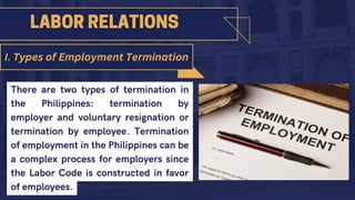 There are two types of termination in
the Philippines: termination by
employer and voluntary resignation or
termination by employee. Termination
of employment in the Philippines can be
a complex process for employers since
the Labor Code is constructed in favor
of employees.
I. Types of Employment Termination
 