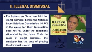 Employees can file a complaint for
illegal dismissal before the National
Labor Relations Commission (NLRC)
if the cause for their termination
does not fall under the conditions
stipulated by the Labor Code. In
cases of illegal dismissal, the
employer has the duty of proving
the dismissal is valid.
 