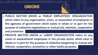 PUBLIC SECTOR UNION or PUBLIC EMPLOYEES' ORGANIZATION
which refers to any organization, union, or association of employees in
the agencies of government which exists in whole or in part for the
purpose of collective negotiations or mutual aid, interests, cooperation
and protection.
PRIVATE SECTOR UNION or LABOR ORGANIZATION refers to any
union or associationof employees in the private sector which exist in
whole or in part for the purpose of collective bargaining or mutual aid,
interest, cooperation, protection or other lawful purposes.
 