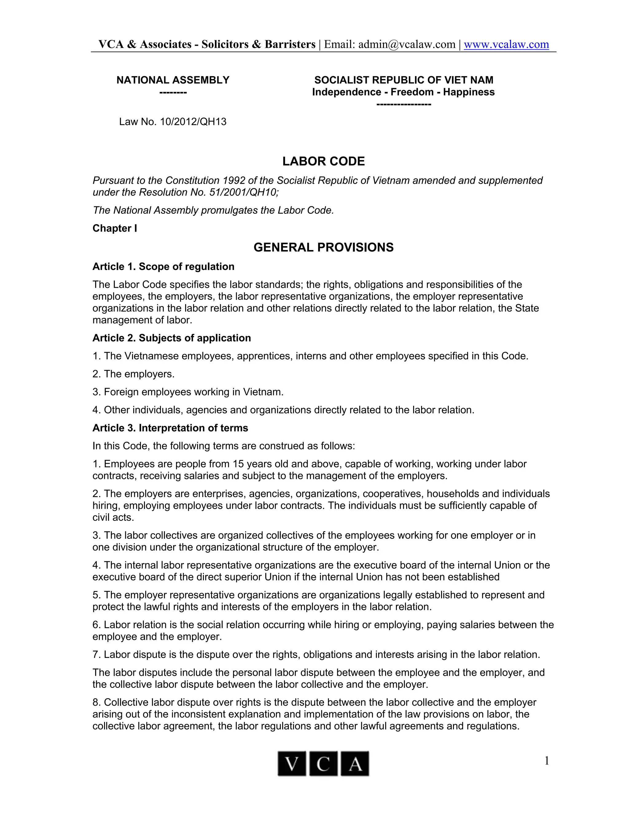 VCA & Associates - Solicitors & Barristers | Email: admin@vcalaw.com | www.vcalaw.com
1
NATIONAL ASSEMBLY
--------
SOCIALIST REPUBLIC OF VIET NAM
Independence - Freedom - Happiness
----------------
Law No. 10/2012/QH13
LABOR CODE
Pursuant to the Constitution 1992 of the Socialist Republic of Vietnam amended and supplemented
under the Resolution No. 51/2001/QH10;
The National Assembly promulgates the Labor Code.
Chapter I
GENERAL PROVISIONS
Article 1. Scope of regulation
The Labor Code specifies the labor standards; the rights, obligations and responsibilities of the
employees, the employers, the labor representative organizations, the employer representative
organizations in the labor relation and other relations directly related to the labor relation, the State
management of labor.
Article 2. Subjects of application
1. The Vietnamese employees, apprentices, interns and other employees specified in this Code.
2. The employers.
3. Foreign employees working in Vietnam.
4. Other individuals, agencies and organizations directly related to the labor relation.
Article 3. Interpretation of terms
In this Code, the following terms are construed as follows:
1. Employees are people from 15 years old and above, capable of working, working under labor
contracts, receiving salaries and subject to the management of the employers.
2. The employers are enterprises, agencies, organizations, cooperatives, households and individuals
hiring, employing employees under labor contracts. The individuals must be sufficiently capable of
civil acts.
3. The labor collectives are organized collectives of the employees working for one employer or in
one division under the organizational structure of the employer.
4. The internal labor representative organizations are the executive board of the internal Union or the
executive board of the direct superior Union if the internal Union has not been established
5. The employer representative organizations are organizations legally established to represent and
protect the lawful rights and interests of the employers in the labor relation.
6. Labor relation is the social relation occurring while hiring or employing, paying salaries between the
employee and the employer.
7. Labor dispute is the dispute over the rights, obligations and interests arising in the labor relation.
The labor disputes include the personal labor dispute between the employee and the employer, and
the collective labor dispute between the labor collective and the employer.
8. Collective labor dispute over rights is the dispute between the labor collective and the employer
arising out of the inconsistent explanation and implementation of the law provisions on labor, the
collective labor agreement, the labor regulations and other lawful agreements and regulations.
 