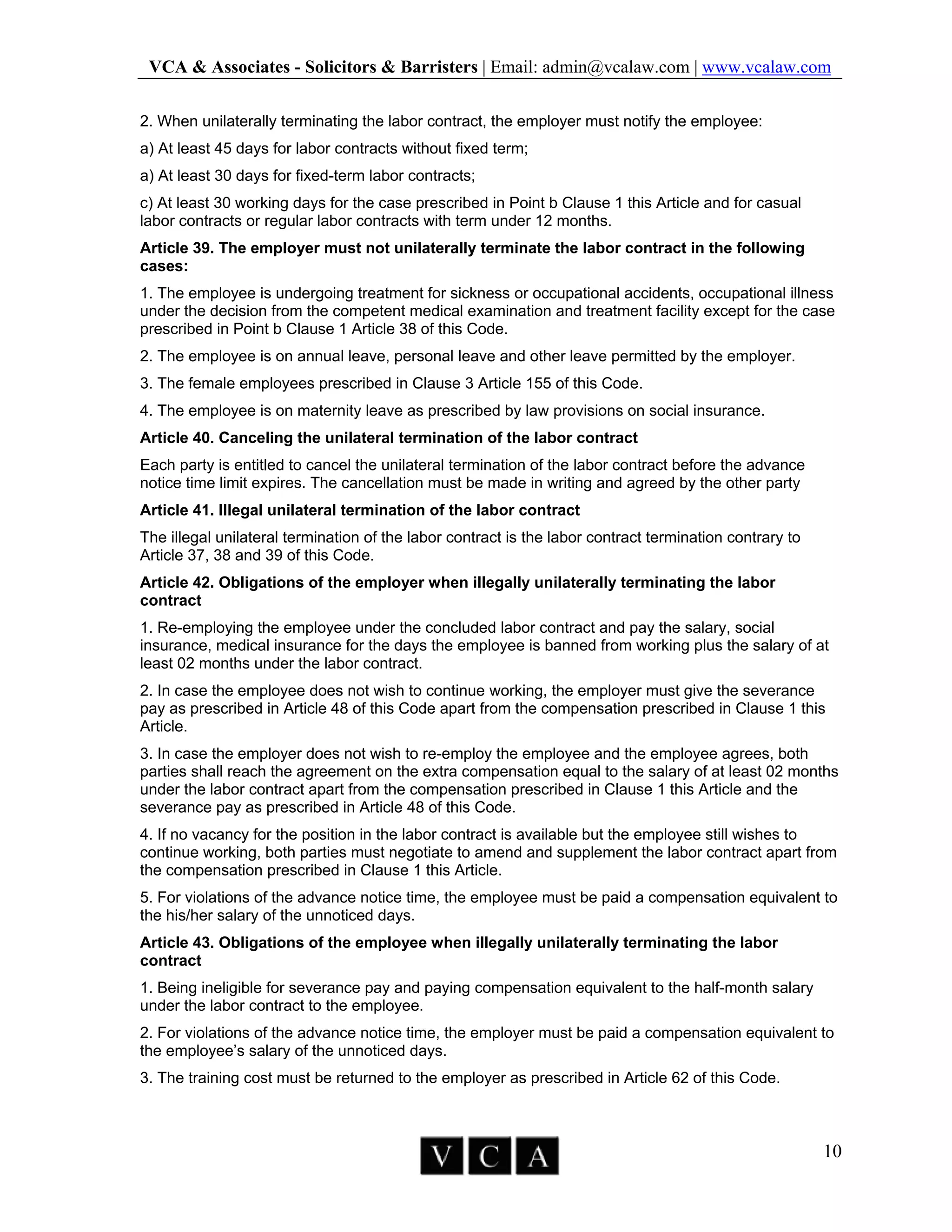 VCA & Associates - Solicitors & Barristers | Email: admin@vcalaw.com | www.vcalaw.com
10
2. When unilaterally terminating the labor contract, the employer must notify the employee:
a) At least 45 days for labor contracts without fixed term;
a) At least 30 days for fixed-term labor contracts;
c) At least 30 working days for the case prescribed in Point b Clause 1 this Article and for casual
labor contracts or regular labor contracts with term under 12 months.
Article 39. The employer must not unilaterally terminate the labor contract in the following
cases:
1. The employee is undergoing treatment for sickness or occupational accidents, occupational illness
under the decision from the competent medical examination and treatment facility except for the case
prescribed in Point b Clause 1 Article 38 of this Code.
2. The employee is on annual leave, personal leave and other leave permitted by the employer.
3. The female employees prescribed in Clause 3 Article 155 of this Code.
4. The employee is on maternity leave as prescribed by law provisions on social insurance.
Article 40. Canceling the unilateral termination of the labor contract
Each party is entitled to cancel the unilateral termination of the labor contract before the advance
notice time limit expires. The cancellation must be made in writing and agreed by the other party
Article 41. Illegal unilateral termination of the labor contract
The illegal unilateral termination of the labor contract is the labor contract termination contrary to
Article 37, 38 and 39 of this Code.
Article 42. Obligations of the employer when illegally unilaterally terminating the labor
contract
1. Re-employing the employee under the concluded labor contract and pay the salary, social
insurance, medical insurance for the days the employee is banned from working plus the salary of at
least 02 months under the labor contract.
2. In case the employee does not wish to continue working, the employer must give the severance
pay as prescribed in Article 48 of this Code apart from the compensation prescribed in Clause 1 this
Article.
3. In case the employer does not wish to re-employ the employee and the employee agrees, both
parties shall reach the agreement on the extra compensation equal to the salary of at least 02 months
under the labor contract apart from the compensation prescribed in Clause 1 this Article and the
severance pay as prescribed in Article 48 of this Code.
4. If no vacancy for the position in the labor contract is available but the employee still wishes to
continue working, both parties must negotiate to amend and supplement the labor contract apart from
the compensation prescribed in Clause 1 this Article.
5. For violations of the advance notice time, the employee must be paid a compensation equivalent to
the his/her salary of the unnoticed days.
Article 43. Obligations of the employee when illegally unilaterally terminating the labor
contract
1. Being ineligible for severance pay and paying compensation equivalent to the half-month salary
under the labor contract to the employee.
2. For violations of the advance notice time, the employer must be paid a compensation equivalent to
the employee’s salary of the unnoticed days.
3. The training cost must be returned to the employer as prescribed in Article 62 of this Code.
 