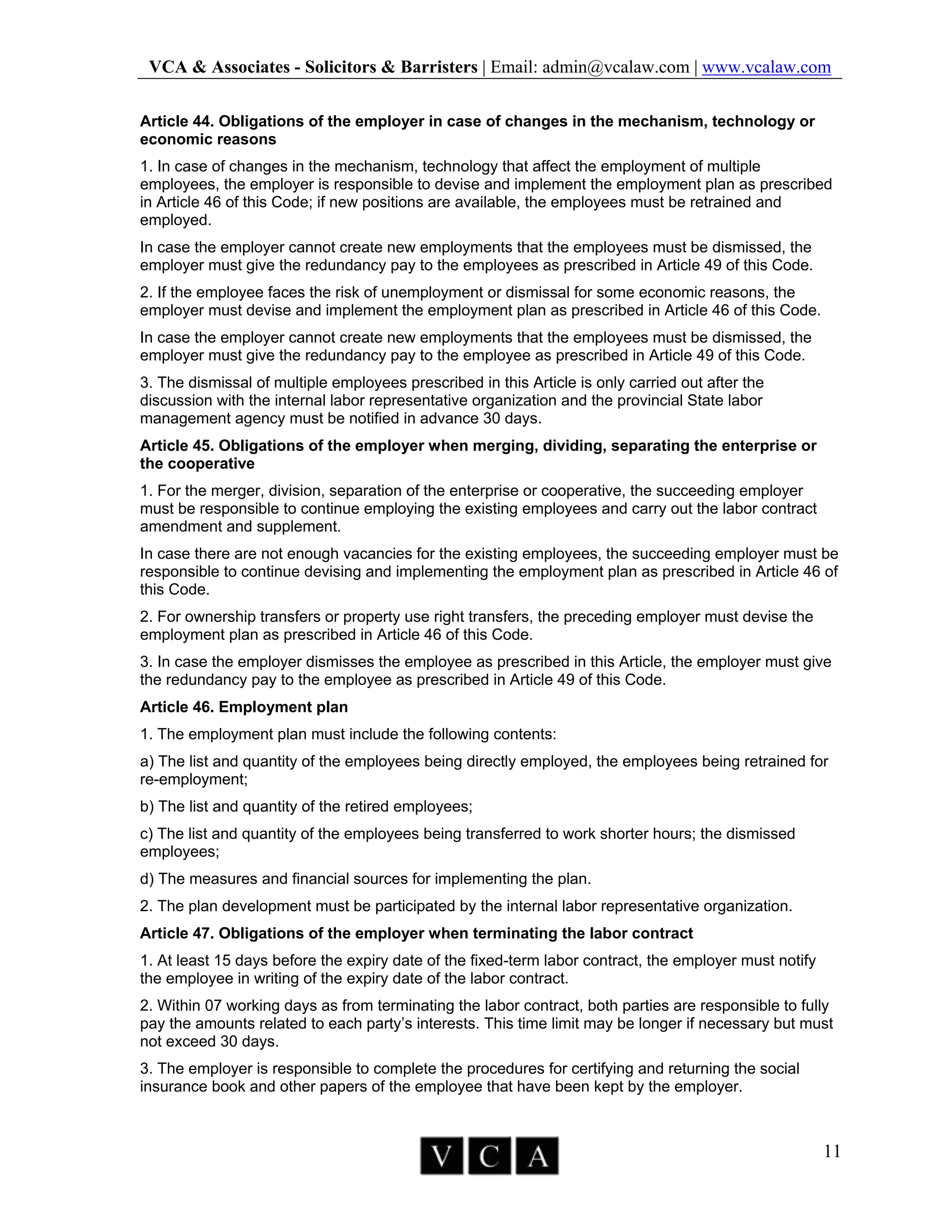VCA & Associates - Solicitors & Barristers | Email: admin@vcalaw.com | www.vcalaw.com
11
Article 44. Obligations of the employer in case of changes in the mechanism, technology or
economic reasons
1. In case of changes in the mechanism, technology that affect the employment of multiple
employees, the employer is responsible to devise and implement the employment plan as prescribed
in Article 46 of this Code; if new positions are available, the employees must be retrained and
employed.
In case the employer cannot create new employments that the employees must be dismissed, the
employer must give the redundancy pay to the employees as prescribed in Article 49 of this Code.
2. If the employee faces the risk of unemployment or dismissal for some economic reasons, the
employer must devise and implement the employment plan as prescribed in Article 46 of this Code.
In case the employer cannot create new employments that the employees must be dismissed, the
employer must give the redundancy pay to the employee as prescribed in Article 49 of this Code.
3. The dismissal of multiple employees prescribed in this Article is only carried out after the
discussion with the internal labor representative organization and the provincial State labor
management agency must be notified in advance 30 days.
Article 45. Obligations of the employer when merging, dividing, separating the enterprise or
the cooperative
1. For the merger, division, separation of the enterprise or cooperative, the succeeding employer
must be responsible to continue employing the existing employees and carry out the labor contract
amendment and supplement.
In case there are not enough vacancies for the existing employees, the succeeding employer must be
responsible to continue devising and implementing the employment plan as prescribed in Article 46 of
this Code.
2. For ownership transfers or property use right transfers, the preceding employer must devise the
employment plan as prescribed in Article 46 of this Code.
3. In case the employer dismisses the employee as prescribed in this Article, the employer must give
the redundancy pay to the employee as prescribed in Article 49 of this Code.
Article 46. Employment plan
1. The employment plan must include the following contents:
a) The list and quantity of the employees being directly employed, the employees being retrained for
re-employment;
b) The list and quantity of the retired employees;
c) The list and quantity of the employees being transferred to work shorter hours; the dismissed
employees;
d) The measures and financial sources for implementing the plan.
2. The plan development must be participated by the internal labor representative organization.
Article 47. Obligations of the employer when terminating the labor contract
1. At least 15 days before the expiry date of the fixed-term labor contract, the employer must notify
the employee in writing of the expiry date of the labor contract.
2. Within 07 working days as from terminating the labor contract, both parties are responsible to fully
pay the amounts related to each party’s interests. This time limit may be longer if necessary but must
not exceed 30 days.
3. The employer is responsible to complete the procedures for certifying and returning the social
insurance book and other papers of the employee that have been kept by the employer.
 