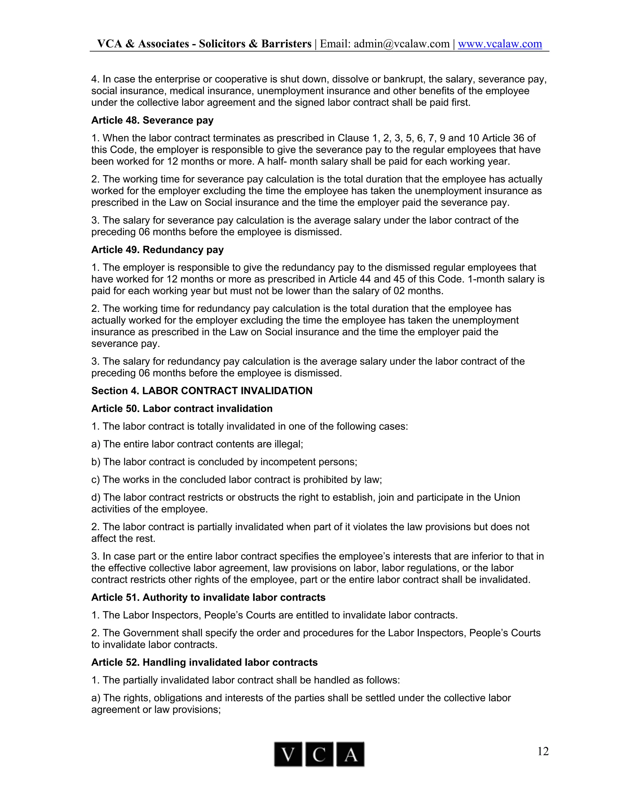 VCA & Associates - Solicitors & Barristers | Email: admin@vcalaw.com | www.vcalaw.com
12
4. In case the enterprise or cooperative is shut down, dissolve or bankrupt, the salary, severance pay,
social insurance, medical insurance, unemployment insurance and other benefits of the employee
under the collective labor agreement and the signed labor contract shall be paid first.
Article 48. Severance pay
1. When the labor contract terminates as prescribed in Clause 1, 2, 3, 5, 6, 7, 9 and 10 Article 36 of
this Code, the employer is responsible to give the severance pay to the regular employees that have
been worked for 12 months or more. A half- month salary shall be paid for each working year.
2. The working time for severance pay calculation is the total duration that the employee has actually
worked for the employer excluding the time the employee has taken the unemployment insurance as
prescribed in the Law on Social insurance and the time the employer paid the severance pay.
3. The salary for severance pay calculation is the average salary under the labor contract of the
preceding 06 months before the employee is dismissed.
Article 49. Redundancy pay
1. The employer is responsible to give the redundancy pay to the dismissed regular employees that
have worked for 12 months or more as prescribed in Article 44 and 45 of this Code. 1-month salary is
paid for each working year but must not be lower than the salary of 02 months.
2. The working time for redundancy pay calculation is the total duration that the employee has
actually worked for the employer excluding the time the employee has taken the unemployment
insurance as prescribed in the Law on Social insurance and the time the employer paid the
severance pay.
3. The salary for redundancy pay calculation is the average salary under the labor contract of the
preceding 06 months before the employee is dismissed.
Section 4. LABOR CONTRACT INVALIDATION
Article 50. Labor contract invalidation
1. The labor contract is totally invalidated in one of the following cases:
a) The entire labor contract contents are illegal;
b) The labor contract is concluded by incompetent persons;
c) The works in the concluded labor contract is prohibited by law;
d) The labor contract restricts or obstructs the right to establish, join and participate in the Union
activities of the employee.
2. The labor contract is partially invalidated when part of it violates the law provisions but does not
affect the rest.
3. In case part or the entire labor contract specifies the employee’s interests that are inferior to that in
the effective collective labor agreement, law provisions on labor, labor regulations, or the labor
contract restricts other rights of the employee, part or the entire labor contract shall be invalidated.
Article 51. Authority to invalidate labor contracts
1. The Labor Inspectors, People’s Courts are entitled to invalidate labor contracts.
2. The Government shall specify the order and procedures for the Labor Inspectors, People’s Courts
to invalidate labor contracts.
Article 52. Handling invalidated labor contracts
1. The partially invalidated labor contract shall be handled as follows:
a) The rights, obligations and interests of the parties shall be settled under the collective labor
agreement or law provisions;
 