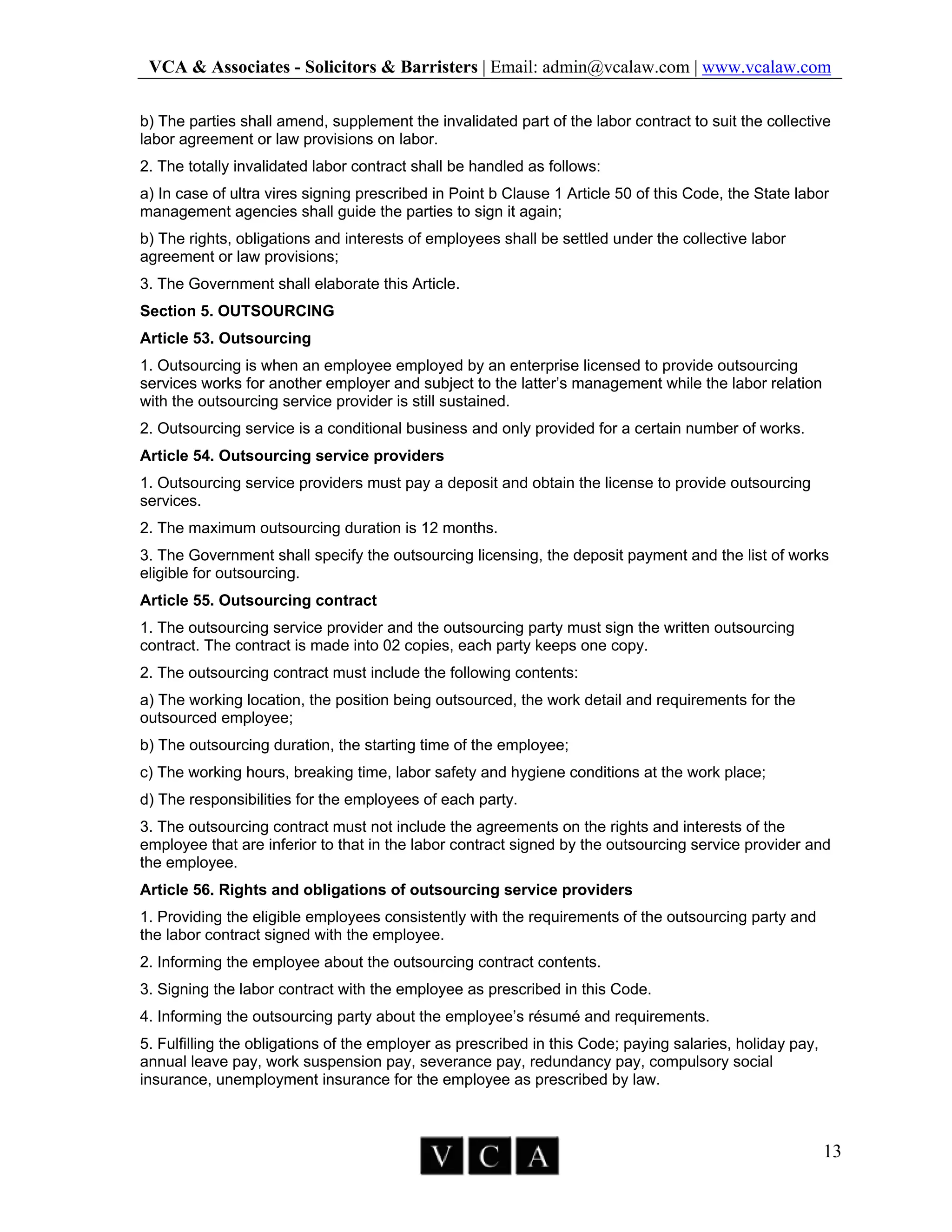 VCA & Associates - Solicitors & Barristers | Email: admin@vcalaw.com | www.vcalaw.com
13
b) The parties shall amend, supplement the invalidated part of the labor contract to suit the collective
labor agreement or law provisions on labor.
2. The totally invalidated labor contract shall be handled as follows:
a) In case of ultra vires signing prescribed in Point b Clause 1 Article 50 of this Code, the State labor
management agencies shall guide the parties to sign it again;
b) The rights, obligations and interests of employees shall be settled under the collective labor
agreement or law provisions;
3. The Government shall elaborate this Article.
Section 5. OUTSOURCING
Article 53. Outsourcing
1. Outsourcing is when an employee employed by an enterprise licensed to provide outsourcing
services works for another employer and subject to the latter’s management while the labor relation
with the outsourcing service provider is still sustained.
2. Outsourcing service is a conditional business and only provided for a certain number of works.
Article 54. Outsourcing service providers
1. Outsourcing service providers must pay a deposit and obtain the license to provide outsourcing
services.
2. The maximum outsourcing duration is 12 months.
3. The Government shall specify the outsourcing licensing, the deposit payment and the list of works
eligible for outsourcing.
Article 55. Outsourcing contract
1. The outsourcing service provider and the outsourcing party must sign the written outsourcing
contract. The contract is made into 02 copies, each party keeps one copy.
2. The outsourcing contract must include the following contents:
a) The working location, the position being outsourced, the work detail and requirements for the
outsourced employee;
b) The outsourcing duration, the starting time of the employee;
c) The working hours, breaking time, labor safety and hygiene conditions at the work place;
d) The responsibilities for the employees of each party.
3. The outsourcing contract must not include the agreements on the rights and interests of the
employee that are inferior to that in the labor contract signed by the outsourcing service provider and
the employee.
Article 56. Rights and obligations of outsourcing service providers
1. Providing the eligible employees consistently with the requirements of the outsourcing party and
the labor contract signed with the employee.
2. Informing the employee about the outsourcing contract contents.
3. Signing the labor contract with the employee as prescribed in this Code.
4. Informing the outsourcing party about the employee’s résumé and requirements.
5. Fulfilling the obligations of the employer as prescribed in this Code; paying salaries, holiday pay,
annual leave pay, work suspension pay, severance pay, redundancy pay, compulsory social
insurance, unemployment insurance for the employee as prescribed by law.
 