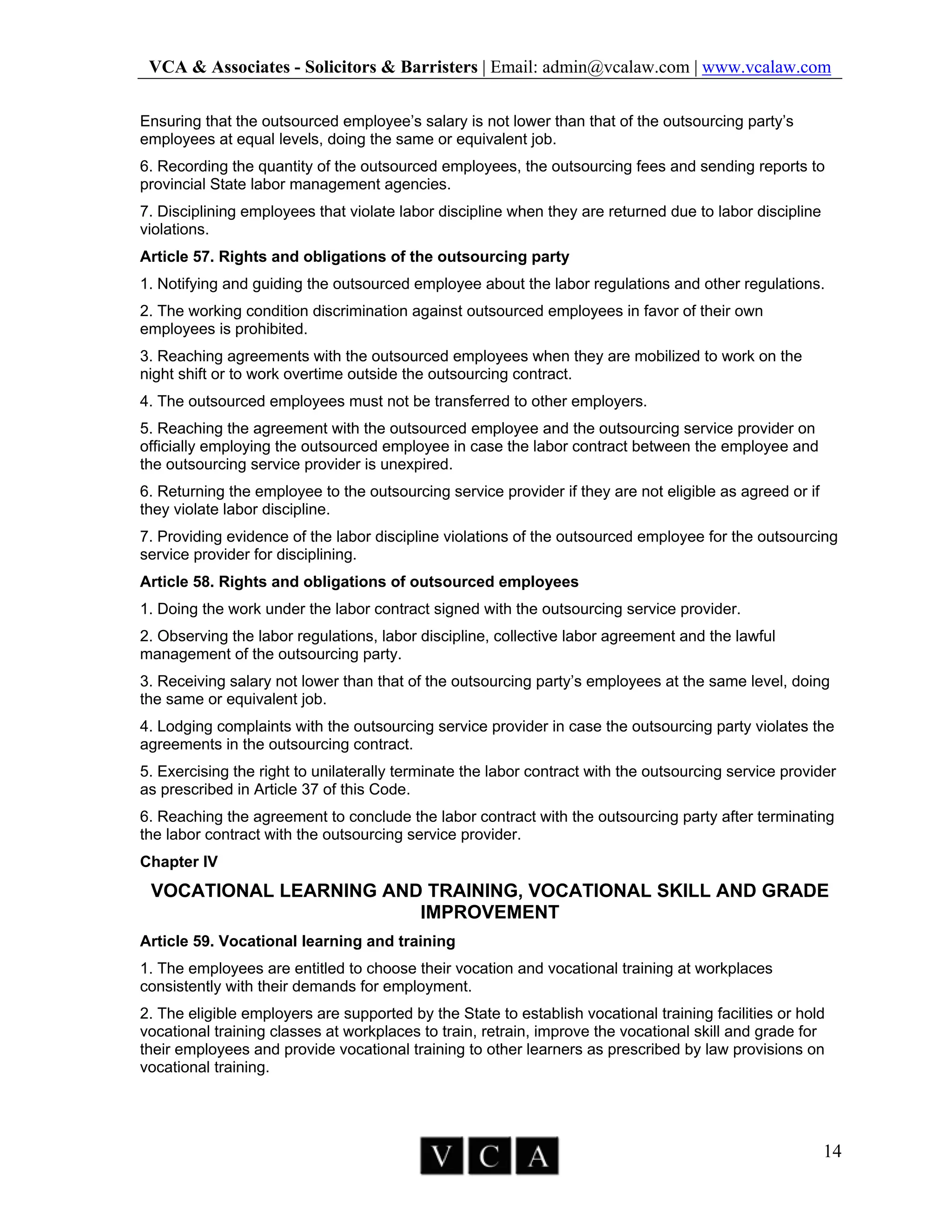 VCA & Associates - Solicitors & Barristers | Email: admin@vcalaw.com | www.vcalaw.com
14
Ensuring that the outsourced employee’s salary is not lower than that of the outsourcing party’s
employees at equal levels, doing the same or equivalent job.
6. Recording the quantity of the outsourced employees, the outsourcing fees and sending reports to
provincial State labor management agencies.
7. Disciplining employees that violate labor discipline when they are returned due to labor discipline
violations.
Article 57. Rights and obligations of the outsourcing party
1. Notifying and guiding the outsourced employee about the labor regulations and other regulations.
2. The working condition discrimination against outsourced employees in favor of their own
employees is prohibited.
3. Reaching agreements with the outsourced employees when they are mobilized to work on the
night shift or to work overtime outside the outsourcing contract.
4. The outsourced employees must not be transferred to other employers.
5. Reaching the agreement with the outsourced employee and the outsourcing service provider on
officially employing the outsourced employee in case the labor contract between the employee and
the outsourcing service provider is unexpired.
6. Returning the employee to the outsourcing service provider if they are not eligible as agreed or if
they violate labor discipline.
7. Providing evidence of the labor discipline violations of the outsourced employee for the outsourcing
service provider for disciplining.
Article 58. Rights and obligations of outsourced employees
1. Doing the work under the labor contract signed with the outsourcing service provider.
2. Observing the labor regulations, labor discipline, collective labor agreement and the lawful
management of the outsourcing party.
3. Receiving salary not lower than that of the outsourcing party’s employees at the same level, doing
the same or equivalent job.
4. Lodging complaints with the outsourcing service provider in case the outsourcing party violates the
agreements in the outsourcing contract.
5. Exercising the right to unilaterally terminate the labor contract with the outsourcing service provider
as prescribed in Article 37 of this Code.
6. Reaching the agreement to conclude the labor contract with the outsourcing party after terminating
the labor contract with the outsourcing service provider.
Chapter IV
VOCATIONAL LEARNING AND TRAINING, VOCATIONAL SKILL AND GRADE
IMPROVEMENT
Article 59. Vocational learning and training
1. The employees are entitled to choose their vocation and vocational training at workplaces
consistently with their demands for employment.
2. The eligible employers are supported by the State to establish vocational training facilities or hold
vocational training classes at workplaces to train, retrain, improve the vocational skill and grade for
their employees and provide vocational training to other learners as prescribed by law provisions on
vocational training.
 