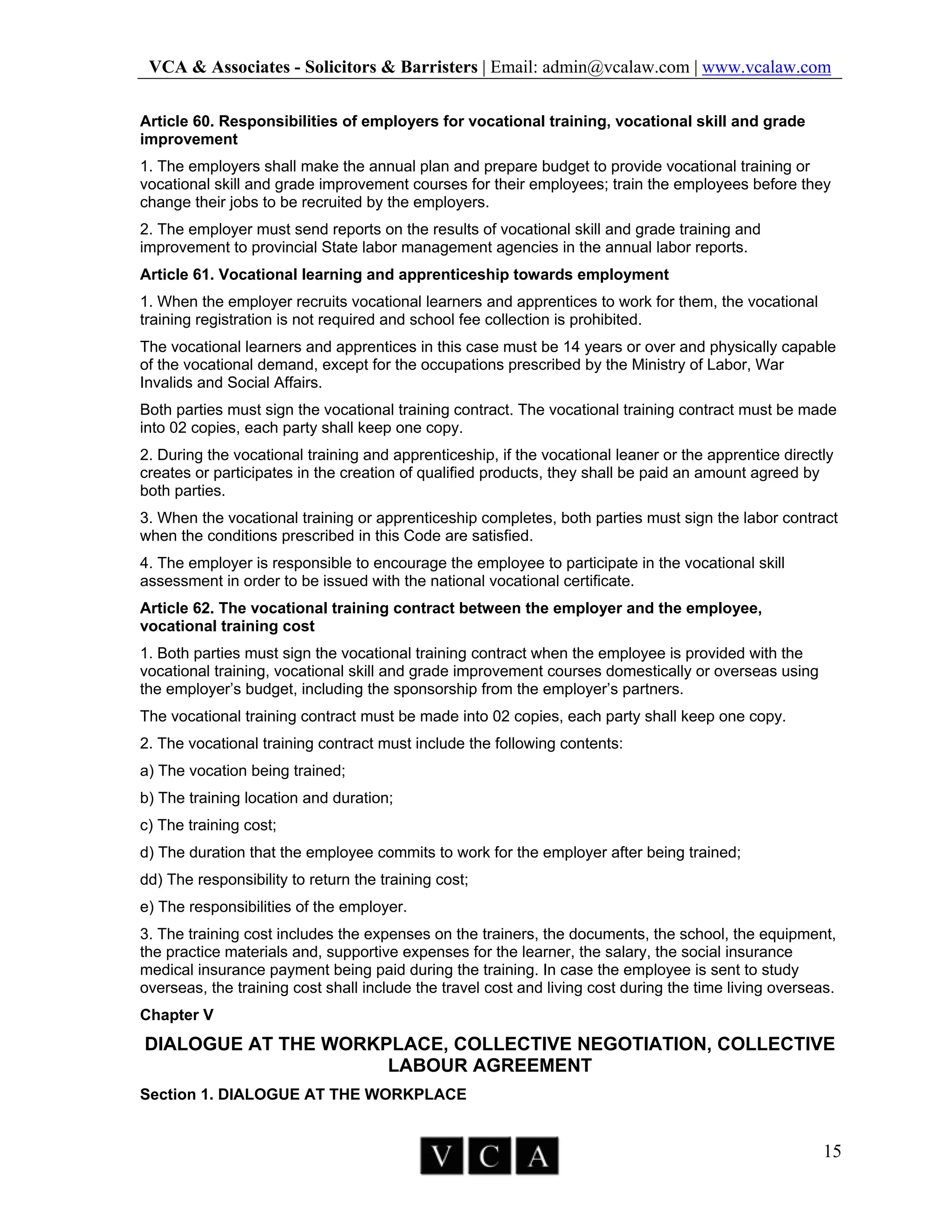 VCA & Associates - Solicitors & Barristers | Email: admin@vcalaw.com | www.vcalaw.com
15
Article 60. Responsibilities of employers for vocational training, vocational skill and grade
improvement
1. The employers shall make the annual plan and prepare budget to provide vocational training or
vocational skill and grade improvement courses for their employees; train the employees before they
change their jobs to be recruited by the employers.
2. The employer must send reports on the results of vocational skill and grade training and
improvement to provincial State labor management agencies in the annual labor reports.
Article 61. Vocational learning and apprenticeship towards employment
1. When the employer recruits vocational learners and apprentices to work for them, the vocational
training registration is not required and school fee collection is prohibited.
The vocational learners and apprentices in this case must be 14 years or over and physically capable
of the vocational demand, except for the occupations prescribed by the Ministry of Labor, War
Invalids and Social Affairs.
Both parties must sign the vocational training contract. The vocational training contract must be made
into 02 copies, each party shall keep one copy.
2. During the vocational training and apprenticeship, if the vocational leaner or the apprentice directly
creates or participates in the creation of qualified products, they shall be paid an amount agreed by
both parties.
3. When the vocational training or apprenticeship completes, both parties must sign the labor contract
when the conditions prescribed in this Code are satisfied.
4. The employer is responsible to encourage the employee to participate in the vocational skill
assessment in order to be issued with the national vocational certificate.
Article 62. The vocational training contract between the employer and the employee,
vocational training cost
1. Both parties must sign the vocational training contract when the employee is provided with the
vocational training, vocational skill and grade improvement courses domestically or overseas using
the employer’s budget, including the sponsorship from the employer’s partners.
The vocational training contract must be made into 02 copies, each party shall keep one copy.
2. The vocational training contract must include the following contents:
a) The vocation being trained;
b) The training location and duration;
c) The training cost;
d) The duration that the employee commits to work for the employer after being trained;
dd) The responsibility to return the training cost;
e) The responsibilities of the employer.
3. The training cost includes the expenses on the trainers, the documents, the school, the equipment,
the practice materials and, supportive expenses for the learner, the salary, the social insurance
medical insurance payment being paid during the training. In case the employee is sent to study
overseas, the training cost shall include the travel cost and living cost during the time living overseas.
Chapter V
DIALOGUE AT THE WORKPLACE, COLLECTIVE NEGOTIATION, COLLECTIVE
LABOUR AGREEMENT
Section 1. DIALOGUE AT THE WORKPLACE
 