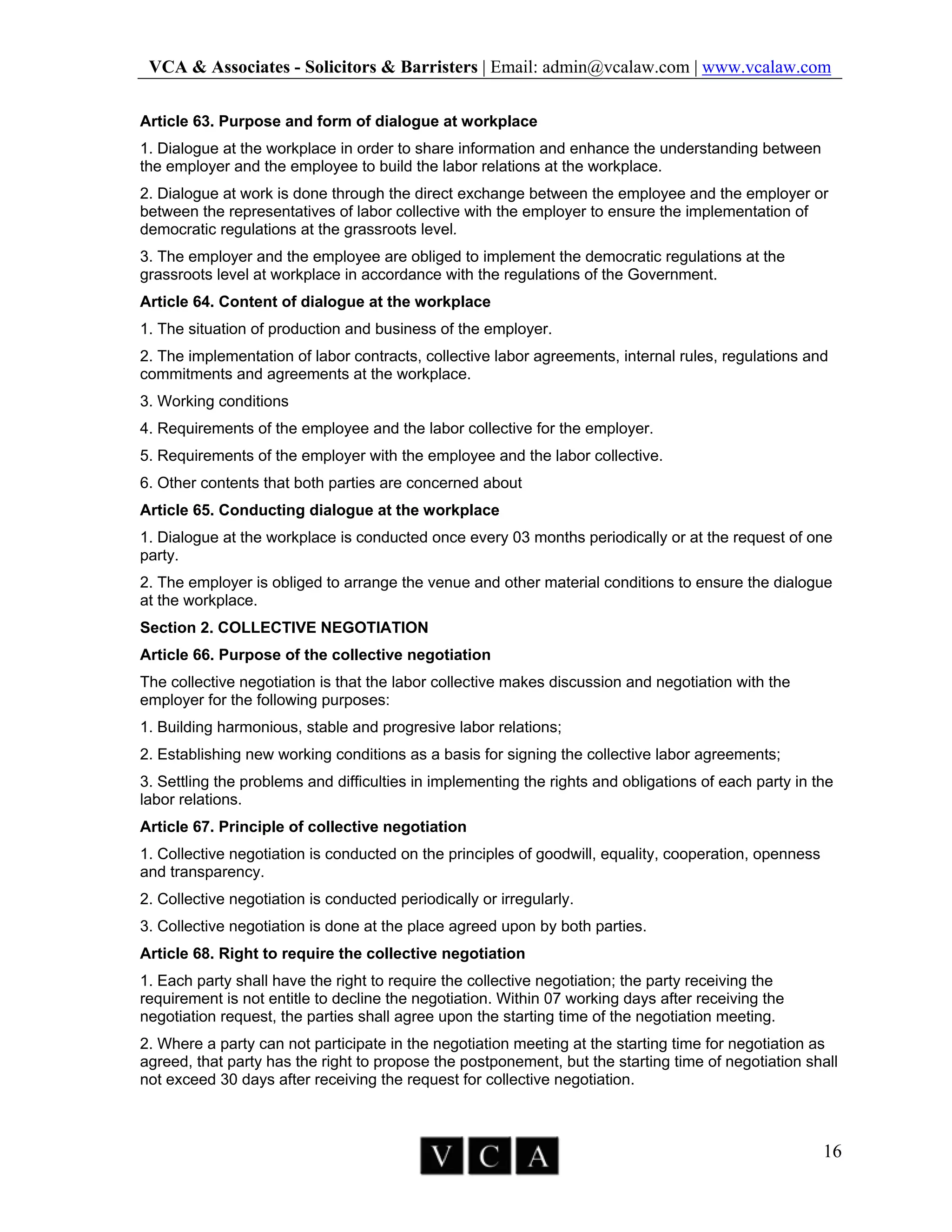 VCA & Associates - Solicitors & Barristers | Email: admin@vcalaw.com | www.vcalaw.com
16
Article 63. Purpose and form of dialogue at workplace
1. Dialogue at the workplace in order to share information and enhance the understanding between
the employer and the employee to build the labor relations at the workplace.
2. Dialogue at work is done through the direct exchange between the employee and the employer or
between the representatives of labor collective with the employer to ensure the implementation of
democratic regulations at the grassroots level.
3. The employer and the employee are obliged to implement the democratic regulations at the
grassroots level at workplace in accordance with the regulations of the Government.
Article 64. Content of dialogue at the workplace
1. The situation of production and business of the employer.
2. The implementation of labor contracts, collective labor agreements, internal rules, regulations and
commitments and agreements at the workplace.
3. Working conditions
4. Requirements of the employee and the labor collective for the employer.
5. Requirements of the employer with the employee and the labor collective.
6. Other contents that both parties are concerned about
Article 65. Conducting dialogue at the workplace
1. Dialogue at the workplace is conducted once every 03 months periodically or at the request of one
party.
2. The employer is obliged to arrange the venue and other material conditions to ensure the dialogue
at the workplace.
Section 2. COLLECTIVE NEGOTIATION
Article 66. Purpose of the collective negotiation
The collective negotiation is that the labor collective makes discussion and negotiation with the
employer for the following purposes:
1. Building harmonious, stable and progresive labor relations;
2. Establishing new working conditions as a basis for signing the collective labor agreements;
3. Settling the problems and difficulties in implementing the rights and obligations of each party in the
labor relations.
Article 67. Principle of collective negotiation
1. Collective negotiation is conducted on the principles of goodwill, equality, cooperation, openness
and transparency.
2. Collective negotiation is conducted periodically or irregularly.
3. Collective negotiation is done at the place agreed upon by both parties.
Article 68. Right to require the collective negotiation
1. Each party shall have the right to require the collective negotiation; the party receiving the
requirement is not entitle to decline the negotiation. Within 07 working days after receiving the
negotiation request, the parties shall agree upon the starting time of the negotiation meeting.
2. Where a party can not participate in the negotiation meeting at the starting time for negotiation as
agreed, that party has the right to propose the postponement, but the starting time of negotiation shall
not exceed 30 days after receiving the request for collective negotiation.
 