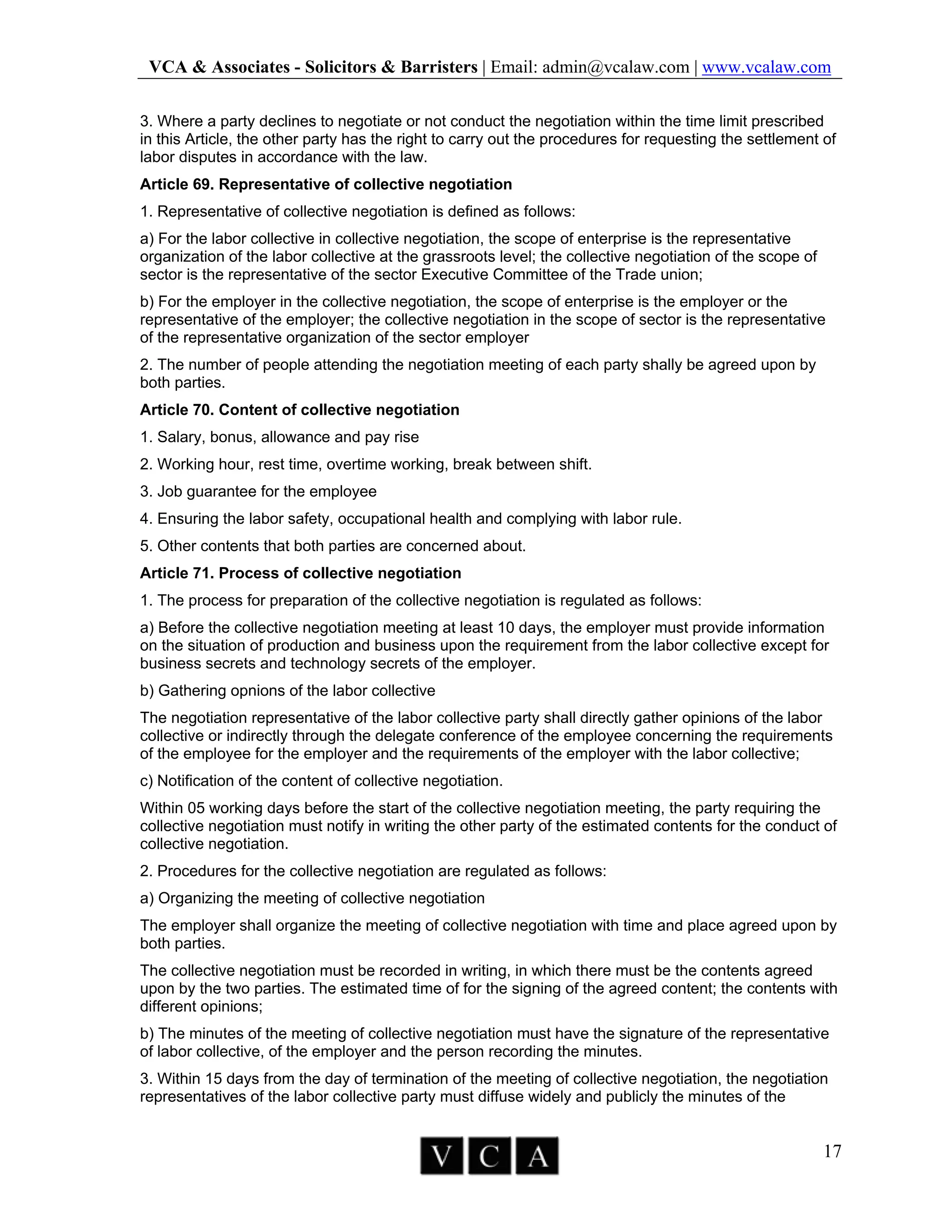 VCA & Associates - Solicitors & Barristers | Email: admin@vcalaw.com | www.vcalaw.com
17
3. Where a party declines to negotiate or not conduct the negotiation within the time limit prescribed
in this Article, the other party has the right to carry out the procedures for requesting the settlement of
labor disputes in accordance with the law.
Article 69. Representative of collective negotiation
1. Representative of collective negotiation is defined as follows:
a) For the labor collective in collective negotiation, the scope of enterprise is the representative
organization of the labor collective at the grassroots level; the collective negotiation of the scope of
sector is the representative of the sector Executive Committee of the Trade union;
b) For the employer in the collective negotiation, the scope of enterprise is the employer or the
representative of the employer; the collective negotiation in the scope of sector is the representative
of the representative organization of the sector employer
2. The number of people attending the negotiation meeting of each party shally be agreed upon by
both parties.
Article 70. Content of collective negotiation
1. Salary, bonus, allowance and pay rise
2. Working hour, rest time, overtime working, break between shift.
3. Job guarantee for the employee
4. Ensuring the labor safety, occupational health and complying with labor rule.
5. Other contents that both parties are concerned about.
Article 71. Process of collective negotiation
1. The process for preparation of the collective negotiation is regulated as follows:
a) Before the collective negotiation meeting at least 10 days, the employer must provide information
on the situation of production and business upon the requirement from the labor collective except for
business secrets and technology secrets of the employer.
b) Gathering opnions of the labor collective
The negotiation representative of the labor collective party shall directly gather opinions of the labor
collective or indirectly through the delegate conference of the employee concerning the requirements
of the employee for the employer and the requirements of the employer with the labor collective;
c) Notification of the content of collective negotiation.
Within 05 working days before the start of the collective negotiation meeting, the party requiring the
collective negotiation must notify in writing the other party of the estimated contents for the conduct of
collective negotiation.
2. Procedures for the collective negotiation are regulated as follows:
a) Organizing the meeting of collective negotiation
The employer shall organize the meeting of collective negotiation with time and place agreed upon by
both parties.
The collective negotiation must be recorded in writing, in which there must be the contents agreed
upon by the two parties. The estimated time of for the signing of the agreed content; the contents with
different opinions;
b) The minutes of the meeting of collective negotiation must have the signature of the representative
of labor collective, of the employer and the person recording the minutes.
3. Within 15 days from the day of termination of the meeting of collective negotiation, the negotiation
representatives of the labor collective party must diffuse widely and publicly the minutes of the
 