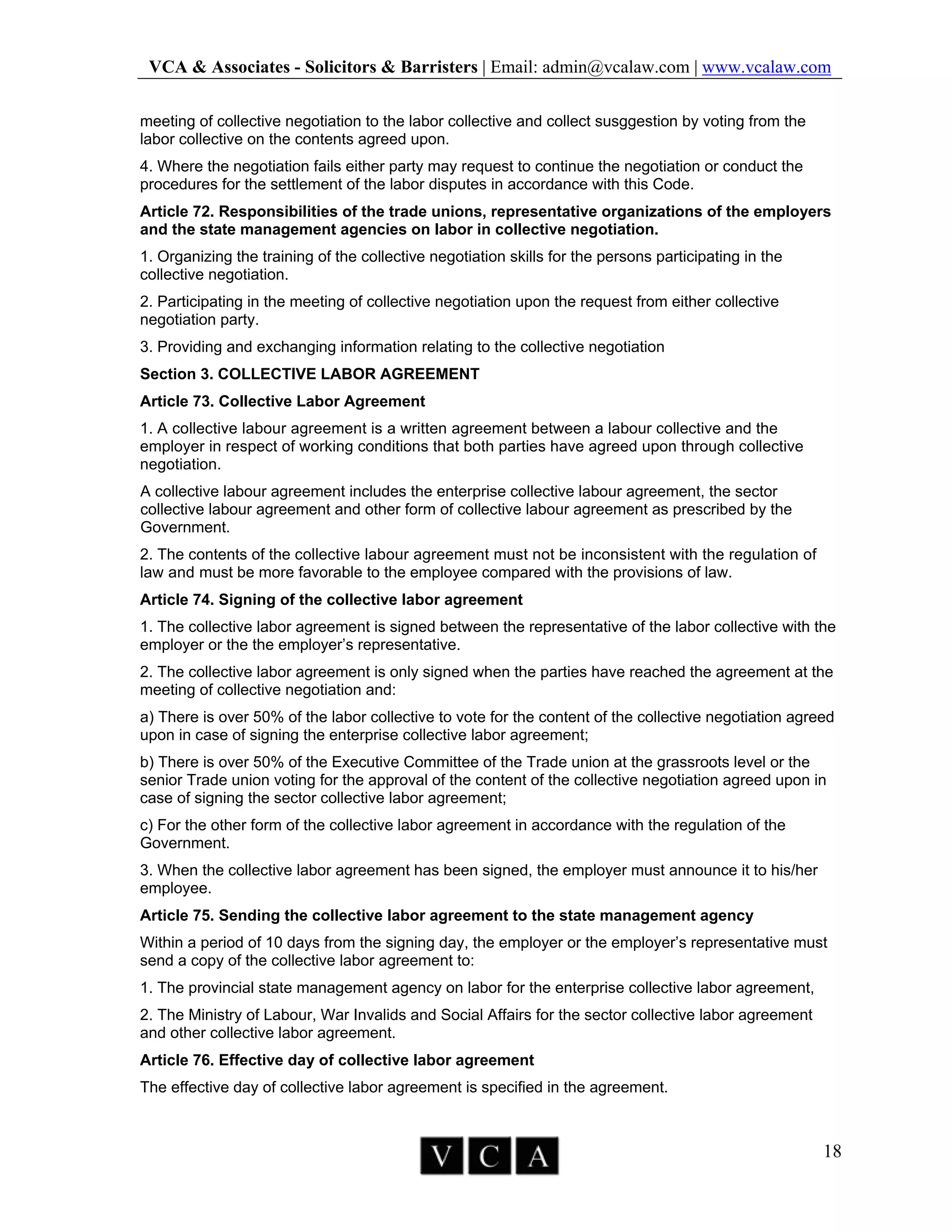 VCA & Associates - Solicitors & Barristers | Email: admin@vcalaw.com | www.vcalaw.com
18
meeting of collective negotiation to the labor collective and collect susggestion by voting from the
labor collective on the contents agreed upon.
4. Where the negotiation fails either party may request to continue the negotiation or conduct the
procedures for the settlement of the labor disputes in accordance with this Code.
Article 72. Responsibilities of the trade unions, representative organizations of the employers
and the state management agencies on labor in collective negotiation.
1. Organizing the training of the collective negotiation skills for the persons participating in the
collective negotiation.
2. Participating in the meeting of collective negotiation upon the request from either collective
negotiation party.
3. Providing and exchanging information relating to the collective negotiation
Section 3. COLLECTIVE LABOR AGREEMENT
Article 73. Collective Labor Agreement
1. A collective labour agreement is a written agreement between a labour collective and the
employer in respect of working conditions that both parties have agreed upon through collective
negotiation.
A collective labour agreement includes the enterprise collective labour agreement, the sector
collective labour agreement and other form of collective labour agreement as prescribed by the
Government.
2. The contents of the collective labour agreement must not be inconsistent with the regulation of
law and must be more favorable to the employee compared with the provisions of law.
Article 74. Signing of the collective labor agreement
1. The collective labor agreement is signed between the representative of the labor collective with the
employer or the the employer’s representative.
2. The collective labor agreement is only signed when the parties have reached the agreement at the
meeting of collective negotiation and:
a) There is over 50% of the labor collective to vote for the content of the collective negotiation agreed
upon in case of signing the enterprise collective labor agreement;
b) There is over 50% of the Executive Committee of the Trade union at the grassroots level or the
senior Trade union voting for the approval of the content of the collective negotiation agreed upon in
case of signing the sector collective labor agreement;
c) For the other form of the collective labor agreement in accordance with the regulation of the
Government.
3. When the collective labor agreement has been signed, the employer must announce it to his/her
employee.
Article 75. Sending the collective labor agreement to the state management agency
Within a period of 10 days from the signing day, the employer or the employer’s representative must
send a copy of the collective labor agreement to:
1. The provincial state management agency on labor for the enterprise collective labor agreement,
2. The Ministry of Labour, War Invalids and Social Affairs for the sector collective labor agreement
and other collective labor agreement.
Article 76. Effective day of collective labor agreement
The effective day of collective labor agreement is specified in the agreement.
 