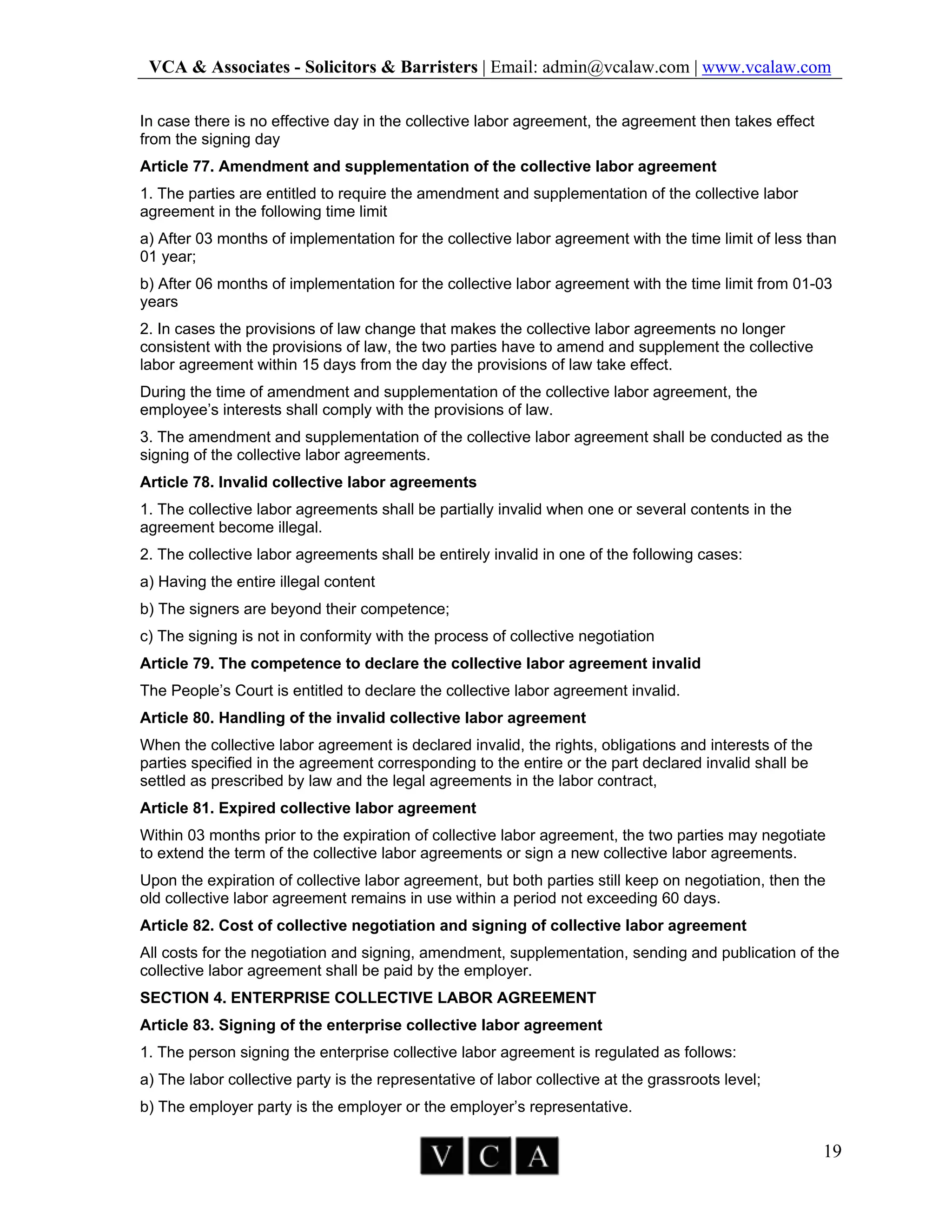 VCA & Associates - Solicitors & Barristers | Email: admin@vcalaw.com | www.vcalaw.com
19
In case there is no effective day in the collective labor agreement, the agreement then takes effect
from the signing day
Article 77. Amendment and supplementation of the collective labor agreement
1. The parties are entitled to require the amendment and supplementation of the collective labor
agreement in the following time limit
a) After 03 months of implementation for the collective labor agreement with the time limit of less than
01 year;
b) After 06 months of implementation for the collective labor agreement with the time limit from 01-03
years
2. In cases the provisions of law change that makes the collective labor agreements no longer
consistent with the provisions of law, the two parties have to amend and supplement the collective
labor agreement within 15 days from the day the provisions of law take effect.
During the time of amendment and supplementation of the collective labor agreement, the
employee’s interests shall comply with the provisions of law.
3. The amendment and supplementation of the collective labor agreement shall be conducted as the
signing of the collective labor agreements.
Article 78. Invalid collective labor agreements
1. The collective labor agreements shall be partially invalid when one or several contents in the
agreement become illegal.
2. The collective labor agreements shall be entirely invalid in one of the following cases:
a) Having the entire illegal content
b) The signers are beyond their competence;
c) The signing is not in conformity with the process of collective negotiation
Article 79. The competence to declare the collective labor agreement invalid
The People’s Court is entitled to declare the collective labor agreement invalid.
Article 80. Handling of the invalid collective labor agreement
When the collective labor agreement is declared invalid, the rights, obligations and interests of the
parties specified in the agreement corresponding to the entire or the part declared invalid shall be
settled as prescribed by law and the legal agreements in the labor contract,
Article 81. Expired collective labor agreement
Within 03 months prior to the expiration of collective labor agreement, the two parties may negotiate
to extend the term of the collective labor agreements or sign a new collective labor agreements.
Upon the expiration of collective labor agreement, but both parties still keep on negotiation, then the
old collective labor agreement remains in use within a period not exceeding 60 days.
Article 82. Cost of collective negotiation and signing of collective labor agreement
All costs for the negotiation and signing, amendment, supplementation, sending and publication of the
collective labor agreement shall be paid by the employer.
SECTION 4. ENTERPRISE COLLECTIVE LABOR AGREEMENT
Article 83. Signing of the enterprise collective labor agreement
1. The person signing the enterprise collective labor agreement is regulated as follows:
a) The labor collective party is the representative of labor collective at the grassroots level;
b) The employer party is the employer or the employer’s representative.
 