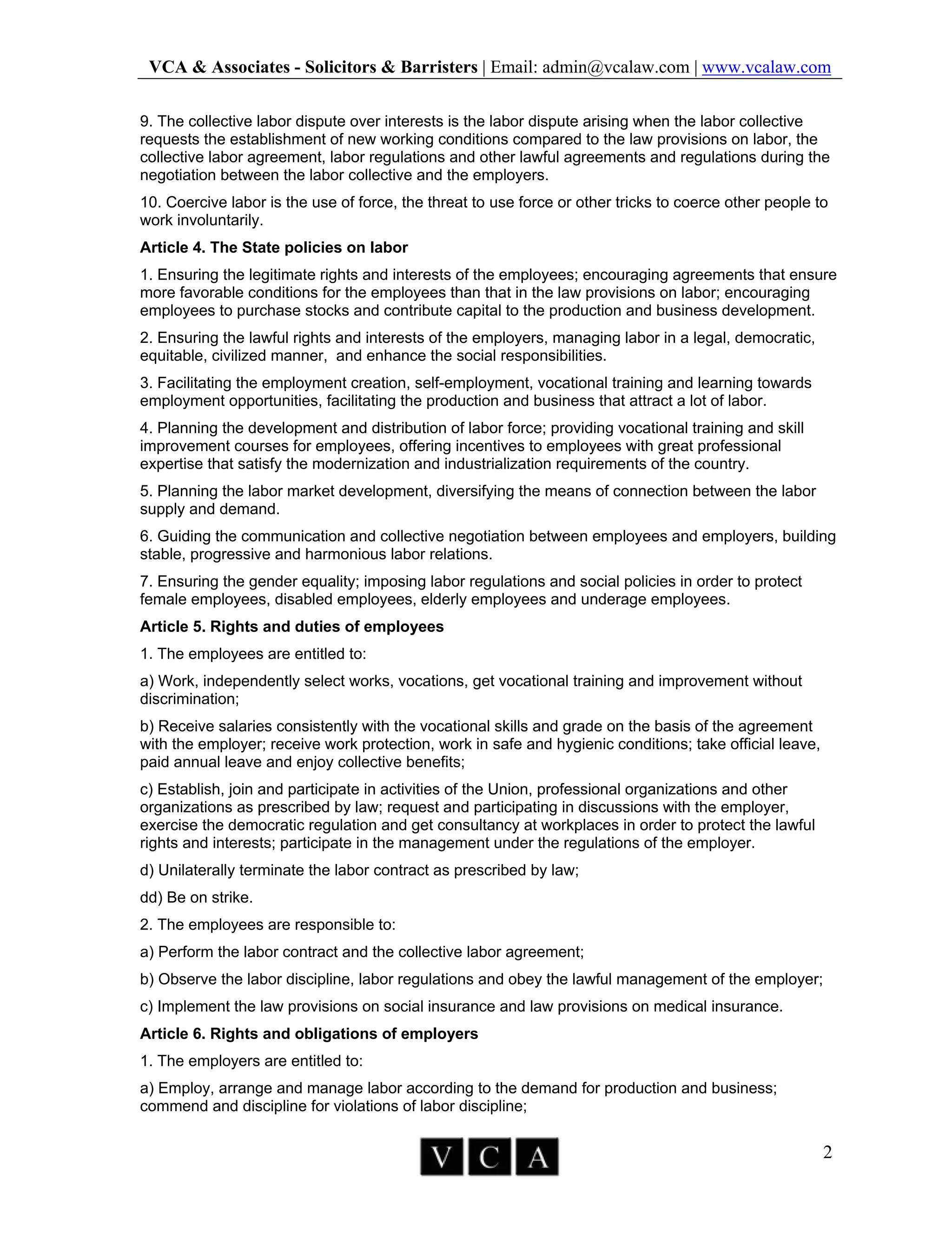 VCA & Associates - Solicitors & Barristers | Email: admin@vcalaw.com | www.vcalaw.com
2
9. The collective labor dispute over interests is the labor dispute arising when the labor collective
requests the establishment of new working conditions compared to the law provisions on labor, the
collective labor agreement, labor regulations and other lawful agreements and regulations during the
negotiation between the labor collective and the employers.
10. Coercive labor is the use of force, the threat to use force or other tricks to coerce other people to
work involuntarily.
Article 4. The State policies on labor
1. Ensuring the legitimate rights and interests of the employees; encouraging agreements that ensure
more favorable conditions for the employees than that in the law provisions on labor; encouraging
employees to purchase stocks and contribute capital to the production and business development.
2. Ensuring the lawful rights and interests of the employers, managing labor in a legal, democratic,
equitable, civilized manner, and enhance the social responsibilities.
3. Facilitating the employment creation, self-employment, vocational training and learning towards
employment opportunities, facilitating the production and business that attract a lot of labor.
4. Planning the development and distribution of labor force; providing vocational training and skill
improvement courses for employees, offering incentives to employees with great professional
expertise that satisfy the modernization and industrialization requirements of the country.
5. Planning the labor market development, diversifying the means of connection between the labor
supply and demand.
6. Guiding the communication and collective negotiation between employees and employers, building
stable, progressive and harmonious labor relations.
7. Ensuring the gender equality; imposing labor regulations and social policies in order to protect
female employees, disabled employees, elderly employees and underage employees.
Article 5. Rights and duties of employees
1. The employees are entitled to:
a) Work, independently select works, vocations, get vocational training and improvement without
discrimination;
b) Receive salaries consistently with the vocational skills and grade on the basis of the agreement
with the employer; receive work protection, work in safe and hygienic conditions; take official leave,
paid annual leave and enjoy collective benefits;
c) Establish, join and participate in activities of the Union, professional organizations and other
organizations as prescribed by law; request and participating in discussions with the employer,
exercise the democratic regulation and get consultancy at workplaces in order to protect the lawful
rights and interests; participate in the management under the regulations of the employer.
d) Unilaterally terminate the labor contract as prescribed by law;
dd) Be on strike.
2. The employees are responsible to:
a) Perform the labor contract and the collective labor agreement;
b) Observe the labor discipline, labor regulations and obey the lawful management of the employer;
c) Implement the law provisions on social insurance and law provisions on medical insurance.
Article 6. Rights and obligations of employers
1. The employers are entitled to:
a) Employ, arrange and manage labor according to the demand for production and business;
commend and discipline for violations of labor discipline;
 