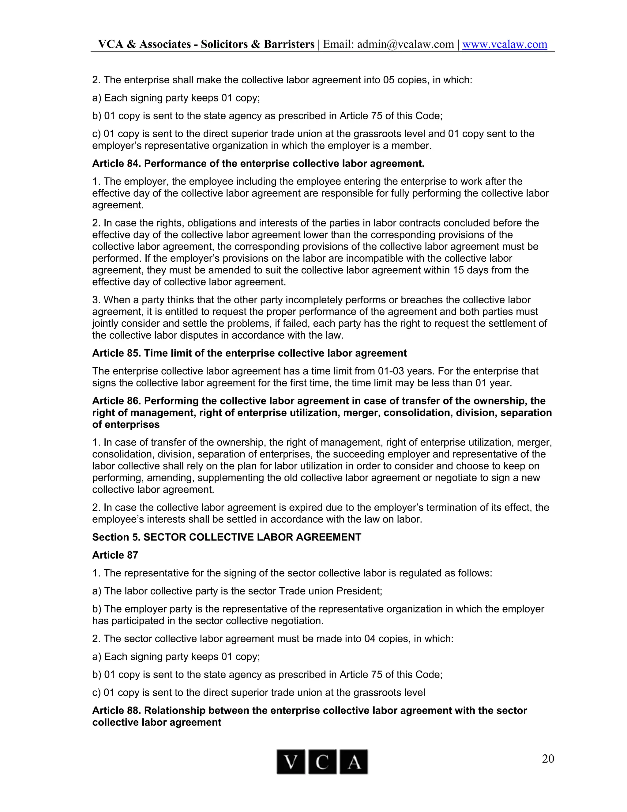 VCA & Associates - Solicitors & Barristers | Email: admin@vcalaw.com | www.vcalaw.com
20
2. The enterprise shall make the collective labor agreement into 05 copies, in which:
a) Each signing party keeps 01 copy;
b) 01 copy is sent to the state agency as prescribed in Article 75 of this Code;
c) 01 copy is sent to the direct superior trade union at the grassroots level and 01 copy sent to the
employer’s representative organization in which the employer is a member.
Article 84. Performance of the enterprise collective labor agreement.
1. The employer, the employee including the employee entering the enterprise to work after the
effective day of the collective labor agreement are responsible for fully performing the collective labor
agreement.
2. In case the rights, obligations and interests of the parties in labor contracts concluded before the
effective day of the collective labor agreement lower than the corresponding provisions of the
collective labor agreement, the corresponding provisions of the collective labor agreement must be
performed. If the employer’s provisions on the labor are incompatible with the collective labor
agreement, they must be amended to suit the collective labor agreement within 15 days from the
effective day of collective labor agreement.
3. When a party thinks that the other party incompletely performs or breaches the collective labor
agreement, it is entitled to request the proper performance of the agreement and both parties must
jointly consider and settle the problems, if failed, each party has the right to request the settlement of
the collective labor disputes in accordance with the law.
Article 85. Time limit of the enterprise collective labor agreement
The enterprise collective labor agreement has a time limit from 01-03 years. For the enterprise that
signs the collective labor agreement for the first time, the time limit may be less than 01 year.
Article 86. Performing the collective labor agreement in case of transfer of the ownership, the
right of management, right of enterprise utilization, merger, consolidation, division, separation
of enterprises
1. In case of transfer of the ownership, the right of management, right of enterprise utilization, merger,
consolidation, division, separation of enterprises, the succeeding employer and representative of the
labor collective shall rely on the plan for labor utilization in order to consider and choose to keep on
performing, amending, supplementing the old collective labor agreement or negotiate to sign a new
collective labor agreement.
2. In case the collective labor agreement is expired due to the employer’s termination of its effect, the
employee’s interests shall be settled in accordance with the law on labor.
Section 5. SECTOR COLLECTIVE LABOR AGREEMENT
Article 87
1. The representative for the signing of the sector collective labor is regulated as follows:
a) The labor collective party is the sector Trade union President;
b) The employer party is the representative of the representative organization in which the employer
has participated in the sector collective negotiation.
2. The sector collective labor agreement must be made into 04 copies, in which:
a) Each signing party keeps 01 copy;
b) 01 copy is sent to the state agency as prescribed in Article 75 of this Code;
c) 01 copy is sent to the direct superior trade union at the grassroots level
Article 88. Relationship between the enterprise collective labor agreement with the sector
collective labor agreement
 