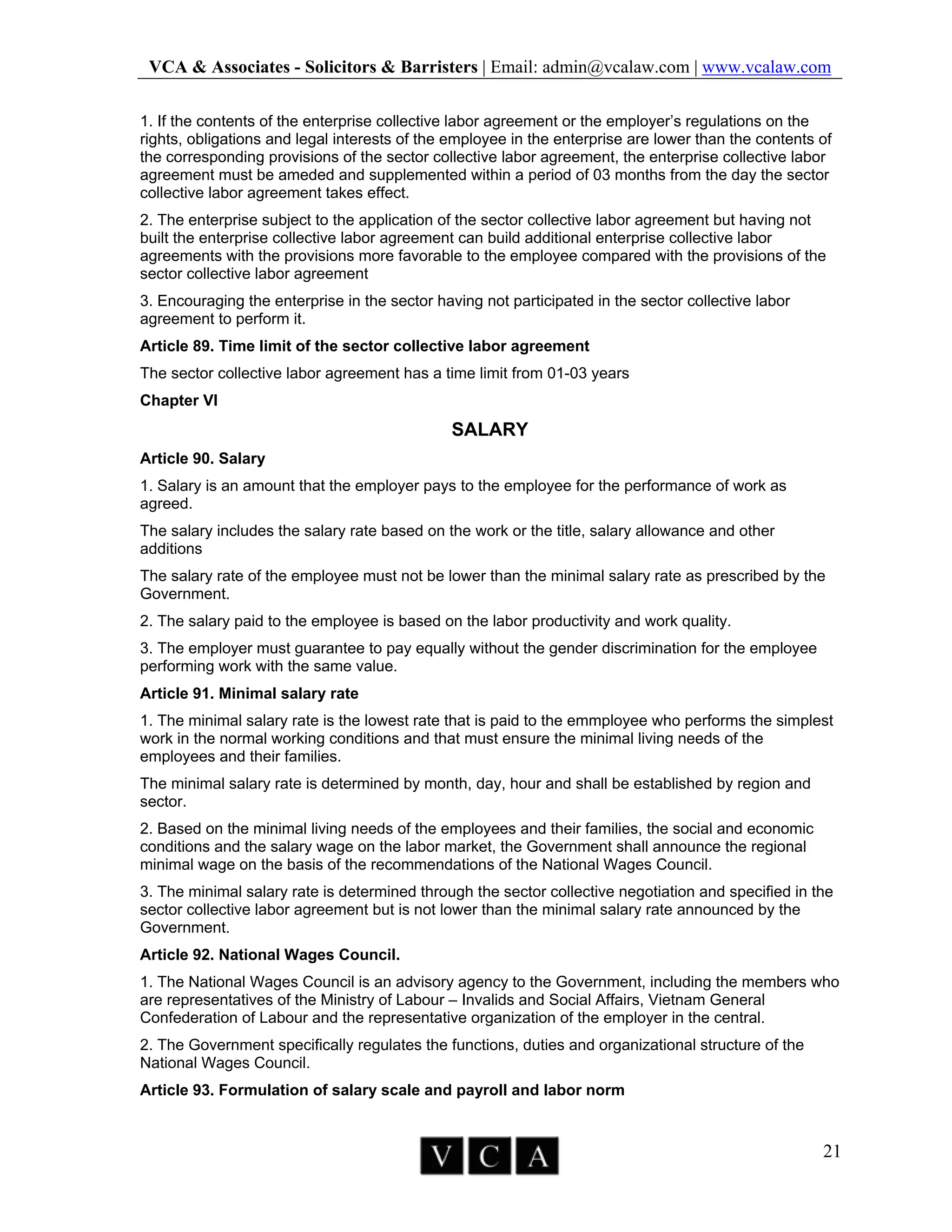 VCA & Associates - Solicitors & Barristers | Email: admin@vcalaw.com | www.vcalaw.com
21
1. If the contents of the enterprise collective labor agreement or the employer’s regulations on the
rights, obligations and legal interests of the employee in the enterprise are lower than the contents of
the corresponding provisions of the sector collective labor agreement, the enterprise collective labor
agreement must be ameded and supplemented within a period of 03 months from the day the sector
collective labor agreement takes effect.
2. The enterprise subject to the application of the sector collective labor agreement but having not
built the enterprise collective labor agreement can build additional enterprise collective labor
agreements with the provisions more favorable to the employee compared with the provisions of the
sector collective labor agreement
3. Encouraging the enterprise in the sector having not participated in the sector collective labor
agreement to perform it.
Article 89. Time limit of the sector collective labor agreement
The sector collective labor agreement has a time limit from 01-03 years
Chapter VI
SALARY
Article 90. Salary
1. Salary is an amount that the employer pays to the employee for the performance of work as
agreed.
The salary includes the salary rate based on the work or the title, salary allowance and other
additions
The salary rate of the employee must not be lower than the minimal salary rate as prescribed by the
Government.
2. The salary paid to the employee is based on the labor productivity and work quality.
3. The employer must guarantee to pay equally without the gender discrimination for the employee
performing work with the same value.
Article 91. Minimal salary rate
1. The minimal salary rate is the lowest rate that is paid to the emmployee who performs the simplest
work in the normal working conditions and that must ensure the minimal living needs of the
employees and their families.
The minimal salary rate is determined by month, day, hour and shall be established by region and
sector.
2. Based on the minimal living needs of the employees and their families, the social and economic
conditions and the salary wage on the labor market, the Government shall announce the regional
minimal wage on the basis of the recommendations of the National Wages Council.
3. The minimal salary rate is determined through the sector collective negotiation and specified in the
sector collective labor agreement but is not lower than the minimal salary rate announced by the
Government.
Article 92. National Wages Council.
1. The National Wages Council is an advisory agency to the Government, including the members who
are representatives of the Ministry of Labour – Invalids and Social Affairs, Vietnam General
Confederation of Labour and the representative organization of the employer in the central.
2. The Government specifically regulates the functions, duties and organizational structure of the
National Wages Council.
Article 93. Formulation of salary scale and payroll and labor norm
 
