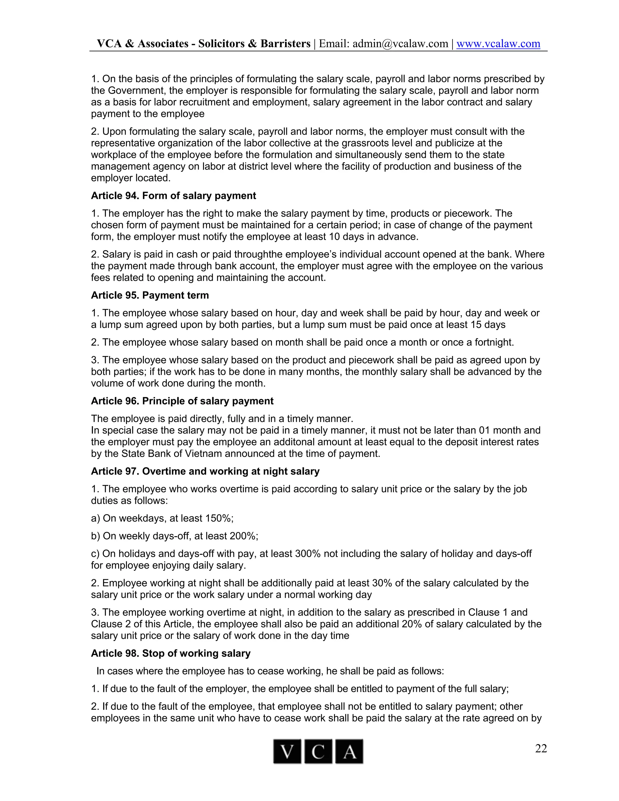 VCA & Associates - Solicitors & Barristers | Email: admin@vcalaw.com | www.vcalaw.com
22
1. On the basis of the principles of formulating the salary scale, payroll and labor norms prescribed by
the Government, the employer is responsible for formulating the salary scale, payroll and labor norm
as a basis for labor recruitment and employment, salary agreement in the labor contract and salary
payment to the employee
2. Upon formulating the salary scale, payroll and labor norms, the employer must consult with the
representative organization of the labor collective at the grassroots level and publicize at the
workplace of the employee before the formulation and simultaneously send them to the state
management agency on labor at district level where the facility of production and business of the
employer located.
Article 94. Form of salary payment
1. The employer has the right to make the salary payment by time, products or piecework. The
chosen form of payment must be maintained for a certain period; in case of change of the payment
form, the employer must notify the employee at least 10 days in advance.
2. Salary is paid in cash or paid throughthe employee’s individual account opened at the bank. Where
the payment made through bank account, the employer must agree with the employee on the various
fees related to opening and maintaining the account.
Article 95. Payment term
1. The employee whose salary based on hour, day and week shall be paid by hour, day and week or
a lump sum agreed upon by both parties, but a lump sum must be paid once at least 15 days
2. The employee whose salary based on month shall be paid once a month or once a fortnight.
3. The employee whose salary based on the product and piecework shall be paid as agreed upon by
both parties; if the work has to be done in many months, the monthly salary shall be advanced by the
volume of work done during the month.
Article 96. Principle of salary payment
The employee is paid directly, fully and in a timely manner.
In special case the salary may not be paid in a timely manner, it must not be later than 01 month and
the employer must pay the employee an additonal amount at least equal to the deposit interest rates
by the State Bank of Vietnam announced at the time of payment.
Article 97. Overtime and working at night salary
1. The employee who works overtime is paid according to salary unit price or the salary by the job
duties as follows:
a) On weekdays, at least 150%;
b) On weekly days-off, at least 200%;
c) On holidays and days-off with pay, at least 300% not including the salary of holiday and days-off
for employee enjoying daily salary.
2. Employee working at night shall be additionally paid at least 30% of the salary calculated by the
salary unit price or the work salary under a normal working day
3. The employee working overtime at night, in addition to the salary as prescribed in Clause 1 and
Clause 2 of this Article, the employee shall also be paid an additional 20% of salary calculated by the
salary unit price or the salary of work done in the day time
Article 98. Stop of working salary
In cases where the employee has to cease working, he shall be paid as follows:
1. If due to the fault of the employer, the employee shall be entitled to payment of the full salary;
2. If due to the fault of the employee, that employee shall not be entitled to salary payment; other
employees in the same unit who have to cease work shall be paid the salary at the rate agreed on by
 