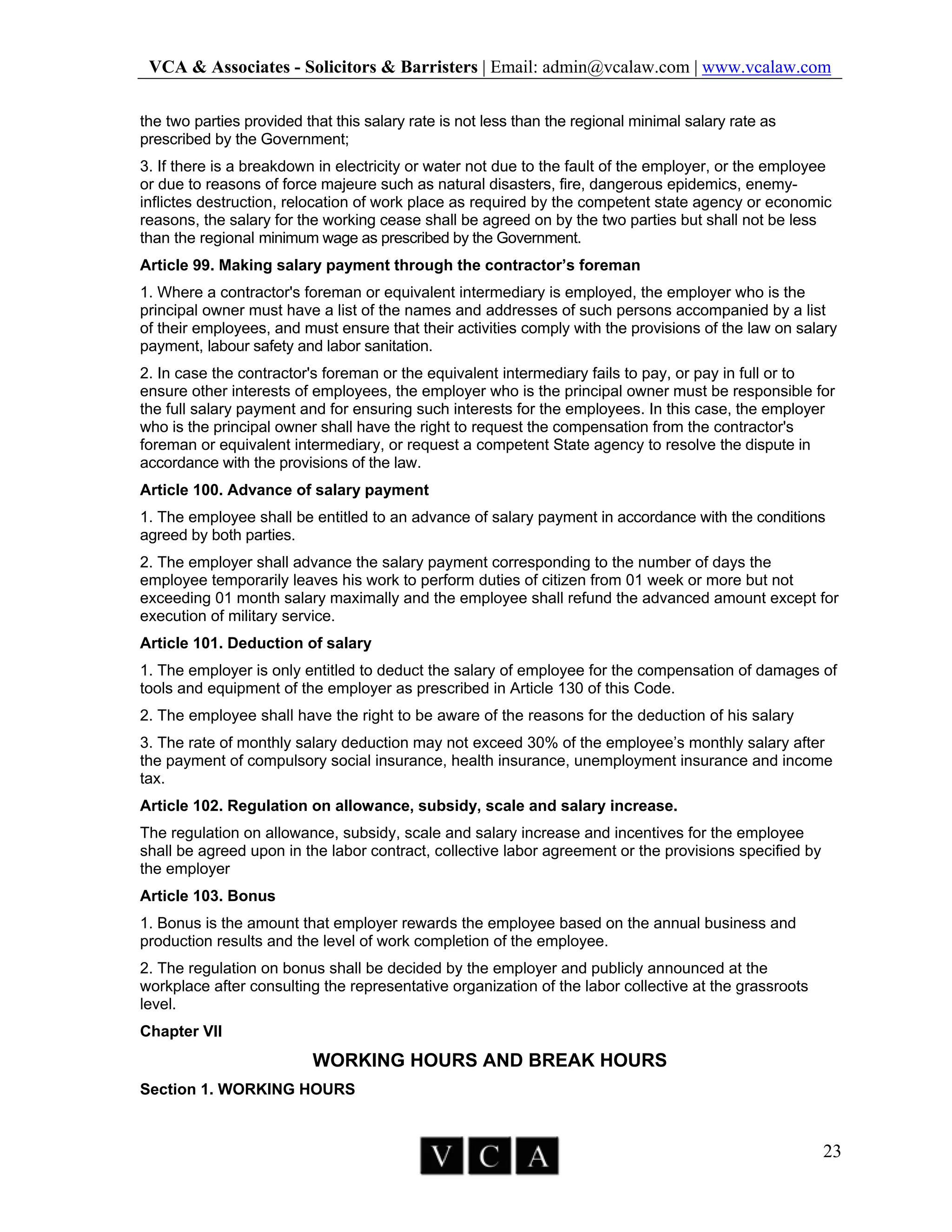 VCA & Associates - Solicitors & Barristers | Email: admin@vcalaw.com | www.vcalaw.com
23
the two parties provided that this salary rate is not less than the regional minimal salary rate as
prescribed by the Government;
3. If there is a breakdown in electricity or water not due to the fault of the employer, or the employee
or due to reasons of force majeure such as natural disasters, fire, dangerous epidemics, enemy-
inflictes destruction, relocation of work place as required by the competent state agency or economic
reasons, the salary for the working cease shall be agreed on by the two parties but shall not be less
than the regional minimum wage as prescribed by the Government.
Article 99. Making salary payment through the contractor’s foreman
1. Where a contractor's foreman or equivalent intermediary is employed, the employer who is the
principal owner must have a list of the names and addresses of such persons accompanied by a list
of their employees, and must ensure that their activities comply with the provisions of the law on salary
payment, labour safety and labor sanitation.
2. In case the contractor's foreman or the equivalent intermediary fails to pay, or pay in full or to
ensure other interests of employees, the employer who is the principal owner must be responsible for
the full salary payment and for ensuring such interests for the employees. In this case, the employer
who is the principal owner shall have the right to request the compensation from the contractor's
foreman or equivalent intermediary, or request a competent State agency to resolve the dispute in
accordance with the provisions of the law.
Article 100. Advance of salary payment
1. The employee shall be entitled to an advance of salary payment in accordance with the conditions
agreed by both parties.
2. The employer shall advance the salary payment corresponding to the number of days the
employee temporarily leaves his work to perform duties of citizen from 01 week or more but not
exceeding 01 month salary maximally and the employee shall refund the advanced amount except for
execution of military service.
Article 101. Deduction of salary
1. The employer is only entitled to deduct the salary of employee for the compensation of damages of
tools and equipment of the employer as prescribed in Article 130 of this Code.
2. The employee shall have the right to be aware of the reasons for the deduction of his salary
3. The rate of monthly salary deduction may not exceed 30% of the employee’s monthly salary after
the payment of compulsory social insurance, health insurance, unemployment insurance and income
tax.
Article 102. Regulation on allowance, subsidy, scale and salary increase.
The regulation on allowance, subsidy, scale and salary increase and incentives for the employee
shall be agreed upon in the labor contract, collective labor agreement or the provisions specified by
the employer
Article 103. Bonus
1. Bonus is the amount that employer rewards the employee based on the annual business and
production results and the level of work completion of the employee.
2. The regulation on bonus shall be decided by the employer and publicly announced at the
workplace after consulting the representative organization of the labor collective at the grassroots
level.
Chapter VII
WORKING HOURS AND BREAK HOURS
Section 1. WORKING HOURS
 