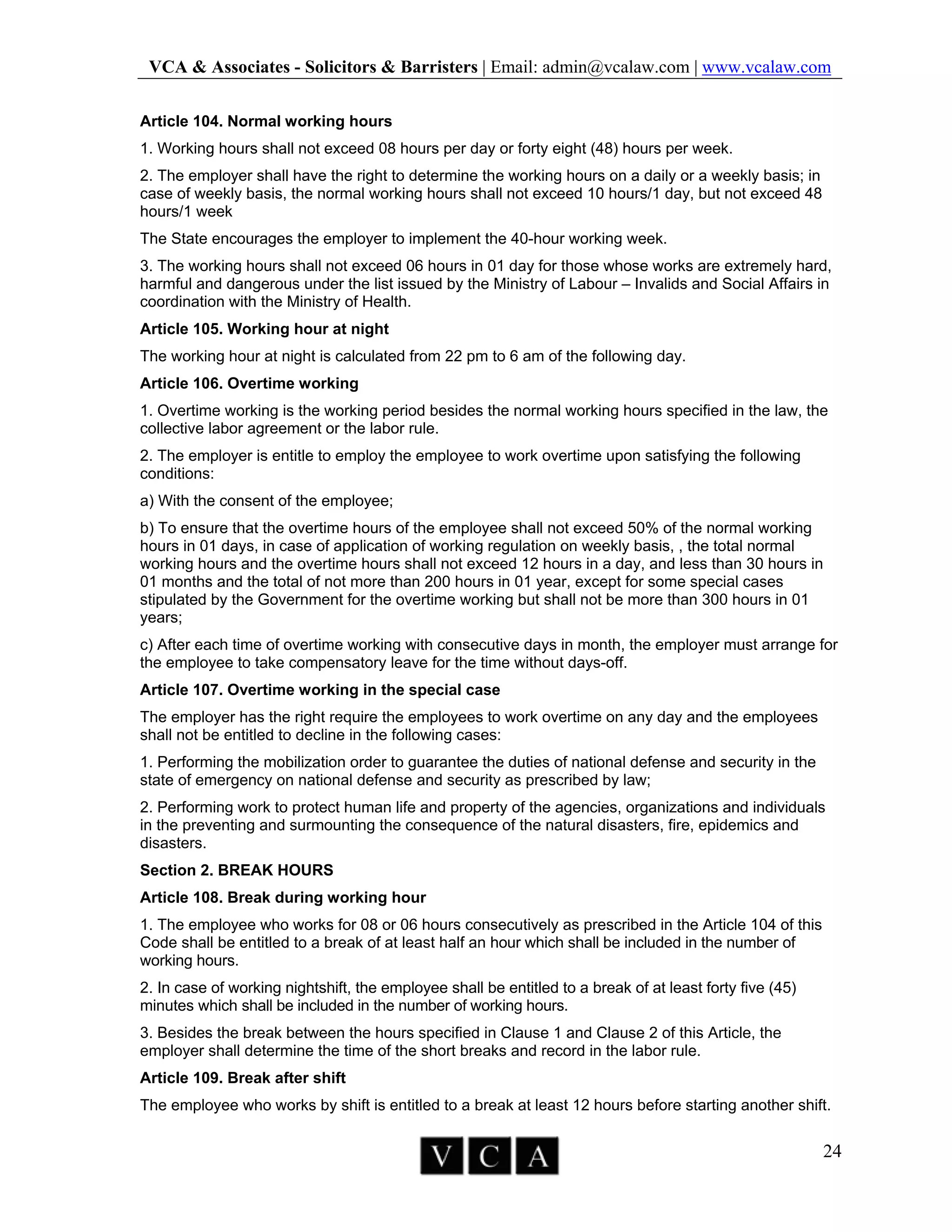 VCA & Associates - Solicitors & Barristers | Email: admin@vcalaw.com | www.vcalaw.com
24
Article 104. Normal working hours
1. Working hours shall not exceed 08 hours per day or forty eight (48) hours per week.
2. The employer shall have the right to determine the working hours on a daily or a weekly basis; in
case of weekly basis, the normal working hours shall not exceed 10 hours/1 day, but not exceed 48
hours/1 week
The State encourages the employer to implement the 40-hour working week.
3. The working hours shall not exceed 06 hours in 01 day for those whose works are extremely hard,
harmful and dangerous under the list issued by the Ministry of Labour – Invalids and Social Affairs in
coordination with the Ministry of Health.
Article 105. Working hour at night
The working hour at night is calculated from 22 pm to 6 am of the following day.
Article 106. Overtime working
1. Overtime working is the working period besides the normal working hours specified in the law, the
collective labor agreement or the labor rule.
2. The employer is entitle to employ the employee to work overtime upon satisfying the following
conditions:
a) With the consent of the employee;
b) To ensure that the overtime hours of the employee shall not exceed 50% of the normal working
hours in 01 days, in case of application of working regulation on weekly basis, , the total normal
working hours and the overtime hours shall not exceed 12 hours in a day, and less than 30 hours in
01 months and the total of not more than 200 hours in 01 year, except for some special cases
stipulated by the Government for the overtime working but shall not be more than 300 hours in 01
years;
c) After each time of overtime working with consecutive days in month, the employer must arrange for
the employee to take compensatory leave for the time without days-off.
Article 107. Overtime working in the special case
The employer has the right require the employees to work overtime on any day and the employees
shall not be entitled to decline in the following cases:
1. Performing the mobilization order to guarantee the duties of national defense and security in the
state of emergency on national defense and security as prescribed by law;
2. Performing work to protect human life and property of the agencies, organizations and individuals
in the preventing and surmounting the consequence of the natural disasters, fire, epidemics and
disasters.
Section 2. BREAK HOURS
Article 108. Break during working hour
1. The employee who works for 08 or 06 hours consecutively as prescribed in the Article 104 of this
Code shall be entitled to a break of at least half an hour which shall be included in the number of
working hours.
2. In case of working nightshift, the employee shall be entitled to a break of at least forty five (45)
minutes which shall be included in the number of working hours.
3. Besides the break between the hours specified in Clause 1 and Clause 2 of this Article, the
employer shall determine the time of the short breaks and record in the labor rule.
Article 109. Break after shift
The employee who works by shift is entitled to a break at least 12 hours before starting another shift.
 