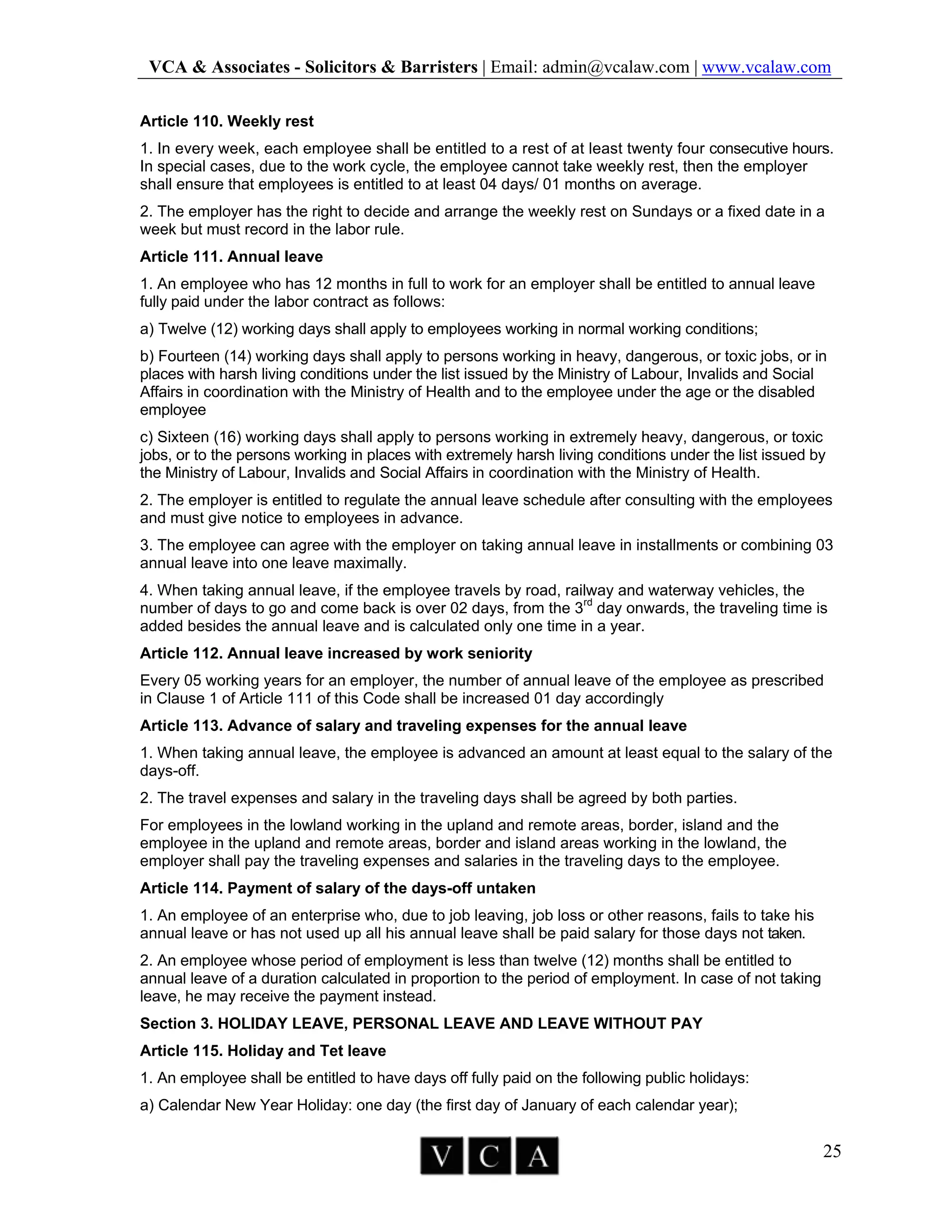 VCA & Associates - Solicitors & Barristers | Email: admin@vcalaw.com | www.vcalaw.com
25
Article 110. Weekly rest
1. In every week, each employee shall be entitled to a rest of at least twenty four consecutive hours.
In special cases, due to the work cycle, the employee cannot take weekly rest, then the employer
shall ensure that employees is entitled to at least 04 days/ 01 months on average.
2. The employer has the right to decide and arrange the weekly rest on Sundays or a fixed date in a
week but must record in the labor rule.
Article 111. Annual leave
1. An employee who has 12 months in full to work for an employer shall be entitled to annual leave
fully paid under the labor contract as follows:
a) Twelve (12) working days shall apply to employees working in normal working conditions;
b) Fourteen (14) working days shall apply to persons working in heavy, dangerous, or toxic jobs, or in
places with harsh living conditions under the list issued by the Ministry of Labour, Invalids and Social
Affairs in coordination with the Ministry of Health and to the employee under the age or the disabled
employee
c) Sixteen (16) working days shall apply to persons working in extremely heavy, dangerous, or toxic
jobs, or to the persons working in places with extremely harsh living conditions under the list issued by
the Ministry of Labour, Invalids and Social Affairs in coordination with the Ministry of Health.
2. The employer is entitled to regulate the annual leave schedule after consulting with the employees
and must give notice to employees in advance.
3. The employee can agree with the employer on taking annual leave in installments or combining 03
annual leave into one leave maximally.
4. When taking annual leave, if the employee travels by road, railway and waterway vehicles, the
number of days to go and come back is over 02 days, from the 3rd
day onwards, the traveling time is
added besides the annual leave and is calculated only one time in a year.
Article 112. Annual leave increased by work seniority
Every 05 working years for an employer, the number of annual leave of the employee as prescribed
in Clause 1 of Article 111 of this Code shall be increased 01 day accordingly
Article 113. Advance of salary and traveling expenses for the annual leave
1. When taking annual leave, the employee is advanced an amount at least equal to the salary of the
days-off.
2. The travel expenses and salary in the traveling days shall be agreed by both parties.
For employees in the lowland working in the upland and remote areas, border, island and the
employee in the upland and remote areas, border and island areas working in the lowland, the
employer shall pay the traveling expenses and salaries in the traveling days to the employee.
Article 114. Payment of salary of the days-off untaken
1. An employee of an enterprise who, due to job leaving, job loss or other reasons, fails to take his
annual leave or has not used up all his annual leave shall be paid salary for those days not taken.
2. An employee whose period of employment is less than twelve (12) months shall be entitled to
annual leave of a duration calculated in proportion to the period of employment. In case of not taking
leave, he may receive the payment instead.
Section 3. HOLIDAY LEAVE, PERSONAL LEAVE AND LEAVE WITHOUT PAY
Article 115. Holiday and Tet leave
1. An employee shall be entitled to have days off fully paid on the following public holidays:
a) Calendar New Year Holiday: one day (the first day of January of each calendar year);
 