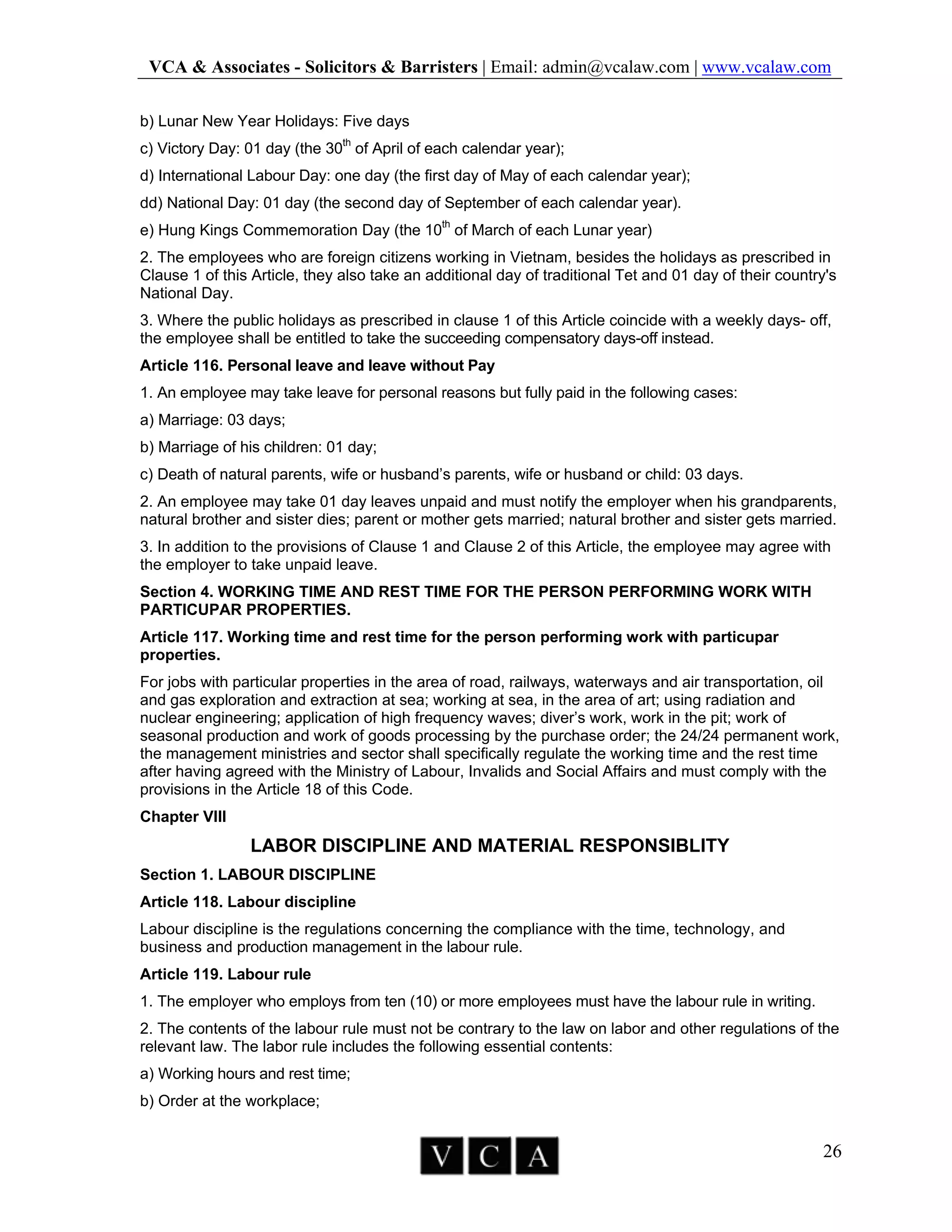 VCA & Associates - Solicitors & Barristers | Email: admin@vcalaw.com | www.vcalaw.com
26
b) Lunar New Year Holidays: Five days
c) Victory Day: 01 day (the 30th
of April of each calendar year);
d) International Labour Day: one day (the first day of May of each calendar year);
dd) National Day: 01 day (the second day of September of each calendar year).
e) Hung Kings Commemoration Day (the 10th
of March of each Lunar year)
2. The employees who are foreign citizens working in Vietnam, besides the holidays as prescribed in
Clause 1 of this Article, they also take an additional day of traditional Tet and 01 day of their country's
National Day.
3. Where the public holidays as prescribed in clause 1 of this Article coincide with a weekly days- off,
the employee shall be entitled to take the succeeding compensatory days-off instead.
Article 116. Personal leave and leave without Pay
1. An employee may take leave for personal reasons but fully paid in the following cases:
a) Marriage: 03 days;
b) Marriage of his children: 01 day;
c) Death of natural parents, wife or husband’s parents, wife or husband or child: 03 days.
2. An employee may take 01 day leaves unpaid and must notify the employer when his grandparents,
natural brother and sister dies; parent or mother gets married; natural brother and sister gets married.
3. In addition to the provisions of Clause 1 and Clause 2 of this Article, the employee may agree with
the employer to take unpaid leave.
Section 4. WORKING TIME AND REST TIME FOR THE PERSON PERFORMING WORK WITH
PARTICUPAR PROPERTIES.
Article 117. Working time and rest time for the person performing work with particupar
properties.
For jobs with particular properties in the area of road, railways, waterways and air transportation, oil
and gas exploration and extraction at sea; working at sea, in the area of art; using radiation and
nuclear engineering; application of high frequency waves; diver’s work, work in the pit; work of
seasonal production and work of goods processing by the purchase order; the 24/24 permanent work,
the management ministries and sector shall specifically regulate the working time and the rest time
after having agreed with the Ministry of Labour, Invalids and Social Affairs and must comply with the
provisions in the Article 18 of this Code.
Chapter VIII
LABOR DISCIPLINE AND MATERIAL RESPONSIBLITY
Section 1. LABOUR DISCIPLINE
Article 118. Labour discipline
Labour discipline is the regulations concerning the compliance with the time, technology, and
business and production management in the labour rule.
Article 119. Labour rule
1. The employer who employs from ten (10) or more employees must have the labour rule in writing.
2. The contents of the labour rule must not be contrary to the law on labor and other regulations of the
relevant law. The labor rule includes the following essential contents:
a) Working hours and rest time;
b) Order at the workplace;
 