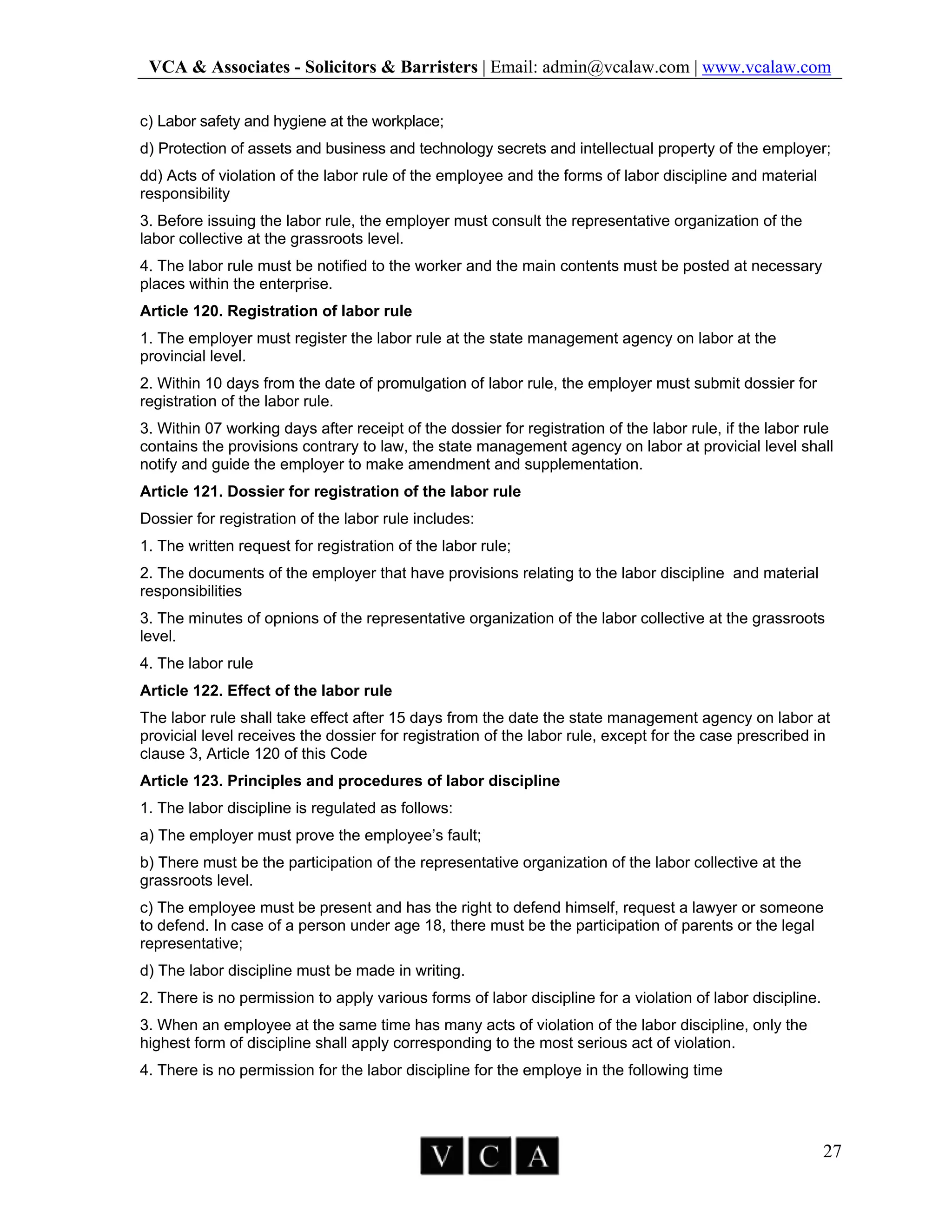 VCA & Associates - Solicitors & Barristers | Email: admin@vcalaw.com | www.vcalaw.com
27
c) Labor safety and hygiene at the workplace;
d) Protection of assets and business and technology secrets and intellectual property of the employer;
dd) Acts of violation of the labor rule of the employee and the forms of labor discipline and material
responsibility
3. Before issuing the labor rule, the employer must consult the representative organization of the
labor collective at the grassroots level.
4. The labor rule must be notified to the worker and the main contents must be posted at necessary
places within the enterprise.
Article 120. Registration of labor rule
1. The employer must register the labor rule at the state management agency on labor at the
provincial level.
2. Within 10 days from the date of promulgation of labor rule, the employer must submit dossier for
registration of the labor rule.
3. Within 07 working days after receipt of the dossier for registration of the labor rule, if the labor rule
contains the provisions contrary to law, the state management agency on labor at provicial level shall
notify and guide the employer to make amendment and supplementation.
Article 121. Dossier for registration of the labor rule
Dossier for registration of the labor rule includes:
1. The written request for registration of the labor rule;
2. The documents of the employer that have provisions relating to the labor discipline and material
responsibilities
3. The minutes of opnions of the representative organization of the labor collective at the grassroots
level.
4. The labor rule
Article 122. Effect of the labor rule
The labor rule shall take effect after 15 days from the date the state management agency on labor at
provicial level receives the dossier for registration of the labor rule, except for the case prescribed in
clause 3, Article 120 of this Code
Article 123. Principles and procedures of labor discipline
1. The labor discipline is regulated as follows:
a) The employer must prove the employee’s fault;
b) There must be the participation of the representative organization of the labor collective at the
grassroots level.
c) The employee must be present and has the right to defend himself, request a lawyer or someone
to defend. In case of a person under age 18, there must be the participation of parents or the legal
representative;
d) The labor discipline must be made in writing.
2. There is no permission to apply various forms of labor discipline for a violation of labor discipline.
3. When an employee at the same time has many acts of violation of the labor discipline, only the
highest form of discipline shall apply corresponding to the most serious act of violation.
4. There is no permission for the labor discipline for the employe in the following time
 