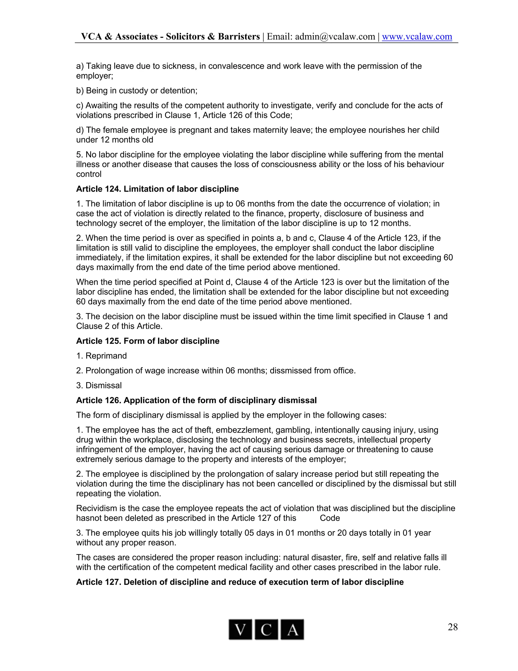 VCA & Associates - Solicitors & Barristers | Email: admin@vcalaw.com | www.vcalaw.com
28
a) Taking leave due to sickness, in convalescence and work leave with the permission of the
employer;
b) Being in custody or detention;
c) Awaiting the results of the competent authority to investigate, verify and conclude for the acts of
violations prescribed in Clause 1, Article 126 of this Code;
d) The female employee is pregnant and takes maternity leave; the employee nourishes her child
under 12 months old
5. No labor discipline for the employee violating the labor discipline while suffering from the mental
illness or another disease that causes the loss of consciousness ability or the loss of his behaviour
control
Article 124. Limitation of labor discipline
1. The limitation of labor discipline is up to 06 months from the date the occurrence of violation; in
case the act of violation is directly related to the finance, property, disclosure of business and
technology secret of the employer, the limitation of the labor discipline is up to 12 months.
2. When the time period is over as specified in points a, b and c, Clause 4 of the Article 123, if the
limitation is still valid to discipline the employees, the employer shall conduct the labor discipline
immediately, if the limitation expires, it shall be extended for the labor discipline but not exceeding 60
days maximally from the end date of the time period above mentioned.
When the time period specified at Point d, Clause 4 of the Article 123 is over but the limitation of the
labor discipline has ended, the limitation shall be extended for the labor discipline but not exceeding
60 days maximally from the end date of the time period above mentioned.
3. The decision on the labor discipline must be issued within the time limit specified in Clause 1 and
Clause 2 of this Article.
Article 125. Form of labor discipline
1. Reprimand
2. Prolongation of wage increase within 06 months; dissmissed from office.
3. Dismissal
Article 126. Application of the form of disciplinary dismissal
The form of disciplinary dismissal is applied by the employer in the following cases:
1. The employee has the act of theft, embezzlement, gambling, intentionally causing injury, using
drug within the workplace, disclosing the technology and business secrets, intellectual property
infringement of the employer, having the act of causing serious damage or threatening to cause
extremely serious damage to the property and interests of the employer;
2. The employee is disciplined by the prolongation of salary increase period but still repeating the
violation during the time the disciplinary has not been cancelled or disciplined by the dismissal but still
repeating the violation.
Recividism is the case the employee repeats the act of violation that was disciplined but the discipline
hasnot been deleted as prescribed in the Article 127 of this Code
3. The employee quits his job willingly totally 05 days in 01 months or 20 days totally in 01 year
without any proper reason.
The cases are considered the proper reason including: natural disaster, fire, self and relative falls ill
with the certification of the competent medical facility and other cases prescribed in the labor rule.
Article 127. Deletion of discipline and reduce of execution term of labor discipline
 