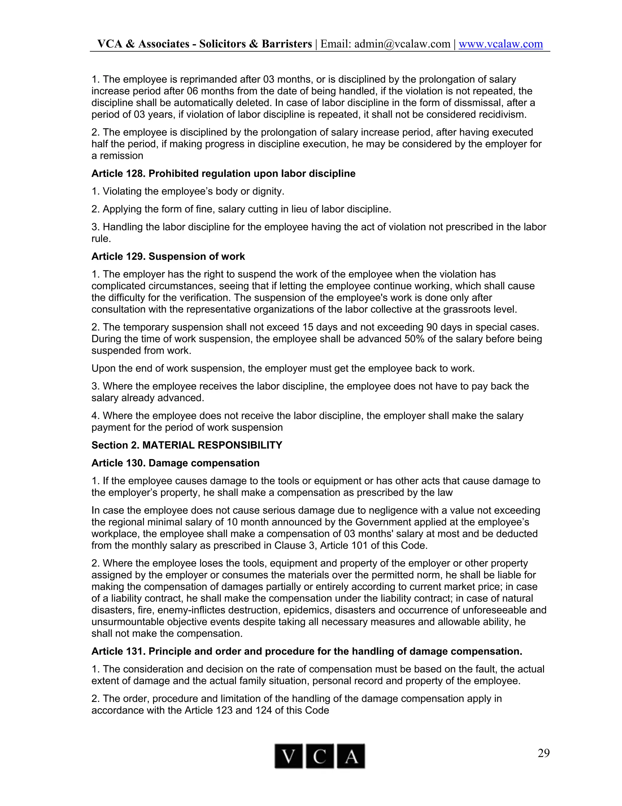 VCA & Associates - Solicitors & Barristers | Email: admin@vcalaw.com | www.vcalaw.com
29
1. The employee is reprimanded after 03 months, or is disciplined by the prolongation of salary
increase period after 06 months from the date of being handled, if the violation is not repeated, the
discipline shall be automatically deleted. In case of labor discipline in the form of dissmissal, after a
period of 03 years, if violation of labor discipline is repeated, it shall not be considered recidivism.
2. The employee is disciplined by the prolongation of salary increase period, after having executed
half the period, if making progress in discipline execution, he may be considered by the employer for
a remission
Article 128. Prohibited regulation upon labor discipline
1. Violating the employee’s body or dignity.
2. Applying the form of fine, salary cutting in lieu of labor discipline.
3. Handling the labor discipline for the employee having the act of violation not prescribed in the labor
rule.
Article 129. Suspension of work
1. The employer has the right to suspend the work of the employee when the violation has
complicated circumstances, seeing that if letting the employee continue working, which shall cause
the difficulty for the verification. The suspension of the employee's work is done only after
consultation with the representative organizations of the labor collective at the grassroots level.
2. The temporary suspension shall not exceed 15 days and not exceeding 90 days in special cases.
During the time of work suspension, the employee shall be advanced 50% of the salary before being
suspended from work.
Upon the end of work suspension, the employer must get the employee back to work.
3. Where the employee receives the labor discipline, the employee does not have to pay back the
salary already advanced.
4. Where the employee does not receive the labor discipline, the employer shall make the salary
payment for the period of work suspension
Section 2. MATERIAL RESPONSIBILITY
Article 130. Damage compensation
1. If the employee causes damage to the tools or equipment or has other acts that cause damage to
the employer’s property, he shall make a compensation as prescribed by the law
In case the employee does not cause serious damage due to negligence with a value not exceeding
the regional minimal salary of 10 month announced by the Government applied at the employee’s
workplace, the employee shall make a compensation of 03 months' salary at most and be deducted
from the monthly salary as prescribed in Clause 3, Article 101 of this Code.
2. Where the employee loses the tools, equipment and property of the employer or other property
assigned by the employer or consumes the materials over the permitted norm, he shall be liable for
making the compensation of damages partially or entirely according to current market price; in case
of a liability contract, he shall make the compensation under the liability contract; in case of natural
disasters, fire, enemy-inflictes destruction, epidemics, disasters and occurrence of unforeseeable and
unsurmountable objective events despite taking all necessary measures and allowable ability, he
shall not make the compensation.
Article 131. Principle and order and procedure for the handling of damage compensation.
1. The consideration and decision on the rate of compensation must be based on the fault, the actual
extent of damage and the actual family situation, personal record and property of the employee.
2. The order, procedure and limitation of the handling of the damage compensation apply in
accordance with the Article 123 and 124 of this Code
 