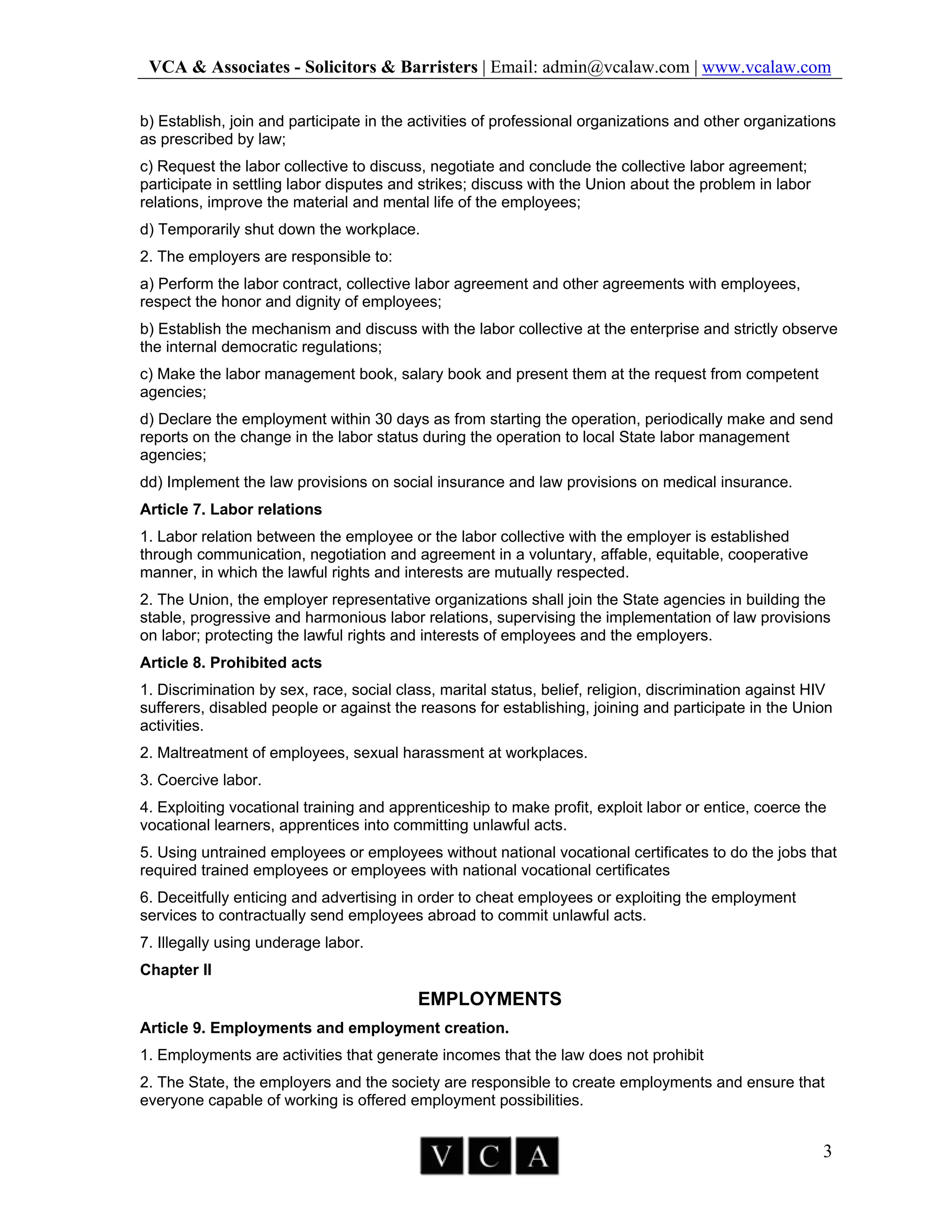 VCA & Associates - Solicitors & Barristers | Email: admin@vcalaw.com | www.vcalaw.com
3
b) Establish, join and participate in the activities of professional organizations and other organizations
as prescribed by law;
c) Request the labor collective to discuss, negotiate and conclude the collective labor agreement;
participate in settling labor disputes and strikes; discuss with the Union about the problem in labor
relations, improve the material and mental life of the employees;
d) Temporarily shut down the workplace.
2. The employers are responsible to:
a) Perform the labor contract, collective labor agreement and other agreements with employees,
respect the honor and dignity of employees;
b) Establish the mechanism and discuss with the labor collective at the enterprise and strictly observe
the internal democratic regulations;
c) Make the labor management book, salary book and present them at the request from competent
agencies;
d) Declare the employment within 30 days as from starting the operation, periodically make and send
reports on the change in the labor status during the operation to local State labor management
agencies;
dd) Implement the law provisions on social insurance and law provisions on medical insurance.
Article 7. Labor relations
1. Labor relation between the employee or the labor collective with the employer is established
through communication, negotiation and agreement in a voluntary, affable, equitable, cooperative
manner, in which the lawful rights and interests are mutually respected.
2. The Union, the employer representative organizations shall join the State agencies in building the
stable, progressive and harmonious labor relations, supervising the implementation of law provisions
on labor; protecting the lawful rights and interests of employees and the employers.
Article 8. Prohibited acts
1. Discrimination by sex, race, social class, marital status, belief, religion, discrimination against HIV
sufferers, disabled people or against the reasons for establishing, joining and participate in the Union
activities.
2. Maltreatment of employees, sexual harassment at workplaces.
3. Coercive labor.
4. Exploiting vocational training and apprenticeship to make profit, exploit labor or entice, coerce the
vocational learners, apprentices into committing unlawful acts.
5. Using untrained employees or employees without national vocational certificates to do the jobs that
required trained employees or employees with national vocational certificates
6. Deceitfully enticing and advertising in order to cheat employees or exploiting the employment
services to contractually send employees abroad to commit unlawful acts.
7. Illegally using underage labor.
Chapter II
EMPLOYMENTS
Article 9. Employments and employment creation.
1. Employments are activities that generate incomes that the law does not prohibit
2. The State, the employers and the society are responsible to create employments and ensure that
everyone capable of working is offered employment possibilities.
 