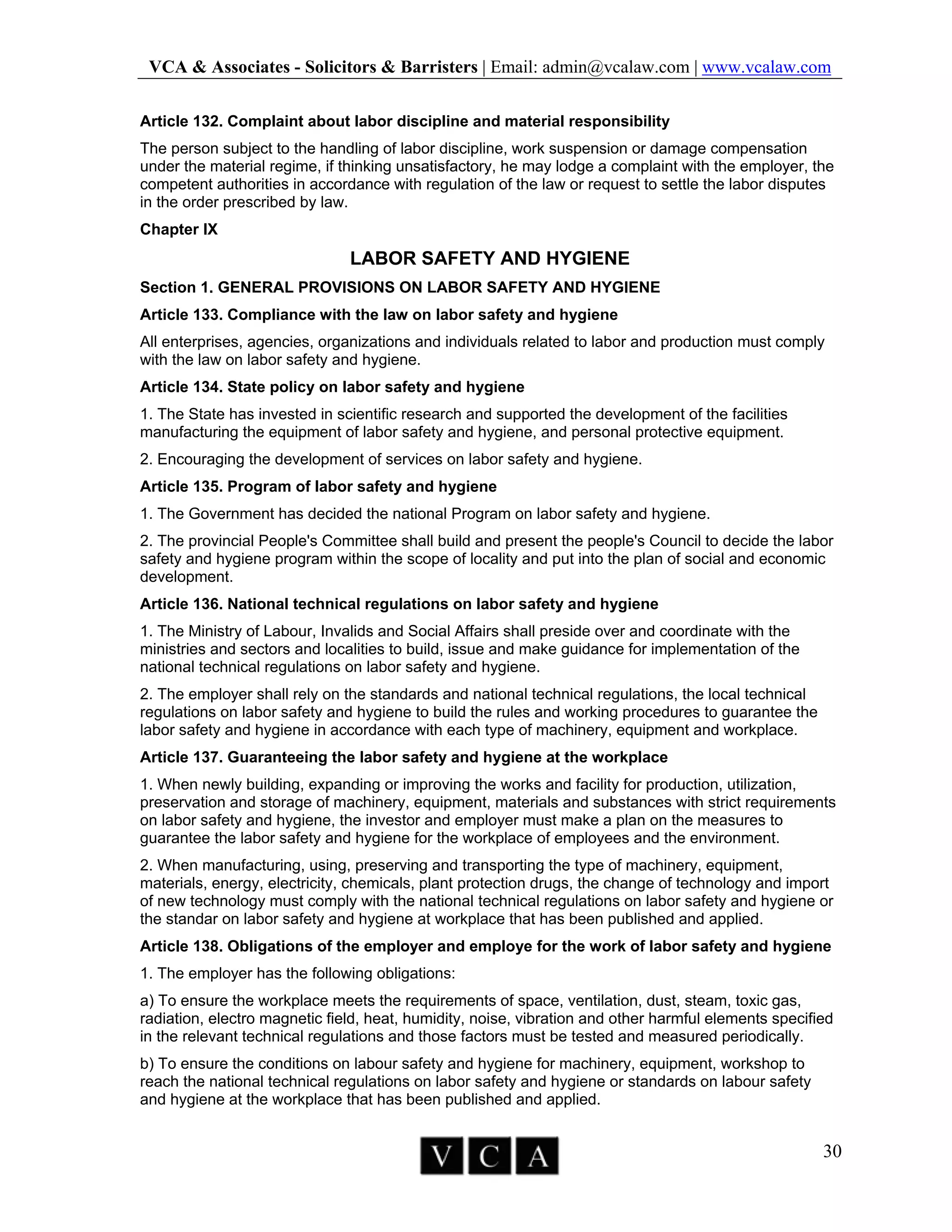 VCA & Associates - Solicitors & Barristers | Email: admin@vcalaw.com | www.vcalaw.com
30
Article 132. Complaint about labor discipline and material responsibility
The person subject to the handling of labor discipline, work suspension or damage compensation
under the material regime, if thinking unsatisfactory, he may lodge a complaint with the employer, the
competent authorities in accordance with regulation of the law or request to settle the labor disputes
in the order prescribed by law.
Chapter IX
LABOR SAFETY AND HYGIENE
Section 1. GENERAL PROVISIONS ON LABOR SAFETY AND HYGIENE
Article 133. Compliance with the law on labor safety and hygiene
All enterprises, agencies, organizations and individuals related to labor and production must comply
with the law on labor safety and hygiene.
Article 134. State policy on labor safety and hygiene
1. The State has invested in scientific research and supported the development of the facilities
manufacturing the equipment of labor safety and hygiene, and personal protective equipment.
2. Encouraging the development of services on labor safety and hygiene.
Article 135. Program of labor safety and hygiene
1. The Government has decided the national Program on labor safety and hygiene.
2. The provincial People's Committee shall build and present the people's Council to decide the labor
safety and hygiene program within the scope of locality and put into the plan of social and economic
development.
Article 136. National technical regulations on labor safety and hygiene
1. The Ministry of Labour, Invalids and Social Affairs shall preside over and coordinate with the
ministries and sectors and localities to build, issue and make guidance for implementation of the
national technical regulations on labor safety and hygiene.
2. The employer shall rely on the standards and national technical regulations, the local technical
regulations on labor safety and hygiene to build the rules and working procedures to guarantee the
labor safety and hygiene in accordance with each type of machinery, equipment and workplace.
Article 137. Guaranteeing the labor safety and hygiene at the workplace
1. When newly building, expanding or improving the works and facility for production, utilization,
preservation and storage of machinery, equipment, materials and substances with strict requirements
on labor safety and hygiene, the investor and employer must make a plan on the measures to
guarantee the labor safety and hygiene for the workplace of employees and the environment.
2. When manufacturing, using, preserving and transporting the type of machinery, equipment,
materials, energy, electricity, chemicals, plant protection drugs, the change of technology and import
of new technology must comply with the national technical regulations on labor safety and hygiene or
the standar on labor safety and hygiene at workplace that has been published and applied.
Article 138. Obligations of the employer and employe for the work of labor safety and hygiene
1. The employer has the following obligations:
a) To ensure the workplace meets the requirements of space, ventilation, dust, steam, toxic gas,
radiation, electro magnetic field, heat, humidity, noise, vibration and other harmful elements specified
in the relevant technical regulations and those factors must be tested and measured periodically.
b) To ensure the conditions on labour safety and hygiene for machinery, equipment, workshop to
reach the national technical regulations on labor safety and hygiene or standards on labour safety
and hygiene at the workplace that has been published and applied.
 