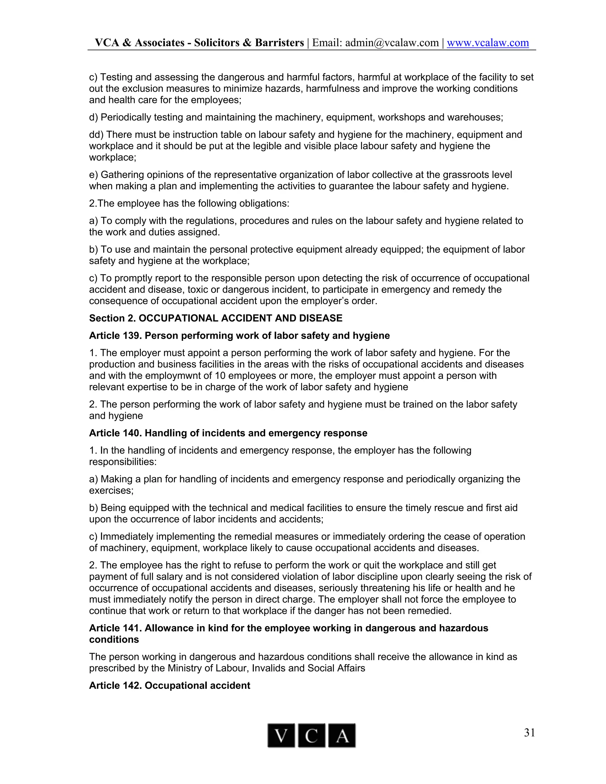 VCA & Associates - Solicitors & Barristers | Email: admin@vcalaw.com | www.vcalaw.com
31
c) Testing and assessing the dangerous and harmful factors, harmful at workplace of the facility to set
out the exclusion measures to minimize hazards, harmfulness and improve the working conditions
and health care for the employees;
d) Periodically testing and maintaining the machinery, equipment, workshops and warehouses;
dd) There must be instruction table on labour safety and hygiene for the machinery, equipment and
workplace and it should be put at the legible and visible place labour safety and hygiene the
workplace;
e) Gathering opinions of the representative organization of labor collective at the grassroots level
when making a plan and implementing the activities to guarantee the labour safety and hygiene.
2.The employee has the following obligations:
a) To comply with the regulations, procedures and rules on the labour safety and hygiene related to
the work and duties assigned.
b) To use and maintain the personal protective equipment already equipped; the equipment of labor
safety and hygiene at the workplace;
c) To promptly report to the responsible person upon detecting the risk of occurrence of occupational
accident and disease, toxic or dangerous incident, to participate in emergency and remedy the
consequence of occupational accident upon the employer’s order.
Section 2. OCCUPATIONAL ACCIDENT AND DISEASE
Article 139. Person performing work of labor safety and hygiene
1. The employer must appoint a person performing the work of labor safety and hygiene. For the
production and business facilities in the areas with the risks of occupational accidents and diseases
and with the employmwnt of 10 employees or more, the employer must appoint a person with
relevant expertise to be in charge of the work of labor safety and hygiene
2. The person performing the work of labor safety and hygiene must be trained on the labor safety
and hygiene
Article 140. Handling of incidents and emergency response
1. In the handling of incidents and emergency response, the employer has the following
responsibilities:
a) Making a plan for handling of incidents and emergency response and periodically organizing the
exercises;
b) Being equipped with the technical and medical facilities to ensure the timely rescue and first aid
upon the occurrence of labor incidents and accidents;
c) Immediately implementing the remedial measures or immediately ordering the cease of operation
of machinery, equipment, workplace likely to cause occupational accidents and diseases.
2. The employee has the right to refuse to perform the work or quit the workplace and still get
payment of full salary and is not considered violation of labor discipline upon clearly seeing the risk of
occurrence of occupational accidents and diseases, seriously threatening his life or health and he
must immediately notify the person in direct charge. The employer shall not force the employee to
continue that work or return to that workplace if the danger has not been remedied.
Article 141. Allowance in kind for the employee working in dangerous and hazardous
conditions
The person working in dangerous and hazardous conditions shall receive the allowance in kind as
prescribed by the Ministry of Labour, Invalids and Social Affairs
Article 142. Occupational accident
 