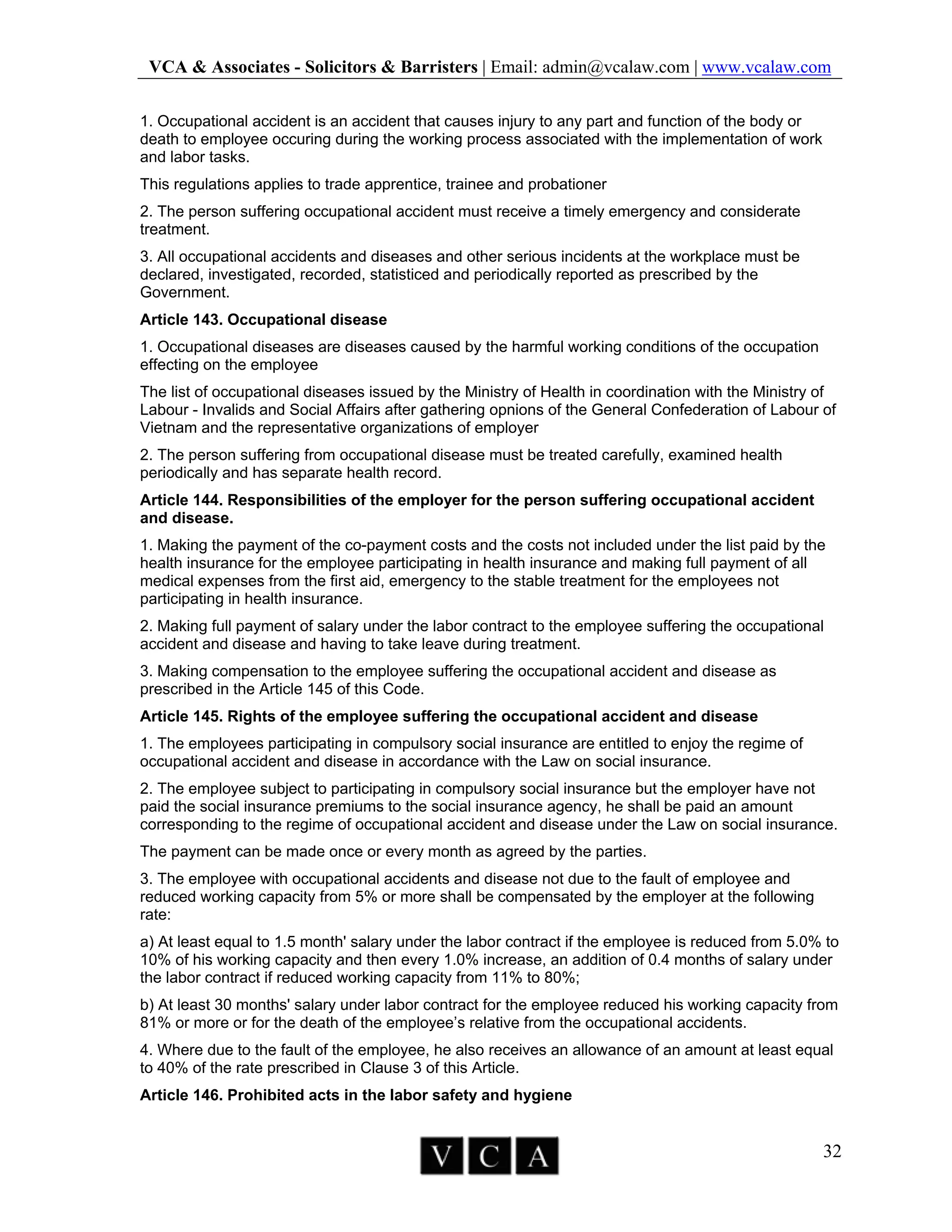 VCA & Associates - Solicitors & Barristers | Email: admin@vcalaw.com | www.vcalaw.com
32
1. Occupational accident is an accident that causes injury to any part and function of the body or
death to employee occuring during the working process associated with the implementation of work
and labor tasks.
This regulations applies to trade apprentice, trainee and probationer
2. The person suffering occupational accident must receive a timely emergency and considerate
treatment.
3. All occupational accidents and diseases and other serious incidents at the workplace must be
declared, investigated, recorded, statisticed and periodically reported as prescribed by the
Government.
Article 143. Occupational disease
1. Occupational diseases are diseases caused by the harmful working conditions of the occupation
effecting on the employee
The list of occupational diseases issued by the Ministry of Health in coordination with the Ministry of
Labour - Invalids and Social Affairs after gathering opnions of the General Confederation of Labour of
Vietnam and the representative organizations of employer
2. The person suffering from occupational disease must be treated carefully, examined health
periodically and has separate health record.
Article 144. Responsibilities of the employer for the person suffering occupational accident
and disease.
1. Making the payment of the co-payment costs and the costs not included under the list paid by the
health insurance for the employee participating in health insurance and making full payment of all
medical expenses from the first aid, emergency to the stable treatment for the employees not
participating in health insurance.
2. Making full payment of salary under the labor contract to the employee suffering the occupational
accident and disease and having to take leave during treatment.
3. Making compensation to the employee suffering the occupational accident and disease as
prescribed in the Article 145 of this Code.
Article 145. Rights of the employee suffering the occupational accident and disease
1. The employees participating in compulsory social insurance are entitled to enjoy the regime of
occupational accident and disease in accordance with the Law on social insurance.
2. The employee subject to participating in compulsory social insurance but the employer have not
paid the social insurance premiums to the social insurance agency, he shall be paid an amount
corresponding to the regime of occupational accident and disease under the Law on social insurance.
The payment can be made once or every month as agreed by the parties.
3. The employee with occupational accidents and disease not due to the fault of employee and
reduced working capacity from 5% or more shall be compensated by the employer at the following
rate:
a) At least equal to 1.5 month' salary under the labor contract if the employee is reduced from 5.0% to
10% of his working capacity and then every 1.0% increase, an addition of 0.4 months of salary under
the labor contract if reduced working capacity from 11% to 80%;
b) At least 30 months' salary under labor contract for the employee reduced his working capacity from
81% or more or for the death of the employee’s relative from the occupational accidents.
4. Where due to the fault of the employee, he also receives an allowance of an amount at least equal
to 40% of the rate prescribed in Clause 3 of this Article.
Article 146. Prohibited acts in the labor safety and hygiene
 