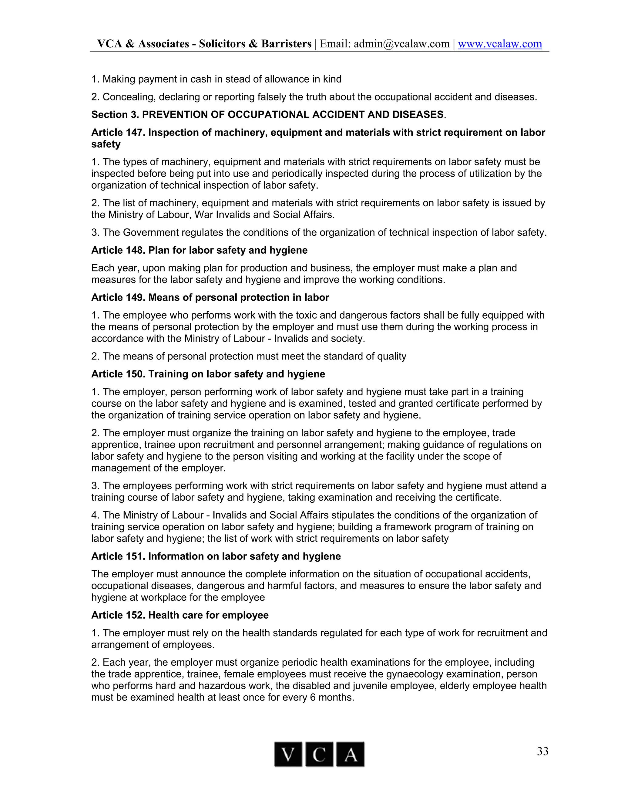 VCA & Associates - Solicitors & Barristers | Email: admin@vcalaw.com | www.vcalaw.com
33
1. Making payment in cash in stead of allowance in kind
2. Concealing, declaring or reporting falsely the truth about the occupational accident and diseases.
Section 3. PREVENTION OF OCCUPATIONAL ACCIDENT AND DISEASES.
Article 147. Inspection of machinery, equipment and materials with strict requirement on labor
safety
1. The types of machinery, equipment and materials with strict requirements on labor safety must be
inspected before being put into use and periodically inspected during the process of utilization by the
organization of technical inspection of labor safety.
2. The list of machinery, equipment and materials with strict requirements on labor safety is issued by
the Ministry of Labour, War Invalids and Social Affairs.
3. The Government regulates the conditions of the organization of technical inspection of labor safety.
Article 148. Plan for labor safety and hygiene
Each year, upon making plan for production and business, the employer must make a plan and
measures for the labor safety and hygiene and improve the working conditions.
Article 149. Means of personal protection in labor
1. The employee who performs work with the toxic and dangerous factors shall be fully equipped with
the means of personal protection by the employer and must use them during the working process in
accordance with the Ministry of Labour - Invalids and society.
2. The means of personal protection must meet the standard of quality
Article 150. Training on labor safety and hygiene
1. The employer, person performing work of labor safety and hygiene must take part in a training
course on the labor safety and hygiene and is examined, tested and granted certificate performed by
the organization of training service operation on labor safety and hygiene.
2. The employer must organize the training on labor safety and hygiene to the employee, trade
apprentice, trainee upon recruitment and personnel arrangement; making guidance of regulations on
labor safety and hygiene to the person visiting and working at the facility under the scope of
management of the employer.
3. The employees performing work with strict requirements on labor safety and hygiene must attend a
training course of labor safety and hygiene, taking examination and receiving the certificate.
4. The Ministry of Labour - Invalids and Social Affairs stipulates the conditions of the organization of
training service operation on labor safety and hygiene; building a framework program of training on
labor safety and hygiene; the list of work with strict requirements on labor safety
Article 151. Information on labor safety and hygiene
The employer must announce the complete information on the situation of occupational accidents,
occupational diseases, dangerous and harmful factors, and measures to ensure the labor safety and
hygiene at workplace for the employee
Article 152. Health care for employee
1. The employer must rely on the health standards regulated for each type of work for recruitment and
arrangement of employees.
2. Each year, the employer must organize periodic health examinations for the employee, including
the trade apprentice, trainee, female employees must receive the gynaecology examination, person
who performs hard and hazardous work, the disabled and juvenile employee, elderly employee health
must be examined health at least once for every 6 months.
 