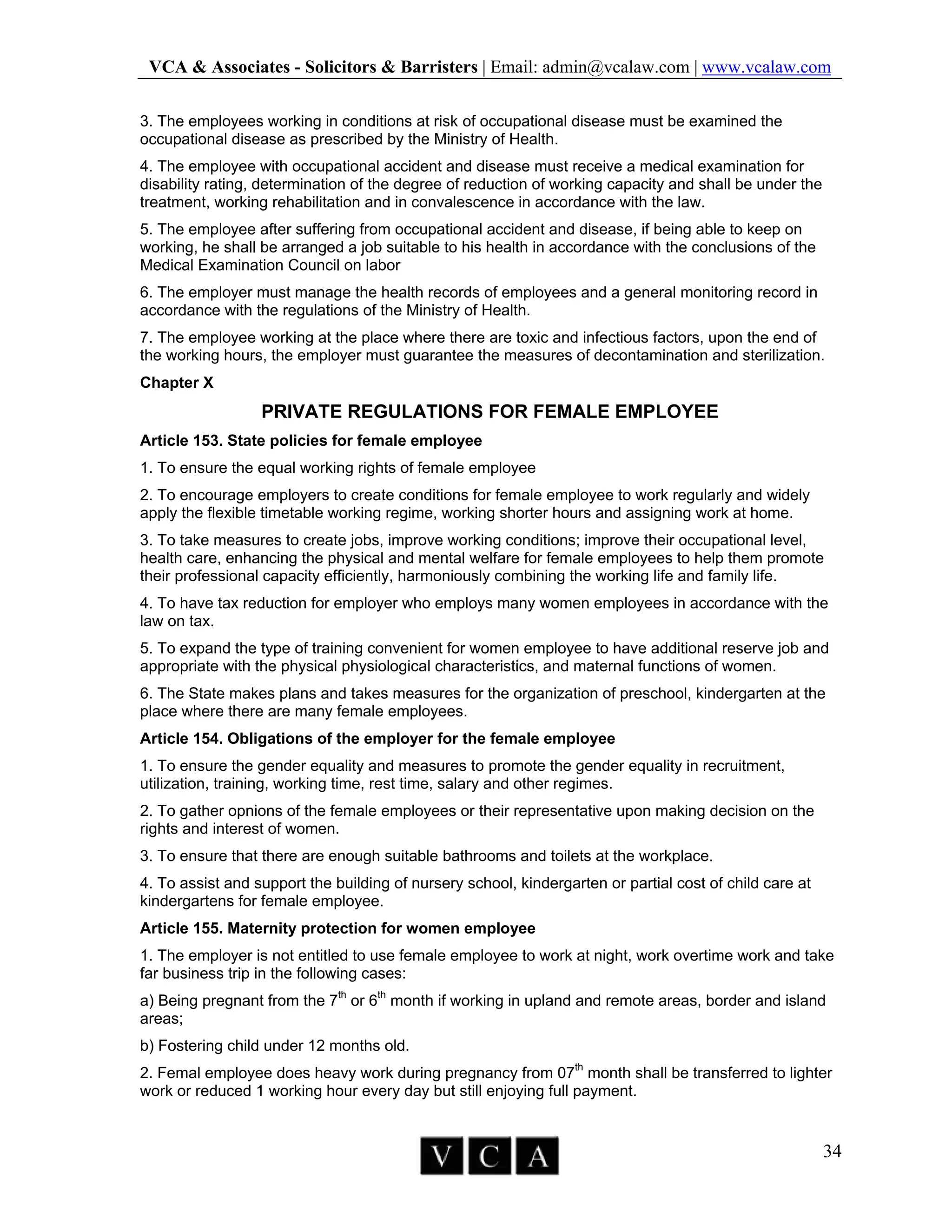 VCA & Associates - Solicitors & Barristers | Email: admin@vcalaw.com | www.vcalaw.com
34
3. The employees working in conditions at risk of occupational disease must be examined the
occupational disease as prescribed by the Ministry of Health.
4. The employee with occupational accident and disease must receive a medical examination for
disability rating, determination of the degree of reduction of working capacity and shall be under the
treatment, working rehabilitation and in convalescence in accordance with the law.
5. The employee after suffering from occupational accident and disease, if being able to keep on
working, he shall be arranged a job suitable to his health in accordance with the conclusions of the
Medical Examination Council on labor
6. The employer must manage the health records of employees and a general monitoring record in
accordance with the regulations of the Ministry of Health.
7. The employee working at the place where there are toxic and infectious factors, upon the end of
the working hours, the employer must guarantee the measures of decontamination and sterilization.
Chapter X
PRIVATE REGULATIONS FOR FEMALE EMPLOYEE
Article 153. State policies for female employee
1. To ensure the equal working rights of female employee
2. To encourage employers to create conditions for female employee to work regularly and widely
apply the flexible timetable working regime, working shorter hours and assigning work at home.
3. To take measures to create jobs, improve working conditions; improve their occupational level,
health care, enhancing the physical and mental welfare for female employees to help them promote
their professional capacity efficiently, harmoniously combining the working life and family life.
4. To have tax reduction for employer who employs many women employees in accordance with the
law on tax.
5. To expand the type of training convenient for women employee to have additional reserve job and
appropriate with the physical physiological characteristics, and maternal functions of women.
6. The State makes plans and takes measures for the organization of preschool, kindergarten at the
place where there are many female employees.
Article 154. Obligations of the employer for the female employee
1. To ensure the gender equality and measures to promote the gender equality in recruitment,
utilization, training, working time, rest time, salary and other regimes.
2. To gather opnions of the female employees or their representative upon making decision on the
rights and interest of women.
3. To ensure that there are enough suitable bathrooms and toilets at the workplace.
4. To assist and support the building of nursery school, kindergarten or partial cost of child care at
kindergartens for female employee.
Article 155. Maternity protection for women employee
1. The employer is not entitled to use female employee to work at night, work overtime work and take
far business trip in the following cases:
a) Being pregnant from the 7th
or 6th
month if working in upland and remote areas, border and island
areas;
b) Fostering child under 12 months old.
2. Femal employee does heavy work during pregnancy from 07th
month shall be transferred to lighter
work or reduced 1 working hour every day but still enjoying full payment.
 