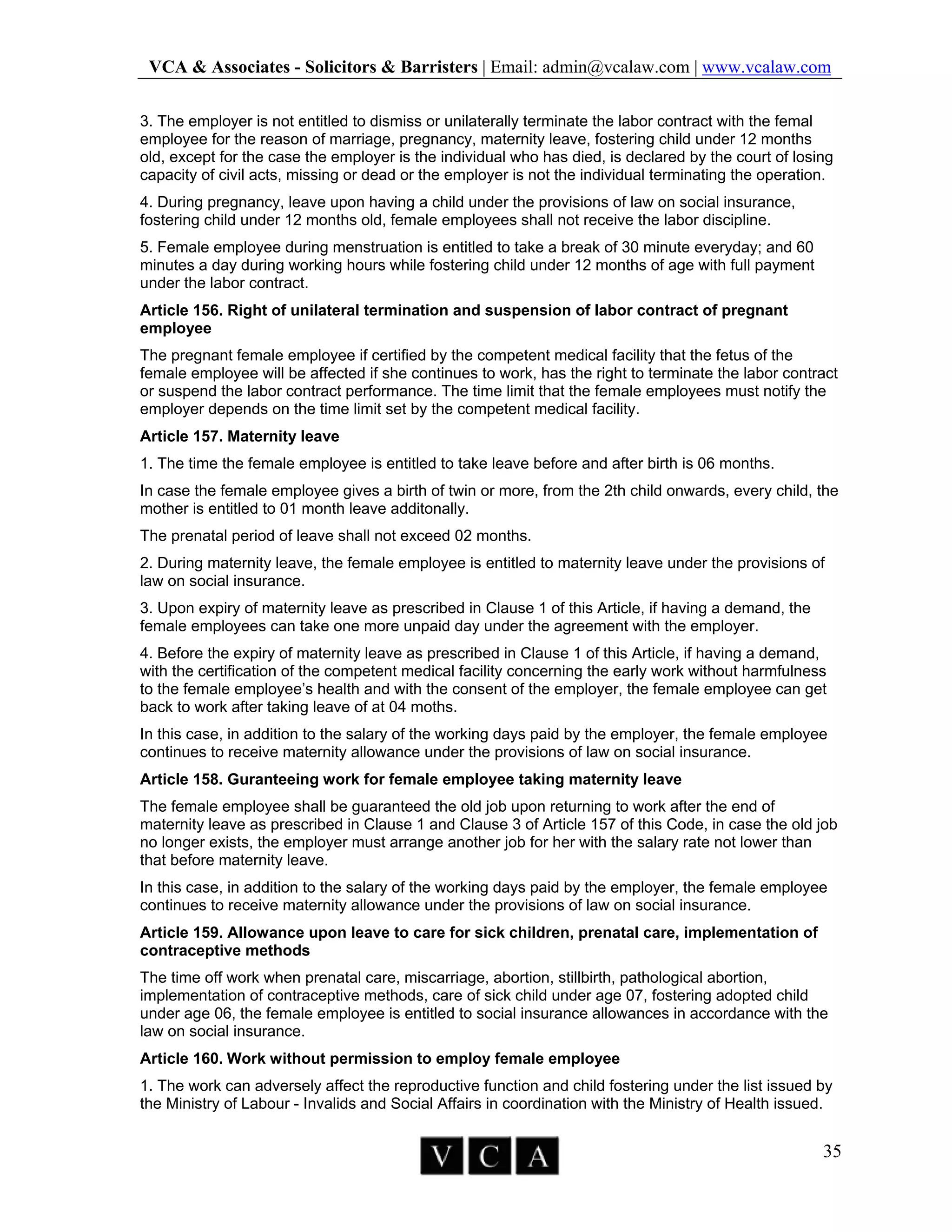 VCA & Associates - Solicitors & Barristers | Email: admin@vcalaw.com | www.vcalaw.com
35
3. The employer is not entitled to dismiss or unilaterally terminate the labor contract with the femal
employee for the reason of marriage, pregnancy, maternity leave, fostering child under 12 months
old, except for the case the employer is the individual who has died, is declared by the court of losing
capacity of civil acts, missing or dead or the employer is not the individual terminating the operation.
4. During pregnancy, leave upon having a child under the provisions of law on social insurance,
fostering child under 12 months old, female employees shall not receive the labor discipline.
5. Female employee during menstruation is entitled to take a break of 30 minute everyday; and 60
minutes a day during working hours while fostering child under 12 months of age with full payment
under the labor contract.
Article 156. Right of unilateral termination and suspension of labor contract of pregnant
employee
The pregnant female employee if certified by the competent medical facility that the fetus of the
female employee will be affected if she continues to work, has the right to terminate the labor contract
or suspend the labor contract performance. The time limit that the female employees must notify the
employer depends on the time limit set by the competent medical facility.
Article 157. Maternity leave
1. The time the female employee is entitled to take leave before and after birth is 06 months.
In case the female employee gives a birth of twin or more, from the 2th child onwards, every child, the
mother is entitled to 01 month leave additonally.
The prenatal period of leave shall not exceed 02 months.
2. During maternity leave, the female employee is entitled to maternity leave under the provisions of
law on social insurance.
3. Upon expiry of maternity leave as prescribed in Clause 1 of this Article, if having a demand, the
female employees can take one more unpaid day under the agreement with the employer.
4. Before the expiry of maternity leave as prescribed in Clause 1 of this Article, if having a demand,
with the certification of the competent medical facility concerning the early work without harmfulness
to the female employee’s health and with the consent of the employer, the female employee can get
back to work after taking leave of at 04 moths.
In this case, in addition to the salary of the working days paid by the employer, the female employee
continues to receive maternity allowance under the provisions of law on social insurance.
Article 158. Guranteeing work for female employee taking maternity leave
The female employee shall be guaranteed the old job upon returning to work after the end of
maternity leave as prescribed in Clause 1 and Clause 3 of Article 157 of this Code, in case the old job
no longer exists, the employer must arrange another job for her with the salary rate not lower than
that before maternity leave.
In this case, in addition to the salary of the working days paid by the employer, the female employee
continues to receive maternity allowance under the provisions of law on social insurance.
Article 159. Allowance upon leave to care for sick children, prenatal care, implementation of
contraceptive methods
The time off work when prenatal care, miscarriage, abortion, stillbirth, pathological abortion,
implementation of contraceptive methods, care of sick child under age 07, fostering adopted child
under age 06, the female employee is entitled to social insurance allowances in accordance with the
law on social insurance.
Article 160. Work without permission to employ female employee
1. The work can adversely affect the reproductive function and child fostering under the list issued by
the Ministry of Labour - Invalids and Social Affairs in coordination with the Ministry of Health issued.
 