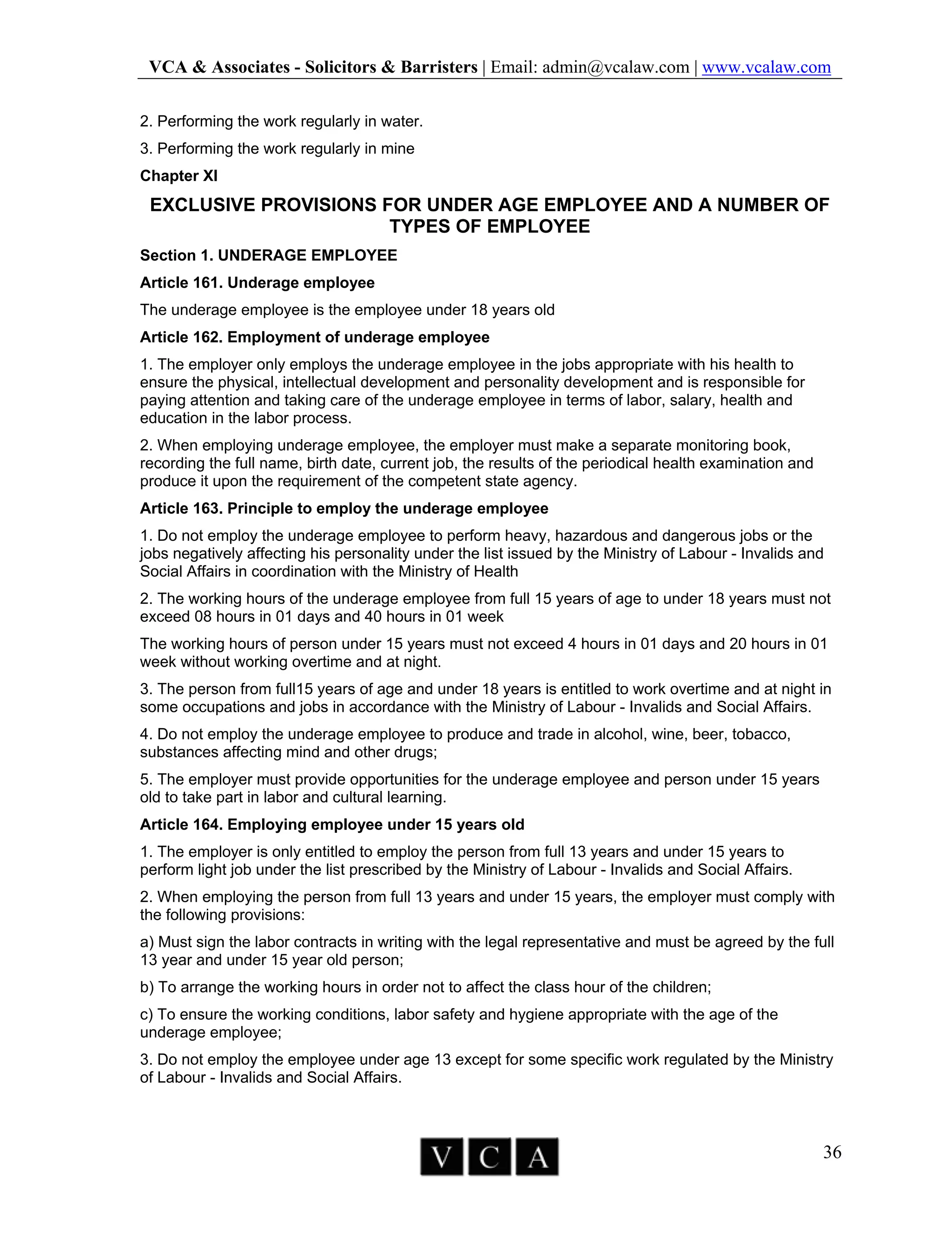 VCA & Associates - Solicitors & Barristers | Email: admin@vcalaw.com | www.vcalaw.com
36
2. Performing the work regularly in water.
3. Performing the work regularly in mine
Chapter XI
EXCLUSIVE PROVISIONS FOR UNDER AGE EMPLOYEE AND A NUMBER OF
TYPES OF EMPLOYEE
Section 1. UNDERAGE EMPLOYEE
Article 161. Underage employee
The underage employee is the employee under 18 years old
Article 162. Employment of underage employee
1. The employer only employs the underage employee in the jobs appropriate with his health to
ensure the physical, intellectual development and personality development and is responsible for
paying attention and taking care of the underage employee in terms of labor, salary, health and
education in the labor process.
2. When employing underage employee, the employer must make a separate monitoring book,
recording the full name, birth date, current job, the results of the periodical health examination and
produce it upon the requirement of the competent state agency.
Article 163. Principle to employ the underage employee
1. Do not employ the underage employee to perform heavy, hazardous and dangerous jobs or the
jobs negatively affecting his personality under the list issued by the Ministry of Labour - Invalids and
Social Affairs in coordination with the Ministry of Health
2. The working hours of the underage employee from full 15 years of age to under 18 years must not
exceed 08 hours in 01 days and 40 hours in 01 week
The working hours of person under 15 years must not exceed 4 hours in 01 days and 20 hours in 01
week without working overtime and at night.
3. The person from full15 years of age and under 18 years is entitled to work overtime and at night in
some occupations and jobs in accordance with the Ministry of Labour - Invalids and Social Affairs.
4. Do not employ the underage employee to produce and trade in alcohol, wine, beer, tobacco,
substances affecting mind and other drugs;
5. The employer must provide opportunities for the underage employee and person under 15 years
old to take part in labor and cultural learning.
Article 164. Employing employee under 15 years old
1. The employer is only entitled to employ the person from full 13 years and under 15 years to
perform light job under the list prescribed by the Ministry of Labour - Invalids and Social Affairs.
2. When employing the person from full 13 years and under 15 years, the employer must comply with
the following provisions:
a) Must sign the labor contracts in writing with the legal representative and must be agreed by the full
13 year and under 15 year old person;
b) To arrange the working hours in order not to affect the class hour of the children;
c) To ensure the working conditions, labor safety and hygiene appropriate with the age of the
underage employee;
3. Do not employ the employee under age 13 except for some specific work regulated by the Ministry
of Labour - Invalids and Social Affairs.
 