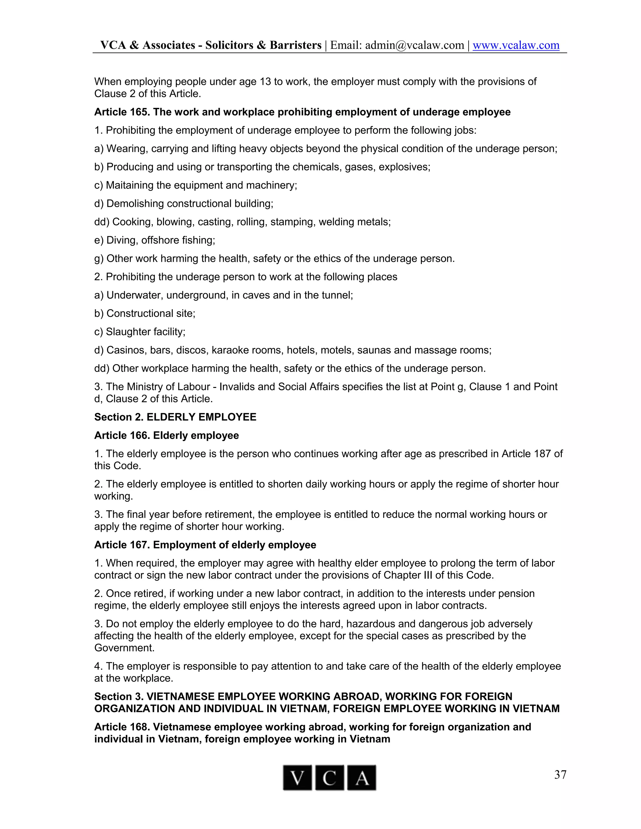 VCA & Associates - Solicitors & Barristers | Email: admin@vcalaw.com | www.vcalaw.com
37
When employing people under age 13 to work, the employer must comply with the provisions of
Clause 2 of this Article.
Article 165. The work and workplace prohibiting employment of underage employee
1. Prohibiting the employment of underage employee to perform the following jobs:
a) Wearing, carrying and lifting heavy objects beyond the physical condition of the underage person;
b) Producing and using or transporting the chemicals, gases, explosives;
c) Maitaining the equipment and machinery;
d) Demolishing constructional building;
dd) Cooking, blowing, casting, rolling, stamping, welding metals;
e) Diving, offshore fishing;
g) Other work harming the health, safety or the ethics of the underage person.
2. Prohibiting the underage person to work at the following places
a) Underwater, underground, in caves and in the tunnel;
b) Constructional site;
c) Slaughter facility;
d) Casinos, bars, discos, karaoke rooms, hotels, motels, saunas and massage rooms;
dd) Other workplace harming the health, safety or the ethics of the underage person.
3. The Ministry of Labour - Invalids and Social Affairs specifies the list at Point g, Clause 1 and Point
d, Clause 2 of this Article.
Section 2. ELDERLY EMPLOYEE
Article 166. Elderly employee
1. The elderly employee is the person who continues working after age as prescribed in Article 187 of
this Code.
2. The elderly employee is entitled to shorten daily working hours or apply the regime of shorter hour
working.
3. The final year before retirement, the employee is entitled to reduce the normal working hours or
apply the regime of shorter hour working.
Article 167. Employment of elderly employee
1. When required, the employer may agree with healthy elder employee to prolong the term of labor
contract or sign the new labor contract under the provisions of Chapter III of this Code.
2. Once retired, if working under a new labor contract, in addition to the interests under pension
regime, the elderly employee still enjoys the interests agreed upon in labor contracts.
3. Do not employ the elderly employee to do the hard, hazardous and dangerous job adversely
affecting the health of the elderly employee, except for the special cases as prescribed by the
Government.
4. The employer is responsible to pay attention to and take care of the health of the elderly employee
at the workplace.
Section 3. VIETNAMESE EMPLOYEE WORKING ABROAD, WORKING FOR FOREIGN
ORGANIZATION AND INDIVIDUAL IN VIETNAM, FOREIGN EMPLOYEE WORKING IN VIETNAM
Article 168. Vietnamese employee working abroad, working for foreign organization and
individual in Vietnam, foreign employee working in Vietnam
 