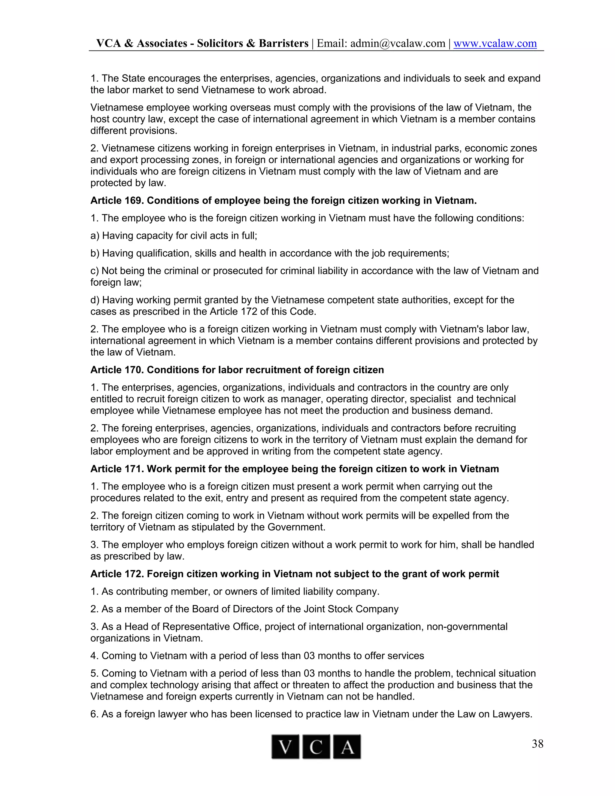 VCA & Associates - Solicitors & Barristers | Email: admin@vcalaw.com | www.vcalaw.com
38
1. The State encourages the enterprises, agencies, organizations and individuals to seek and expand
the labor market to send Vietnamese to work abroad.
Vietnamese employee working overseas must comply with the provisions of the law of Vietnam, the
host country law, except the case of international agreement in which Vietnam is a member contains
different provisions.
2. Vietnamese citizens working in foreign enterprises in Vietnam, in industrial parks, economic zones
and export processing zones, in foreign or international agencies and organizations or working for
individuals who are foreign citizens in Vietnam must comply with the law of Vietnam and are
protected by law.
Article 169. Conditions of employee being the foreign citizen working in Vietnam.
1. The employee who is the foreign citizen working in Vietnam must have the following conditions:
a) Having capacity for civil acts in full;
b) Having qualification, skills and health in accordance with the job requirements;
c) Not being the criminal or prosecuted for criminal liability in accordance with the law of Vietnam and
foreign law;
d) Having working permit granted by the Vietnamese competent state authorities, except for the
cases as prescribed in the Article 172 of this Code.
2. The employee who is a foreign citizen working in Vietnam must comply with Vietnam's labor law,
international agreement in which Vietnam is a member contains different provisions and protected by
the law of Vietnam.
Article 170. Conditions for labor recruitment of foreign citizen
1. The enterprises, agencies, organizations, individuals and contractors in the country are only
entitled to recruit foreign citizen to work as manager, operating director, specialist and technical
employee while Vietnamese employee has not meet the production and business demand.
2. The foreing enterprises, agencies, organizations, individuals and contractors before recruiting
employees who are foreign citizens to work in the territory of Vietnam must explain the demand for
labor employment and be approved in writing from the competent state agency.
Article 171. Work permit for the employee being the foreign citizen to work in Vietnam
1. The employee who is a foreign citizen must present a work permit when carrying out the
procedures related to the exit, entry and present as required from the competent state agency.
2. The foreign citizen coming to work in Vietnam without work permits will be expelled from the
territory of Vietnam as stipulated by the Government.
3. The employer who employs foreign citizen without a work permit to work for him, shall be handled
as prescribed by law.
Article 172. Foreign citizen working in Vietnam not subject to the grant of work permit
1. As contributing member, or owners of limited liability company.
2. As a member of the Board of Directors of the Joint Stock Company
3. As a Head of Representative Office, project of international organization, non-governmental
organizations in Vietnam.
4. Coming to Vietnam with a period of less than 03 months to offer services
5. Coming to Vietnam with a period of less than 03 months to handle the problem, technical situation
and complex technology arising that affect or threaten to affect the production and business that the
Vietnamese and foreign experts currently in Vietnam can not be handled.
6. As a foreign lawyer who has been licensed to practice law in Vietnam under the Law on Lawyers.
 