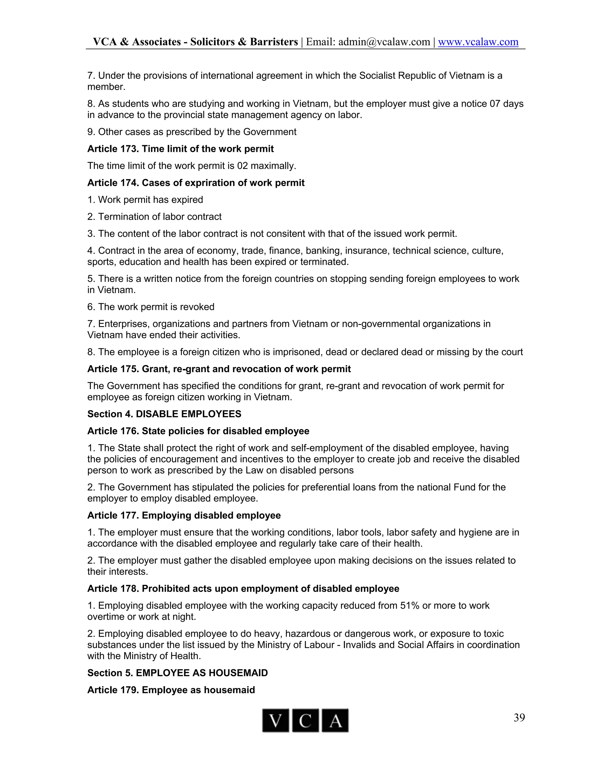 VCA & Associates - Solicitors & Barristers | Email: admin@vcalaw.com | www.vcalaw.com
39
7. Under the provisions of international agreement in which the Socialist Republic of Vietnam is a
member.
8. As students who are studying and working in Vietnam, but the employer must give a notice 07 days
in advance to the provincial state management agency on labor.
9. Other cases as prescribed by the Government
Article 173. Time limit of the work permit
The time limit of the work permit is 02 maximally.
Article 174. Cases of expriration of work permit
1. Work permit has expired
2. Termination of labor contract
3. The content of the labor contract is not consitent with that of the issued work permit.
4. Contract in the area of economy, trade, finance, banking, insurance, technical science, culture,
sports, education and health has been expired or terminated.
5. There is a written notice from the foreign countries on stopping sending foreign employees to work
in Vietnam.
6. The work permit is revoked
7. Enterprises, organizations and partners from Vietnam or non-governmental organizations in
Vietnam have ended their activities.
8. The employee is a foreign citizen who is imprisoned, dead or declared dead or missing by the court
Article 175. Grant, re-grant and revocation of work permit
The Government has specified the conditions for grant, re-grant and revocation of work permit for
employee as foreign citizen working in Vietnam.
Section 4. DISABLE EMPLOYEES
Article 176. State policies for disabled employee
1. The State shall protect the right of work and self-employment of the disabled employee, having
the policies of encouragement and incentives to the employer to create job and receive the disabled
person to work as prescribed by the Law on disabled persons
2. The Government has stipulated the policies for preferential loans from the national Fund for the
employer to employ disabled employee.
Article 177. Employing disabled employee
1. The employer must ensure that the working conditions, labor tools, labor safety and hygiene are in
accordance with the disabled employee and regularly take care of their health.
2. The employer must gather the disabled employee upon making decisions on the issues related to
their interests.
Article 178. Prohibited acts upon employment of disabled employee
1. Employing disabled employee with the working capacity reduced from 51% or more to work
overtime or work at night.
2. Employing disabled employee to do heavy, hazardous or dangerous work, or exposure to toxic
substances under the list issued by the Ministry of Labour - Invalids and Social Affairs in coordination
with the Ministry of Health.
Section 5. EMPLOYEE AS HOUSEMAID
Article 179. Employee as housemaid
 