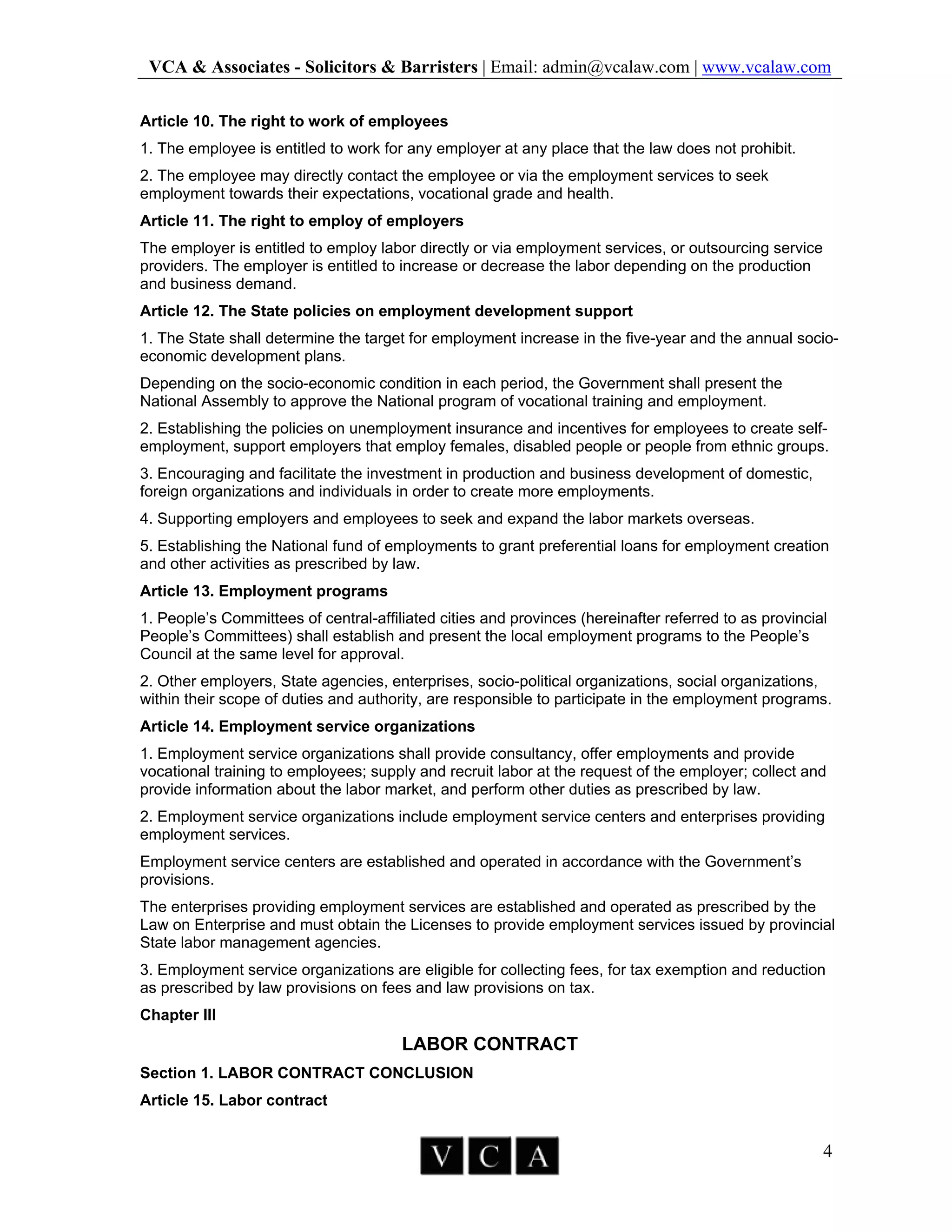 VCA & Associates - Solicitors & Barristers | Email: admin@vcalaw.com | www.vcalaw.com
4
Article 10. The right to work of employees
1. The employee is entitled to work for any employer at any place that the law does not prohibit.
2. The employee may directly contact the employee or via the employment services to seek
employment towards their expectations, vocational grade and health.
Article 11. The right to employ of employers
The employer is entitled to employ labor directly or via employment services, or outsourcing service
providers. The employer is entitled to increase or decrease the labor depending on the production
and business demand.
Article 12. The State policies on employment development support
1. The State shall determine the target for employment increase in the five-year and the annual socio-
economic development plans.
Depending on the socio-economic condition in each period, the Government shall present the
National Assembly to approve the National program of vocational training and employment.
2. Establishing the policies on unemployment insurance and incentives for employees to create self-
employment, support employers that employ females, disabled people or people from ethnic groups.
3. Encouraging and facilitate the investment in production and business development of domestic,
foreign organizations and individuals in order to create more employments.
4. Supporting employers and employees to seek and expand the labor markets overseas.
5. Establishing the National fund of employments to grant preferential loans for employment creation
and other activities as prescribed by law.
Article 13. Employment programs
1. People’s Committees of central-affiliated cities and provinces (hereinafter referred to as provincial
People’s Committees) shall establish and present the local employment programs to the People’s
Council at the same level for approval.
2. Other employers, State agencies, enterprises, socio-political organizations, social organizations,
within their scope of duties and authority, are responsible to participate in the employment programs.
Article 14. Employment service organizations
1. Employment service organizations shall provide consultancy, offer employments and provide
vocational training to employees; supply and recruit labor at the request of the employer; collect and
provide information about the labor market, and perform other duties as prescribed by law.
2. Employment service organizations include employment service centers and enterprises providing
employment services.
Employment service centers are established and operated in accordance with the Government’s
provisions.
The enterprises providing employment services are established and operated as prescribed by the
Law on Enterprise and must obtain the Licenses to provide employment services issued by provincial
State labor management agencies.
3. Employment service organizations are eligible for collecting fees, for tax exemption and reduction
as prescribed by law provisions on fees and law provisions on tax.
Chapter III
LABOR CONTRACT
Section 1. LABOR CONTRACT CONCLUSION
Article 15. Labor contract
 