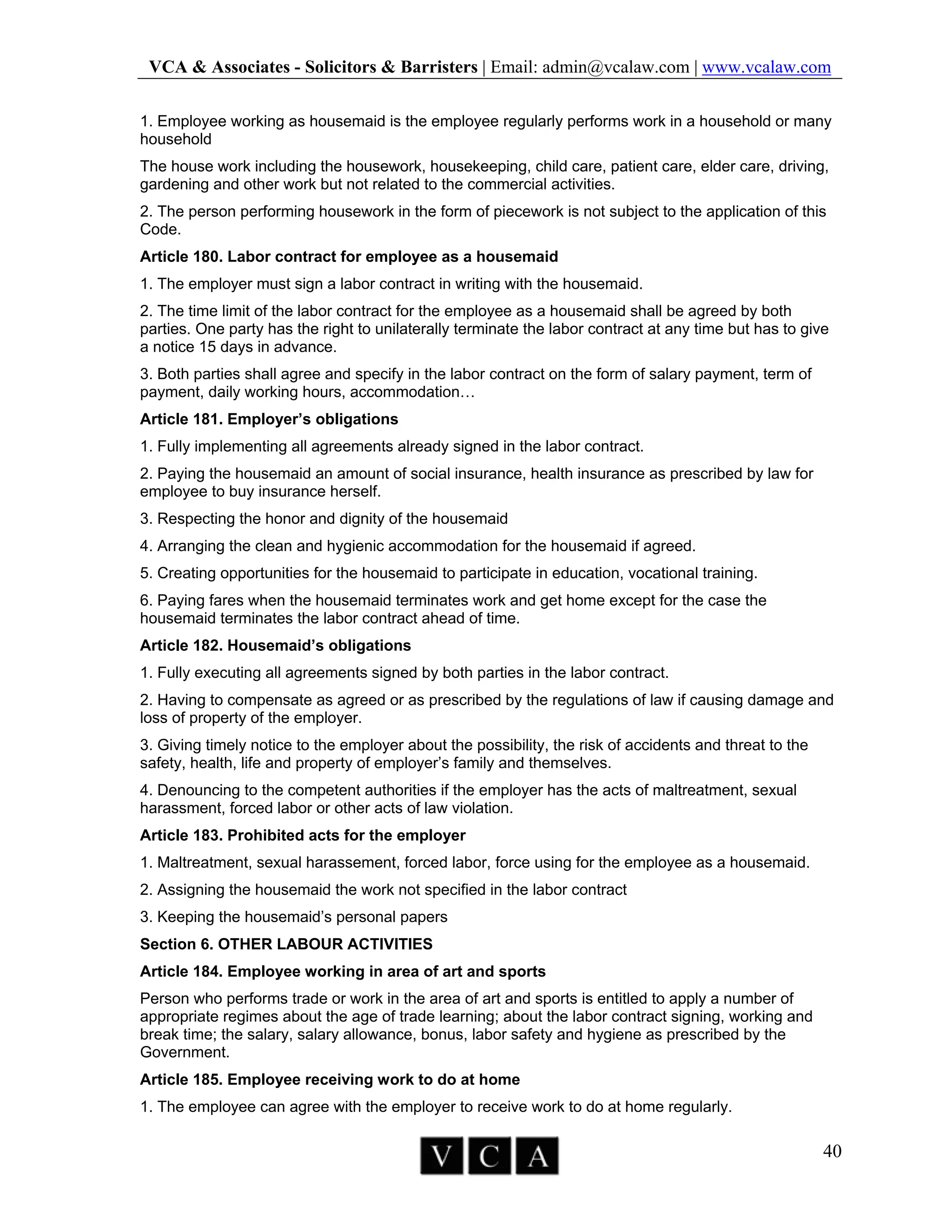 VCA & Associates - Solicitors & Barristers | Email: admin@vcalaw.com | www.vcalaw.com
40
1. Employee working as housemaid is the employee regularly performs work in a household or many
household
The house work including the housework, housekeeping, child care, patient care, elder care, driving,
gardening and other work but not related to the commercial activities.
2. The person performing housework in the form of piecework is not subject to the application of this
Code.
Article 180. Labor contract for employee as a housemaid
1. The employer must sign a labor contract in writing with the housemaid.
2. The time limit of the labor contract for the employee as a housemaid shall be agreed by both
parties. One party has the right to unilaterally terminate the labor contract at any time but has to give
a notice 15 days in advance.
3. Both parties shall agree and specify in the labor contract on the form of salary payment, term of
payment, daily working hours, accommodation…
Article 181. Employer’s obligations
1. Fully implementing all agreements already signed in the labor contract.
2. Paying the housemaid an amount of social insurance, health insurance as prescribed by law for
employee to buy insurance herself.
3. Respecting the honor and dignity of the housemaid
4. Arranging the clean and hygienic accommodation for the housemaid if agreed.
5. Creating opportunities for the housemaid to participate in education, vocational training.
6. Paying fares when the housemaid terminates work and get home except for the case the
housemaid terminates the labor contract ahead of time.
Article 182. Housemaid’s obligations
1. Fully executing all agreements signed by both parties in the labor contract.
2. Having to compensate as agreed or as prescribed by the regulations of law if causing damage and
loss of property of the employer.
3. Giving timely notice to the employer about the possibility, the risk of accidents and threat to the
safety, health, life and property of employer’s family and themselves.
4. Denouncing to the competent authorities if the employer has the acts of maltreatment, sexual
harassment, forced labor or other acts of law violation.
Article 183. Prohibited acts for the employer
1. Maltreatment, sexual harassement, forced labor, force using for the employee as a housemaid.
2. Assigning the housemaid the work not specified in the labor contract
3. Keeping the housemaid’s personal papers
Section 6. OTHER LABOUR ACTIVITIES
Article 184. Employee working in area of art and sports
Person who performs trade or work in the area of art and sports is entitled to apply a number of
appropriate regimes about the age of trade learning; about the labor contract signing, working and
break time; the salary, salary allowance, bonus, labor safety and hygiene as prescribed by the
Government.
Article 185. Employee receiving work to do at home
1. The employee can agree with the employer to receive work to do at home regularly.
 