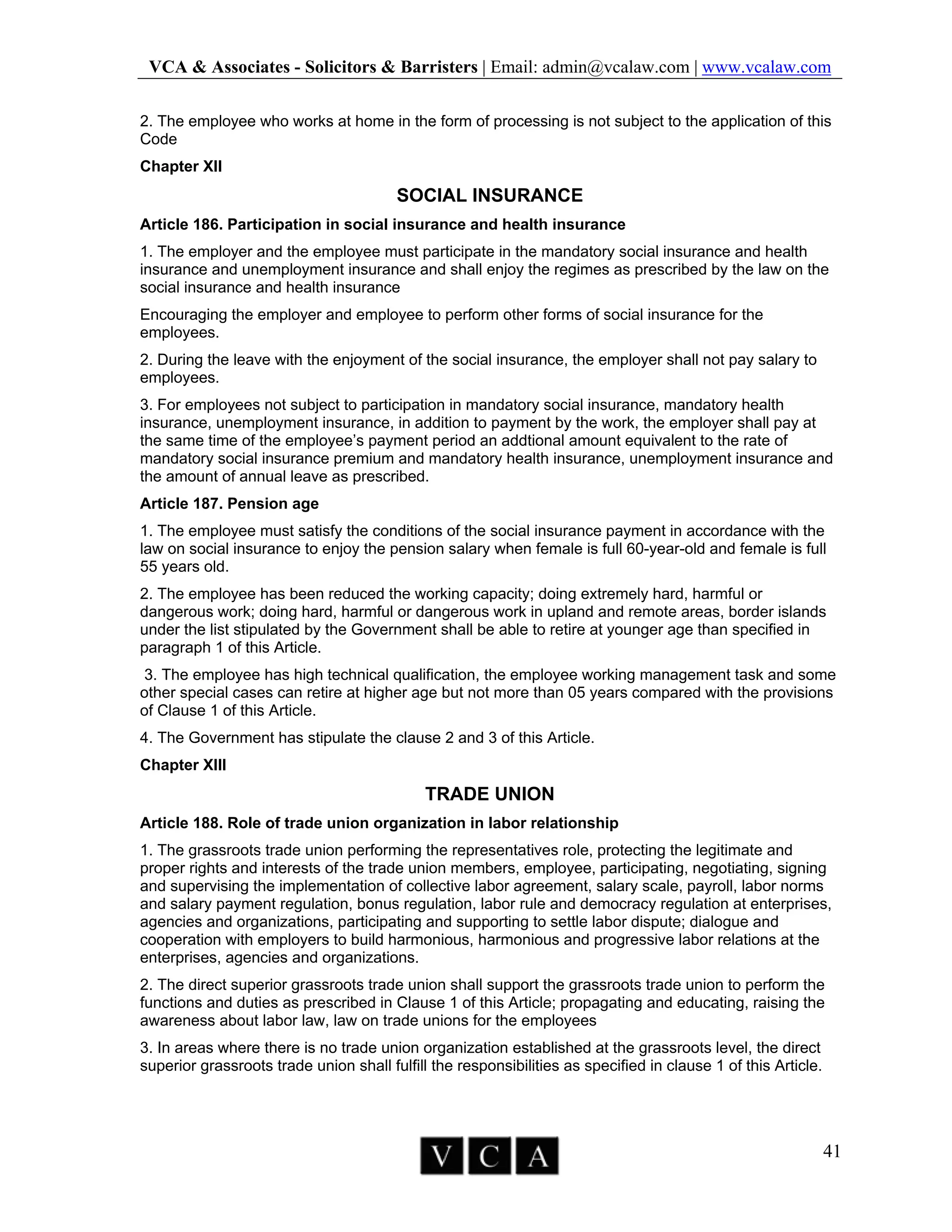 VCA & Associates - Solicitors & Barristers | Email: admin@vcalaw.com | www.vcalaw.com
41
2. The employee who works at home in the form of processing is not subject to the application of this
Code
Chapter XII
SOCIAL INSURANCE
Article 186. Participation in social insurance and health insurance
1. The employer and the employee must participate in the mandatory social insurance and health
insurance and unemployment insurance and shall enjoy the regimes as prescribed by the law on the
social insurance and health insurance
Encouraging the employer and employee to perform other forms of social insurance for the
employees.
2. During the leave with the enjoyment of the social insurance, the employer shall not pay salary to
employees.
3. For employees not subject to participation in mandatory social insurance, mandatory health
insurance, unemployment insurance, in addition to payment by the work, the employer shall pay at
the same time of the employee’s payment period an addtional amount equivalent to the rate of
mandatory social insurance premium and mandatory health insurance, unemployment insurance and
the amount of annual leave as prescribed.
Article 187. Pension age
1. The employee must satisfy the conditions of the social insurance payment in accordance with the
law on social insurance to enjoy the pension salary when female is full 60-year-old and female is full
55 years old.
2. The employee has been reduced the working capacity; doing extremely hard, harmful or
dangerous work; doing hard, harmful or dangerous work in upland and remote areas, border islands
under the list stipulated by the Government shall be able to retire at younger age than specified in
paragraph 1 of this Article.
3. The employee has high technical qualification, the employee working management task and some
other special cases can retire at higher age but not more than 05 years compared with the provisions
of Clause 1 of this Article.
4. The Government has stipulate the clause 2 and 3 of this Article.
Chapter XIII
TRADE UNION
Article 188. Role of trade union organization in labor relationship
1. The grassroots trade union performing the representatives role, protecting the legitimate and
proper rights and interests of the trade union members, employee, participating, negotiating, signing
and supervising the implementation of collective labor agreement, salary scale, payroll, labor norms
and salary payment regulation, bonus regulation, labor rule and democracy regulation at enterprises,
agencies and organizations, participating and supporting to settle labor dispute; dialogue and
cooperation with employers to build harmonious, harmonious and progressive labor relations at the
enterprises, agencies and organizations.
2. The direct superior grassroots trade union shall support the grassroots trade union to perform the
functions and duties as prescribed in Clause 1 of this Article; propagating and educating, raising the
awareness about labor law, law on trade unions for the employees
3. In areas where there is no trade union organization established at the grassroots level, the direct
superior grassroots trade union shall fulfill the responsibilities as specified in clause 1 of this Article.
 