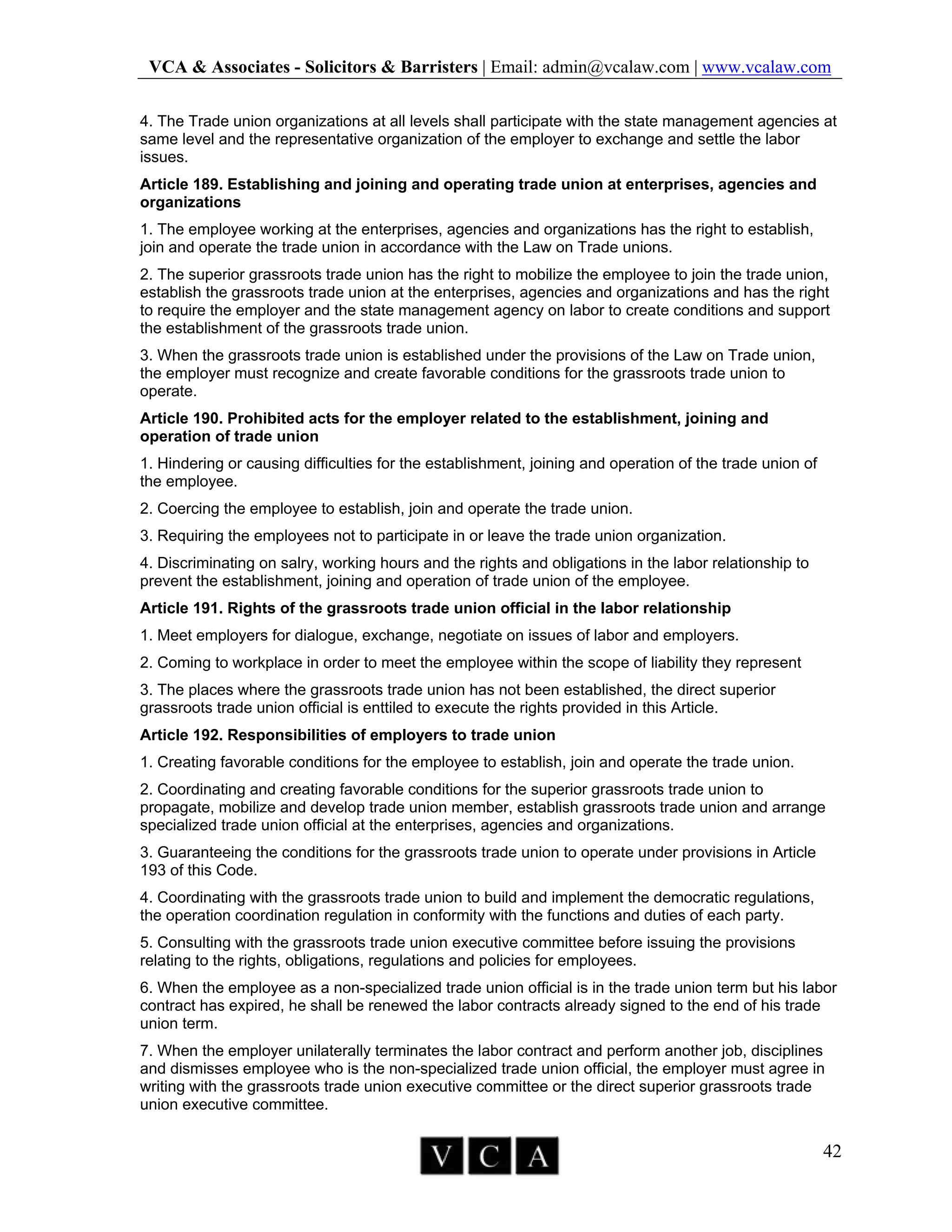 VCA & Associates - Solicitors & Barristers | Email: admin@vcalaw.com | www.vcalaw.com
42
4. The Trade union organizations at all levels shall participate with the state management agencies at
same level and the representative organization of the employer to exchange and settle the labor
issues.
Article 189. Establishing and joining and operating trade union at enterprises, agencies and
organizations
1. The employee working at the enterprises, agencies and organizations has the right to establish,
join and operate the trade union in accordance with the Law on Trade unions.
2. The superior grassroots trade union has the right to mobilize the employee to join the trade union,
establish the grassroots trade union at the enterprises, agencies and organizations and has the right
to require the employer and the state management agency on labor to create conditions and support
the establishment of the grassroots trade union.
3. When the grassroots trade union is established under the provisions of the Law on Trade union,
the employer must recognize and create favorable conditions for the grassroots trade union to
operate.
Article 190. Prohibited acts for the employer related to the establishment, joining and
operation of trade union
1. Hindering or causing difficulties for the establishment, joining and operation of the trade union of
the employee.
2. Coercing the employee to establish, join and operate the trade union.
3. Requiring the employees not to participate in or leave the trade union organization.
4. Discriminating on salry, working hours and the rights and obligations in the labor relationship to
prevent the establishment, joining and operation of trade union of the employee.
Article 191. Rights of the grassroots trade union official in the labor relationship
1. Meet employers for dialogue, exchange, negotiate on issues of labor and employers.
2. Coming to workplace in order to meet the employee within the scope of liability they represent
3. The places where the grassroots trade union has not been established, the direct superior
grassroots trade union official is enttiled to execute the rights provided in this Article.
Article 192. Responsibilities of employers to trade union
1. Creating favorable conditions for the employee to establish, join and operate the trade union.
2. Coordinating and creating favorable conditions for the superior grassroots trade union to
propagate, mobilize and develop trade union member, establish grassroots trade union and arrange
specialized trade union official at the enterprises, agencies and organizations.
3. Guaranteeing the conditions for the grassroots trade union to operate under provisions in Article
193 of this Code.
4. Coordinating with the grassroots trade union to build and implement the democratic regulations,
the operation coordination regulation in conformity with the functions and duties of each party.
5. Consulting with the grassroots trade union executive committee before issuing the provisions
relating to the rights, obligations, regulations and policies for employees.
6. When the employee as a non-specialized trade union official is in the trade union term but his labor
contract has expired, he shall be renewed the labor contracts already signed to the end of his trade
union term.
7. When the employer unilaterally terminates the labor contract and perform another job, disciplines
and dismisses employee who is the non-specialized trade union official, the employer must agree in
writing with the grassroots trade union executive committee or the direct superior grassroots trade
union executive committee.
 