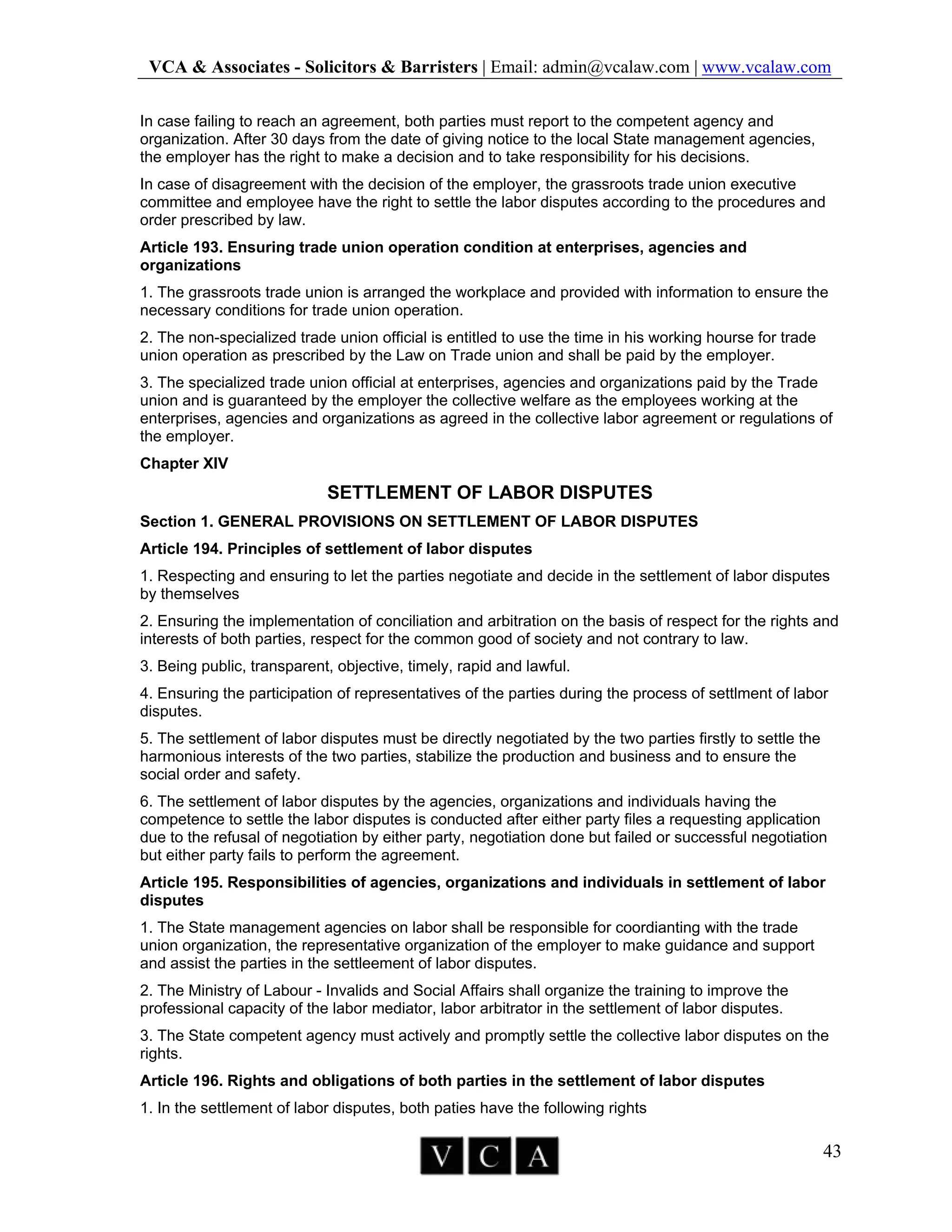 VCA & Associates - Solicitors & Barristers | Email: admin@vcalaw.com | www.vcalaw.com
43
In case failing to reach an agreement, both parties must report to the competent agency and
organization. After 30 days from the date of giving notice to the local State management agencies,
the employer has the right to make a decision and to take responsibility for his decisions.
In case of disagreement with the decision of the employer, the grassroots trade union executive
committee and employee have the right to settle the labor disputes according to the procedures and
order prescribed by law.
Article 193. Ensuring trade union operation condition at enterprises, agencies and
organizations
1. The grassroots trade union is arranged the workplace and provided with information to ensure the
necessary conditions for trade union operation.
2. The non-specialized trade union official is entitled to use the time in his working hourse for trade
union operation as prescribed by the Law on Trade union and shall be paid by the employer.
3. The specialized trade union official at enterprises, agencies and organizations paid by the Trade
union and is guaranteed by the employer the collective welfare as the employees working at the
enterprises, agencies and organizations as agreed in the collective labor agreement or regulations of
the employer.
Chapter XIV
SETTLEMENT OF LABOR DISPUTES
Section 1. GENERAL PROVISIONS ON SETTLEMENT OF LABOR DISPUTES
Article 194. Principles of settlement of labor disputes
1. Respecting and ensuring to let the parties negotiate and decide in the settlement of labor disputes
by themselves
2. Ensuring the implementation of conciliation and arbitration on the basis of respect for the rights and
interests of both parties, respect for the common good of society and not contrary to law.
3. Being public, transparent, objective, timely, rapid and lawful.
4. Ensuring the participation of representatives of the parties during the process of settlment of labor
disputes.
5. The settlement of labor disputes must be directly negotiated by the two parties firstly to settle the
harmonious interests of the two parties, stabilize the production and business and to ensure the
social order and safety.
6. The settlement of labor disputes by the agencies, organizations and individuals having the
competence to settle the labor disputes is conducted after either party files a requesting application
due to the refusal of negotiation by either party, negotiation done but failed or successful negotiation
but either party fails to perform the agreement.
Article 195. Responsibilities of agencies, organizations and individuals in settlement of labor
disputes
1. The State management agencies on labor shall be responsible for coordianting with the trade
union organization, the representative organization of the employer to make guidance and support
and assist the parties in the settleement of labor disputes.
2. The Ministry of Labour - Invalids and Social Affairs shall organize the training to improve the
professional capacity of the labor mediator, labor arbitrator in the settlement of labor disputes.
3. The State competent agency must actively and promptly settle the collective labor disputes on the
rights.
Article 196. Rights and obligations of both parties in the settlement of labor disputes
1. In the settlement of labor disputes, both paties have the following rights
 