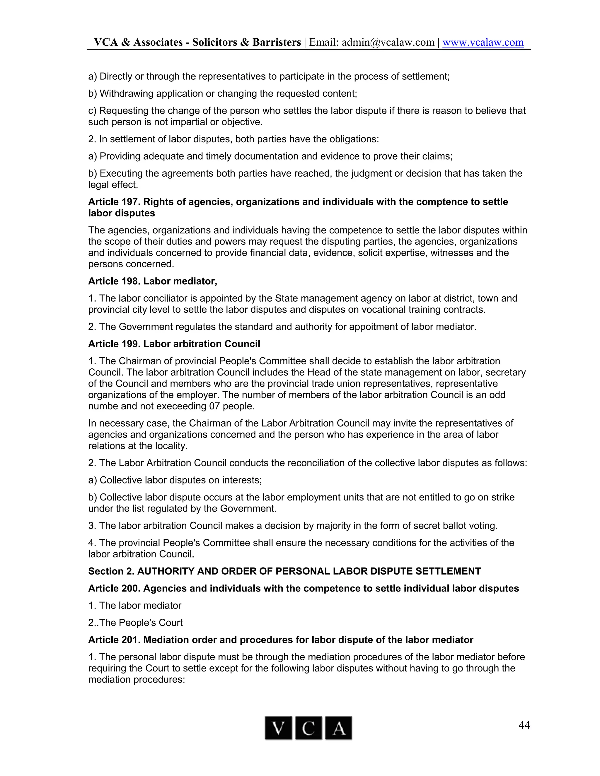 VCA & Associates - Solicitors & Barristers | Email: admin@vcalaw.com | www.vcalaw.com
44
a) Directly or through the representatives to participate in the process of settlement;
b) Withdrawing application or changing the requested content;
c) Requesting the change of the person who settles the labor dispute if there is reason to believe that
such person is not impartial or objective.
2. In settlement of labor disputes, both parties have the obligations:
a) Providing adequate and timely documentation and evidence to prove their claims;
b) Executing the agreements both parties have reached, the judgment or decision that has taken the
legal effect.
Article 197. Rights of agencies, organizations and individuals with the comptence to settle
labor disputes
The agencies, organizations and individuals having the competence to settle the labor disputes within
the scope of their duties and powers may request the disputing parties, the agencies, organizations
and individuals concerned to provide financial data, evidence, solicit expertise, witnesses and the
persons concerned.
Article 198. Labor mediator,
1. The labor conciliator is appointed by the State management agency on labor at district, town and
provincial city level to settle the labor disputes and disputes on vocational training contracts.
2. The Government regulates the standard and authority for appoitment of labor mediator.
Article 199. Labor arbitration Council
1. The Chairman of provincial People's Committee shall decide to establish the labor arbitration
Council. The labor arbitration Council includes the Head of the state management on labor, secretary
of the Council and members who are the provincial trade union representatives, representative
organizations of the employer. The number of members of the labor arbitration Council is an odd
numbe and not execeeding 07 people.
In necessary case, the Chairman of the Labor Arbitration Council may invite the representatives of
agencies and organizations concerned and the person who has experience in the area of labor
relations at the locality.
2. The Labor Arbitration Council conducts the reconciliation of the collective labor disputes as follows:
a) Collective labor disputes on interests;
b) Collective labor dispute occurs at the labor employment units that are not entitled to go on strike
under the list regulated by the Government.
3. The labor arbitration Council makes a decision by majority in the form of secret ballot voting.
4. The provincial People's Committee shall ensure the necessary conditions for the activities of the
labor arbitration Council.
Section 2. AUTHORITY AND ORDER OF PERSONAL LABOR DISPUTE SETTLEMENT
Article 200. Agencies and individuals with the competence to settle individual labor disputes
1. The labor mediator
2..The People's Court
Article 201. Mediation order and procedures for labor dispute of the labor mediator
1. The personal labor dispute must be through the mediation procedures of the labor mediator before
requiring the Court to settle except for the following labor disputes without having to go through the
mediation procedures:
 
