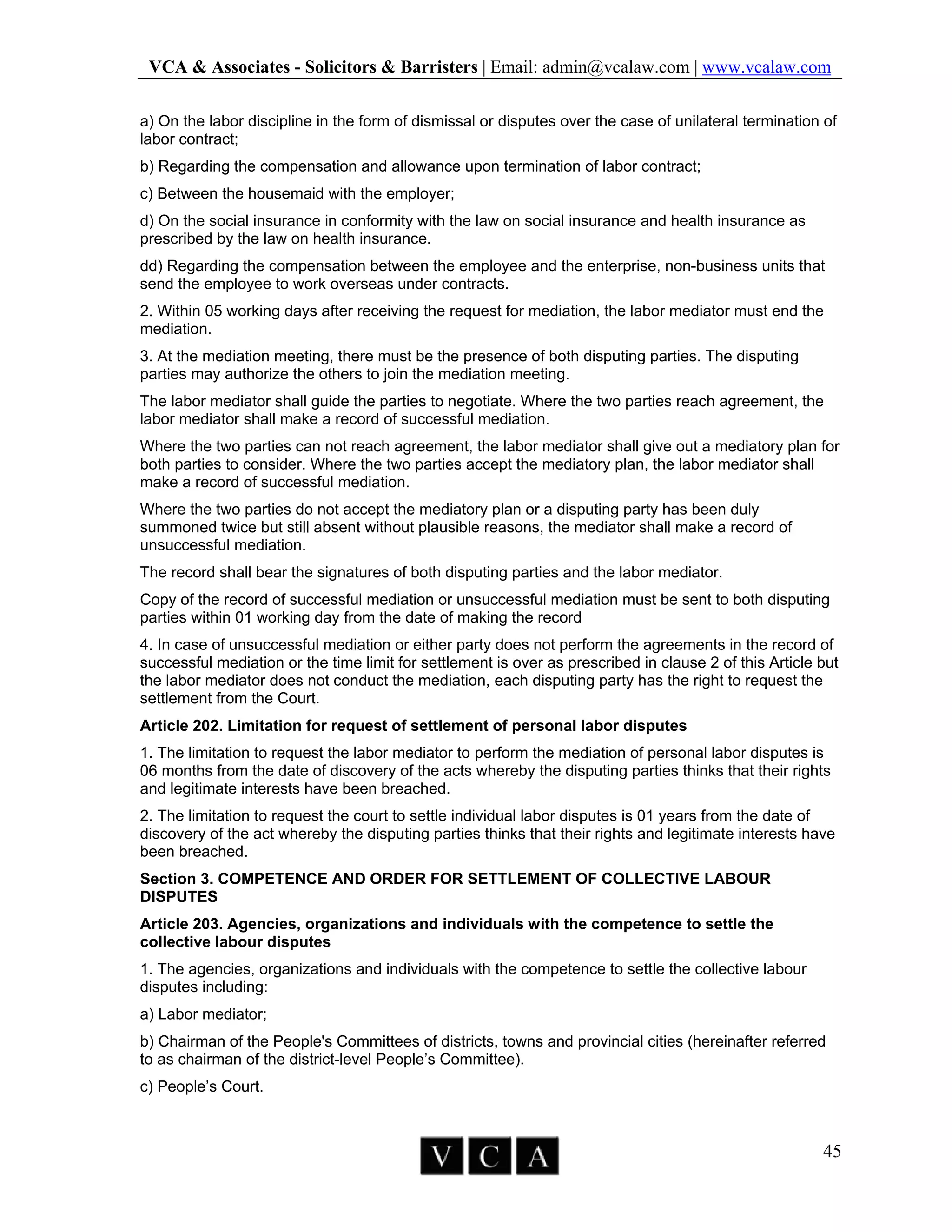 VCA & Associates - Solicitors & Barristers | Email: admin@vcalaw.com | www.vcalaw.com
45
a) On the labor discipline in the form of dismissal or disputes over the case of unilateral termination of
labor contract;
b) Regarding the compensation and allowance upon termination of labor contract;
c) Between the housemaid with the employer;
d) On the social insurance in conformity with the law on social insurance and health insurance as
prescribed by the law on health insurance.
dd) Regarding the compensation between the employee and the enterprise, non-business units that
send the employee to work overseas under contracts.
2. Within 05 working days after receiving the request for mediation, the labor mediator must end the
mediation.
3. At the mediation meeting, there must be the presence of both disputing parties. The disputing
parties may authorize the others to join the mediation meeting.
The labor mediator shall guide the parties to negotiate. Where the two parties reach agreement, the
labor mediator shall make a record of successful mediation.
Where the two parties can not reach agreement, the labor mediator shall give out a mediatory plan for
both parties to consider. Where the two parties accept the mediatory plan, the labor mediator shall
make a record of successful mediation.
Where the two parties do not accept the mediatory plan or a disputing party has been duly
summoned twice but still absent without plausible reasons, the mediator shall make a record of
unsuccessful mediation.
The record shall bear the signatures of both disputing parties and the labor mediator.
Copy of the record of successful mediation or unsuccessful mediation must be sent to both disputing
parties within 01 working day from the date of making the record
4. In case of unsuccessful mediation or either party does not perform the agreements in the record of
successful mediation or the time limit for settlement is over as prescribed in clause 2 of this Article but
the labor mediator does not conduct the mediation, each disputing party has the right to request the
settlement from the Court.
Article 202. Limitation for request of settlement of personal labor disputes
1. The limitation to request the labor mediator to perform the mediation of personal labor disputes is
06 months from the date of discovery of the acts whereby the disputing parties thinks that their rights
and legitimate interests have been breached.
2. The limitation to request the court to settle individual labor disputes is 01 years from the date of
discovery of the act whereby the disputing parties thinks that their rights and legitimate interests have
been breached.
Section 3. COMPETENCE AND ORDER FOR SETTLEMENT OF COLLECTIVE LABOUR
DISPUTES
Article 203. Agencies, organizations and individuals with the competence to settle the
collective labour disputes
1. The agencies, organizations and individuals with the competence to settle the collective labour
disputes including:
a) Labor mediator;
b) Chairman of the People's Committees of districts, towns and provincial cities (hereinafter referred
to as chairman of the district-level People’s Committee).
c) People’s Court.
 