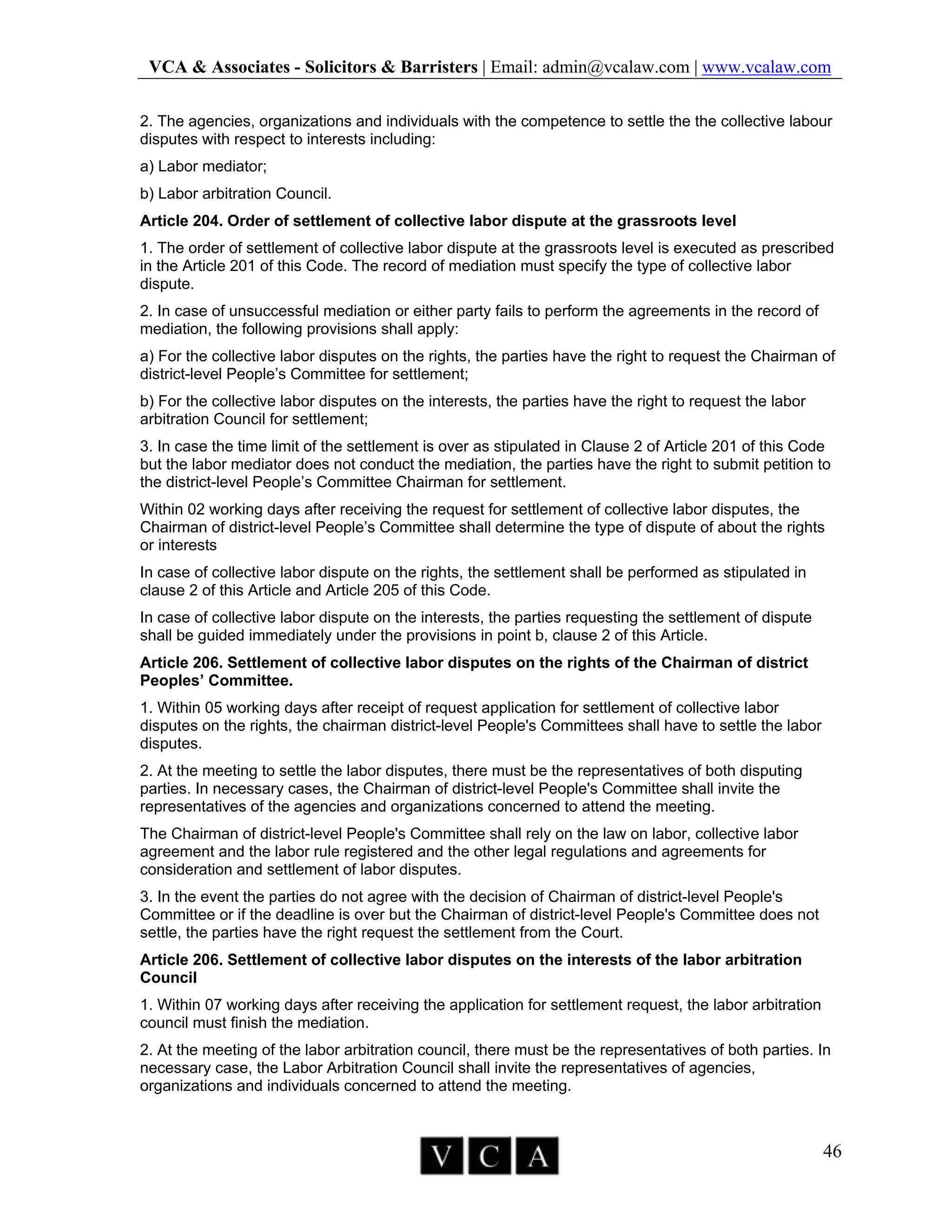 VCA & Associates - Solicitors & Barristers | Email: admin@vcalaw.com | www.vcalaw.com
46
2. The agencies, organizations and individuals with the competence to settle the the collective labour
disputes with respect to interests including:
a) Labor mediator;
b) Labor arbitration Council.
Article 204. Order of settlement of collective labor dispute at the grassroots level
1. The order of settlement of collective labor dispute at the grassroots level is executed as prescribed
in the Article 201 of this Code. The record of mediation must specify the type of collective labor
dispute.
2. In case of unsuccessful mediation or either party fails to perform the agreements in the record of
mediation, the following provisions shall apply:
a) For the collective labor disputes on the rights, the parties have the right to request the Chairman of
district-level People’s Committee for settlement;
b) For the collective labor disputes on the interests, the parties have the right to request the labor
arbitration Council for settlement;
3. In case the time limit of the settlement is over as stipulated in Clause 2 of Article 201 of this Code
but the labor mediator does not conduct the mediation, the parties have the right to submit petition to
the district-level People’s Committee Chairman for settlement.
Within 02 working days after receiving the request for settlement of collective labor disputes, the
Chairman of district-level People’s Committee shall determine the type of dispute of about the rights
or interests
In case of collective labor dispute on the rights, the settlement shall be performed as stipulated in
clause 2 of this Article and Article 205 of this Code.
In case of collective labor dispute on the interests, the parties requesting the settlement of dispute
shall be guided immediately under the provisions in point b, clause 2 of this Article.
Article 206. Settlement of collective labor disputes on the rights of the Chairman of district
Peoples’ Committee.
1. Within 05 working days after receipt of request application for settlement of collective labor
disputes on the rights, the chairman district-level People's Committees shall have to settle the labor
disputes.
2. At the meeting to settle the labor disputes, there must be the representatives of both disputing
parties. In necessary cases, the Chairman of district-level People's Committee shall invite the
representatives of the agencies and organizations concerned to attend the meeting.
The Chairman of district-level People's Committee shall rely on the law on labor, collective labor
agreement and the labor rule registered and the other legal regulations and agreements for
consideration and settlement of labor disputes.
3. In the event the parties do not agree with the decision of Chairman of district-level People's
Committee or if the deadline is over but the Chairman of district-level People's Committee does not
settle, the parties have the right request the settlement from the Court.
Article 206. Settlement of collective labor disputes on the interests of the labor arbitration
Council
1. Within 07 working days after receiving the application for settlement request, the labor arbitration
council must finish the mediation.
2. At the meeting of the labor arbitration council, there must be the representatives of both parties. In
necessary case, the Labor Arbitration Council shall invite the representatives of agencies,
organizations and individuals concerned to attend the meeting.
 