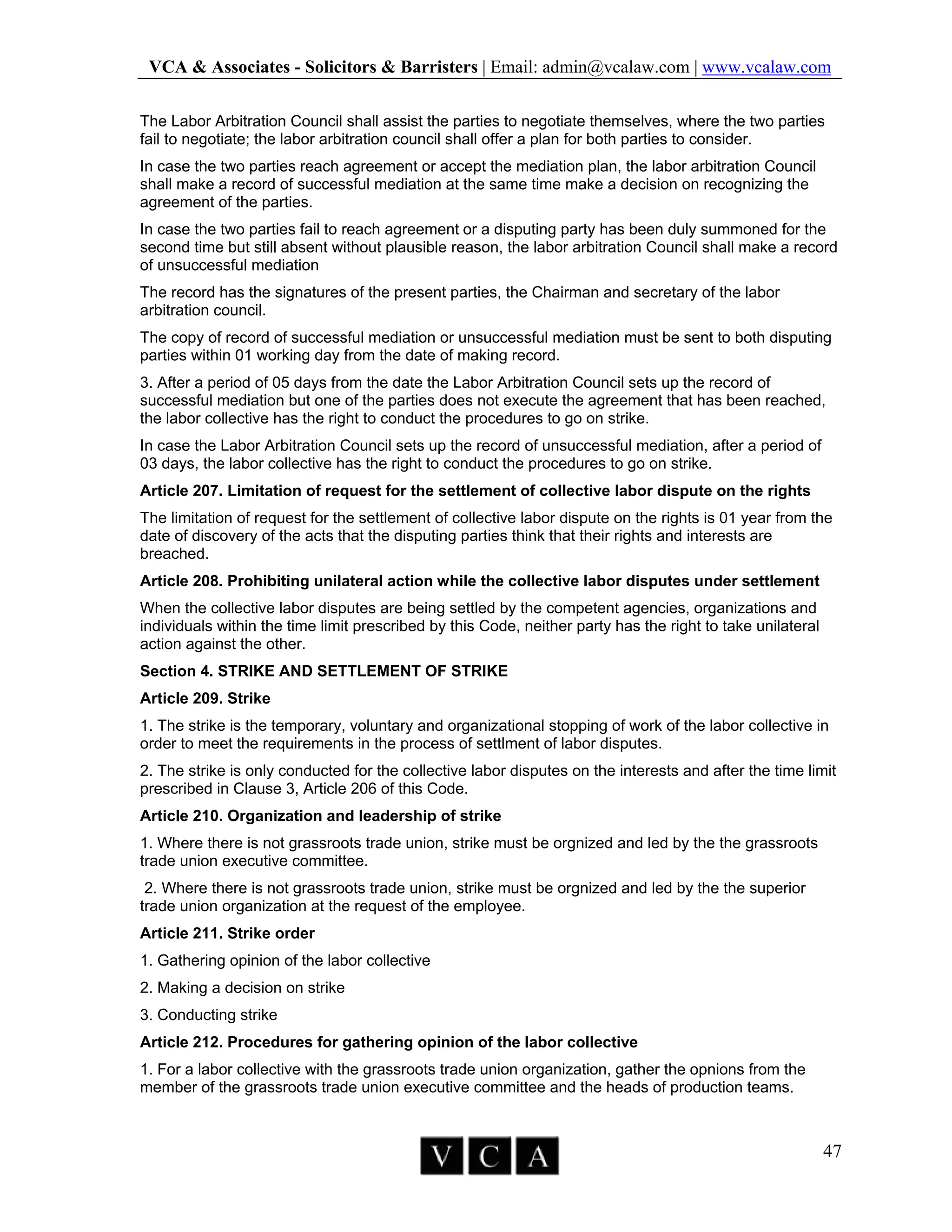VCA & Associates - Solicitors & Barristers | Email: admin@vcalaw.com | www.vcalaw.com
47
The Labor Arbitration Council shall assist the parties to negotiate themselves, where the two parties
fail to negotiate; the labor arbitration council shall offer a plan for both parties to consider.
In case the two parties reach agreement or accept the mediation plan, the labor arbitration Council
shall make a record of successful mediation at the same time make a decision on recognizing the
agreement of the parties.
In case the two parties fail to reach agreement or a disputing party has been duly summoned for the
second time but still absent without plausible reason, the labor arbitration Council shall make a record
of unsuccessful mediation
The record has the signatures of the present parties, the Chairman and secretary of the labor
arbitration council.
The copy of record of successful mediation or unsuccessful mediation must be sent to both disputing
parties within 01 working day from the date of making record.
3. After a period of 05 days from the date the Labor Arbitration Council sets up the record of
successful mediation but one of the parties does not execute the agreement that has been reached,
the labor collective has the right to conduct the procedures to go on strike.
In case the Labor Arbitration Council sets up the record of unsuccessful mediation, after a period of
03 days, the labor collective has the right to conduct the procedures to go on strike.
Article 207. Limitation of request for the settlement of collective labor dispute on the rights
The limitation of request for the settlement of collective labor dispute on the rights is 01 year from the
date of discovery of the acts that the disputing parties think that their rights and interests are
breached.
Article 208. Prohibiting unilateral action while the collective labor disputes under settlement
When the collective labor disputes are being settled by the competent agencies, organizations and
individuals within the time limit prescribed by this Code, neither party has the right to take unilateral
action against the other.
Section 4. STRIKE AND SETTLEMENT OF STRIKE
Article 209. Strike
1. The strike is the temporary, voluntary and organizational stopping of work of the labor collective in
order to meet the requirements in the process of settlment of labor disputes.
2. The strike is only conducted for the collective labor disputes on the interests and after the time limit
prescribed in Clause 3, Article 206 of this Code.
Article 210. Organization and leadership of strike
1. Where there is not grassroots trade union, strike must be orgnized and led by the the grassroots
trade union executive committee.
2. Where there is not grassroots trade union, strike must be orgnized and led by the the superior
trade union organization at the request of the employee.
Article 211. Strike order
1. Gathering opinion of the labor collective
2. Making a decision on strike
3. Conducting strike
Article 212. Procedures for gathering opinion of the labor collective
1. For a labor collective with the grassroots trade union organization, gather the opnions from the
member of the grassroots trade union executive committee and the heads of production teams.
 