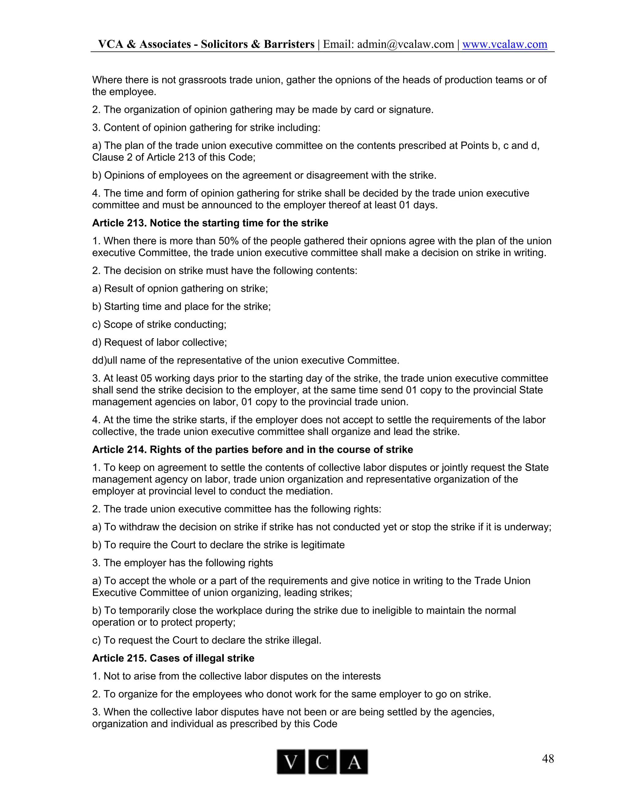 VCA & Associates - Solicitors & Barristers | Email: admin@vcalaw.com | www.vcalaw.com
48
Where there is not grassroots trade union, gather the opnions of the heads of production teams or of
the employee.
2. The organization of opinion gathering may be made by card or signature.
3. Content of opinion gathering for strike including:
a) The plan of the trade union executive committee on the contents prescribed at Points b, c and d,
Clause 2 of Article 213 of this Code;
b) Opinions of employees on the agreement or disagreement with the strike.
4. The time and form of opinion gathering for strike shall be decided by the trade union executive
committee and must be announced to the employer thereof at least 01 days.
Article 213. Notice the starting time for the strike
1. When there is more than 50% of the people gathered their opnions agree with the plan of the union
executive Committee, the trade union executive committee shall make a decision on strike in writing.
2. The decision on strike must have the following contents:
a) Result of opnion gathering on strike;
b) Starting time and place for the strike;
c) Scope of strike conducting;
d) Request of labor collective;
dd)ull name of the representative of the union executive Committee.
3. At least 05 working days prior to the starting day of the strike, the trade union executive committee
shall send the strike decision to the employer, at the same time send 01 copy to the provincial State
management agencies on labor, 01 copy to the provincial trade union.
4. At the time the strike starts, if the employer does not accept to settle the requirements of the labor
collective, the trade union executive committee shall organize and lead the strike.
Article 214. Rights of the parties before and in the course of strike
1. To keep on agreement to settle the contents of collective labor disputes or jointly request the State
management agency on labor, trade union organization and representative organization of the
employer at provincial level to conduct the mediation.
2. The trade union executive committee has the following rights:
a) To withdraw the decision on strike if strike has not conducted yet or stop the strike if it is underway;
b) To require the Court to declare the strike is legitimate
3. The employer has the following rights
a) To accept the whole or a part of the requirements and give notice in writing to the Trade Union
Executive Committee of union organizing, leading strikes;
b) To temporarily close the workplace during the strike due to ineligible to maintain the normal
operation or to protect property;
c) To request the Court to declare the strike illegal.
Article 215. Cases of illegal strike
1. Not to arise from the collective labor disputes on the interests
2. To organize for the employees who donot work for the same employer to go on strike.
3. When the collective labor disputes have not been or are being settled by the agencies,
organization and individual as prescribed by this Code
 