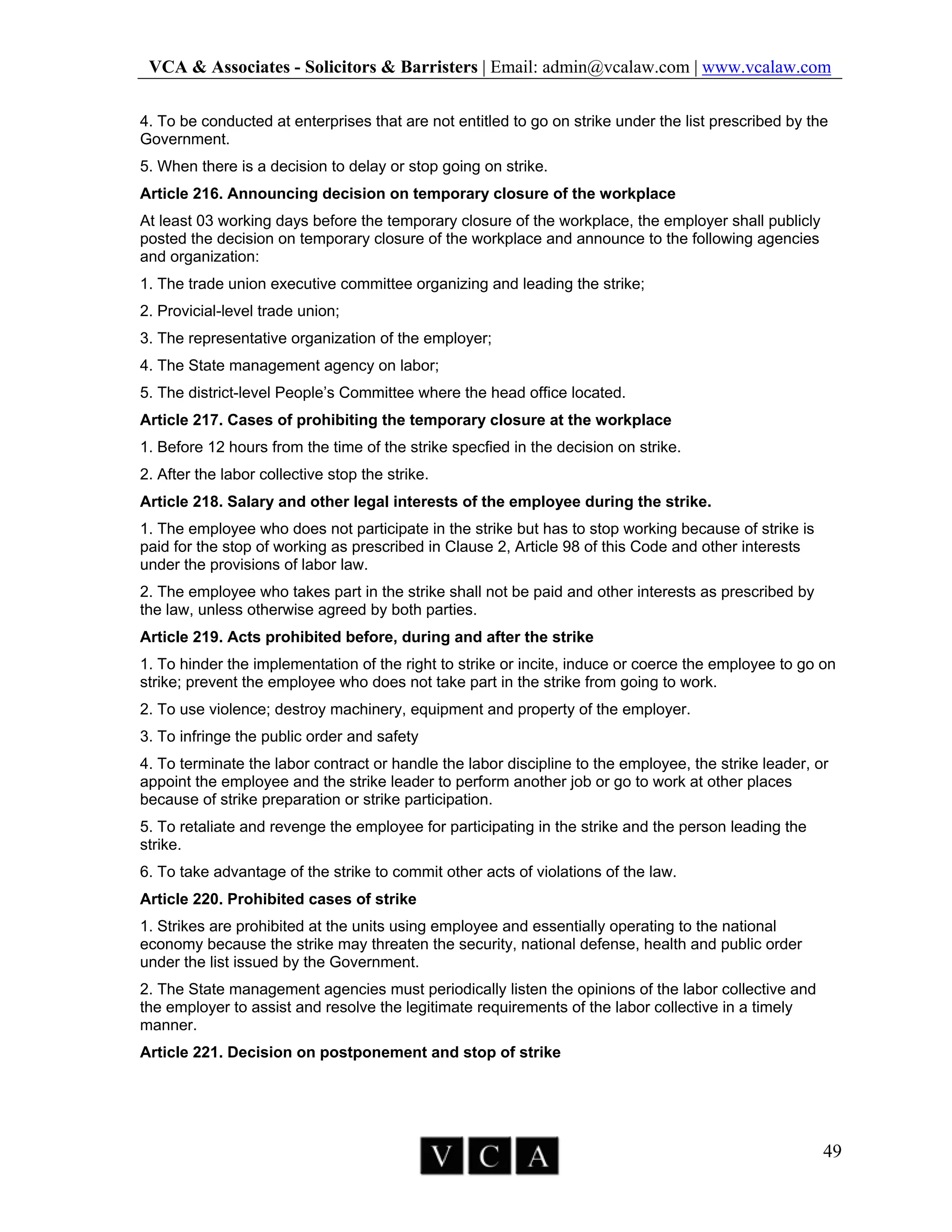 VCA & Associates - Solicitors & Barristers | Email: admin@vcalaw.com | www.vcalaw.com
49
4. To be conducted at enterprises that are not entitled to go on strike under the list prescribed by the
Government.
5. When there is a decision to delay or stop going on strike.
Article 216. Announcing decision on temporary closure of the workplace
At least 03 working days before the temporary closure of the workplace, the employer shall publicly
posted the decision on temporary closure of the workplace and announce to the following agencies
and organization:
1. The trade union executive committee organizing and leading the strike;
2. Provicial-level trade union;
3. The representative organization of the employer;
4. The State management agency on labor;
5. The district-level People’s Committee where the head office located.
Article 217. Cases of prohibiting the temporary closure at the workplace
1. Before 12 hours from the time of the strike specfied in the decision on strike.
2. After the labor collective stop the strike.
Article 218. Salary and other legal interests of the employee during the strike.
1. The employee who does not participate in the strike but has to stop working because of strike is
paid for the stop of working as prescribed in Clause 2, Article 98 of this Code and other interests
under the provisions of labor law.
2. The employee who takes part in the strike shall not be paid and other interests as prescribed by
the law, unless otherwise agreed by both parties.
Article 219. Acts prohibited before, during and after the strike
1. To hinder the implementation of the right to strike or incite, induce or coerce the employee to go on
strike; prevent the employee who does not take part in the strike from going to work.
2. To use violence; destroy machinery, equipment and property of the employer.
3. To infringe the public order and safety
4. To terminate the labor contract or handle the labor discipline to the employee, the strike leader, or
appoint the employee and the strike leader to perform another job or go to work at other places
because of strike preparation or strike participation.
5. To retaliate and revenge the employee for participating in the strike and the person leading the
strike.
6. To take advantage of the strike to commit other acts of violations of the law.
Article 220. Prohibited cases of strike
1. Strikes are prohibited at the units using employee and essentially operating to the national
economy because the strike may threaten the security, national defense, health and public order
under the list issued by the Government.
2. The State management agencies must periodically listen the opinions of the labor collective and
the employer to assist and resolve the legitimate requirements of the labor collective in a timely
manner.
Article 221. Decision on postponement and stop of strike
 