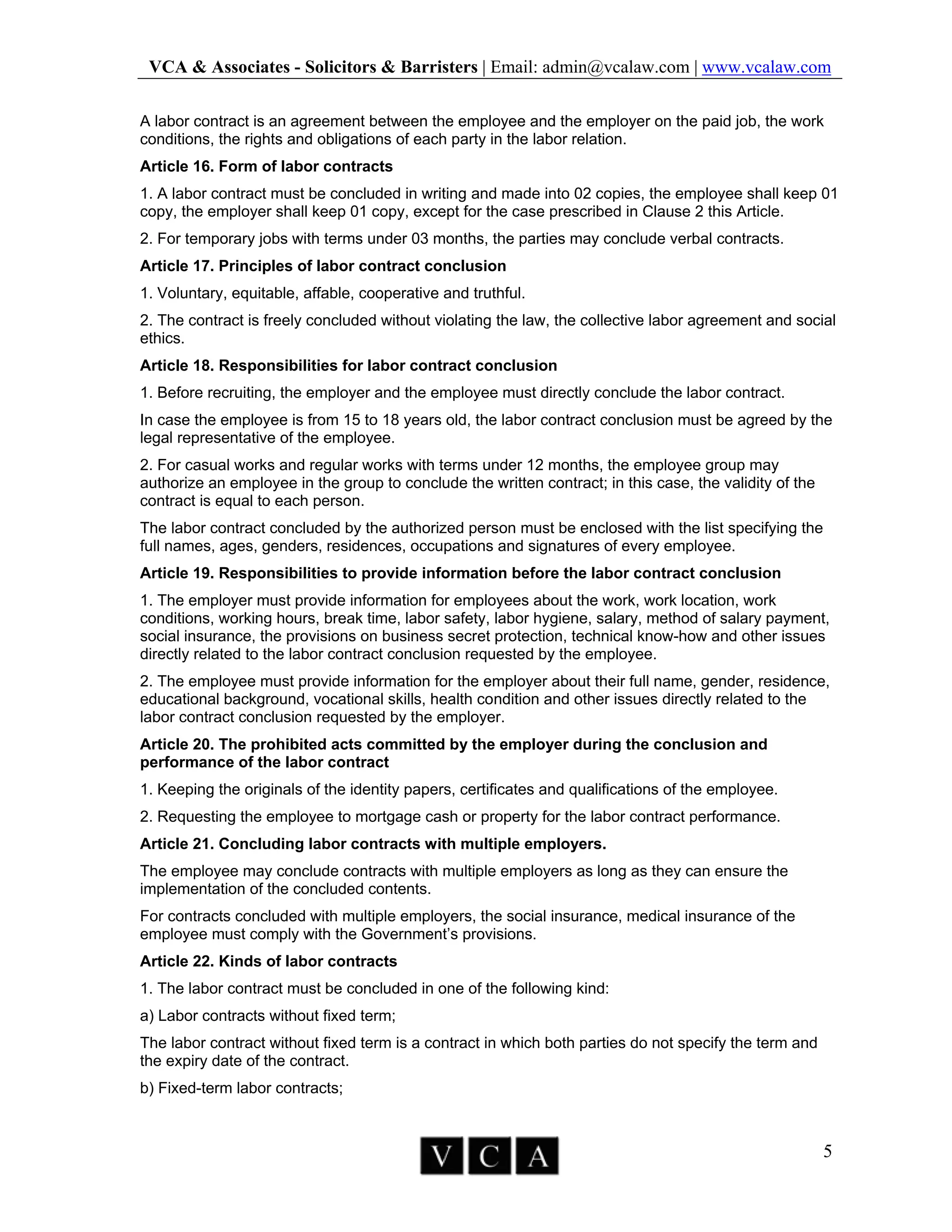 VCA & Associates - Solicitors & Barristers | Email: admin@vcalaw.com | www.vcalaw.com
5
A labor contract is an agreement between the employee and the employer on the paid job, the work
conditions, the rights and obligations of each party in the labor relation.
Article 16. Form of labor contracts
1. A labor contract must be concluded in writing and made into 02 copies, the employee shall keep 01
copy, the employer shall keep 01 copy, except for the case prescribed in Clause 2 this Article.
2. For temporary jobs with terms under 03 months, the parties may conclude verbal contracts.
Article 17. Principles of labor contract conclusion
1. Voluntary, equitable, affable, cooperative and truthful.
2. The contract is freely concluded without violating the law, the collective labor agreement and social
ethics.
Article 18. Responsibilities for labor contract conclusion
1. Before recruiting, the employer and the employee must directly conclude the labor contract.
In case the employee is from 15 to 18 years old, the labor contract conclusion must be agreed by the
legal representative of the employee.
2. For casual works and regular works with terms under 12 months, the employee group may
authorize an employee in the group to conclude the written contract; in this case, the validity of the
contract is equal to each person.
The labor contract concluded by the authorized person must be enclosed with the list specifying the
full names, ages, genders, residences, occupations and signatures of every employee.
Article 19. Responsibilities to provide information before the labor contract conclusion
1. The employer must provide information for employees about the work, work location, work
conditions, working hours, break time, labor safety, labor hygiene, salary, method of salary payment,
social insurance, the provisions on business secret protection, technical know-how and other issues
directly related to the labor contract conclusion requested by the employee.
2. The employee must provide information for the employer about their full name, gender, residence,
educational background, vocational skills, health condition and other issues directly related to the
labor contract conclusion requested by the employer.
Article 20. The prohibited acts committed by the employer during the conclusion and
performance of the labor contract
1. Keeping the originals of the identity papers, certificates and qualifications of the employee.
2. Requesting the employee to mortgage cash or property for the labor contract performance.
Article 21. Concluding labor contracts with multiple employers.
The employee may conclude contracts with multiple employers as long as they can ensure the
implementation of the concluded contents.
For contracts concluded with multiple employers, the social insurance, medical insurance of the
employee must comply with the Government’s provisions.
Article 22. Kinds of labor contracts
1. The labor contract must be concluded in one of the following kind:
a) Labor contracts without fixed term;
The labor contract without fixed term is a contract in which both parties do not specify the term and
the expiry date of the contract.
b) Fixed-term labor contracts;
 