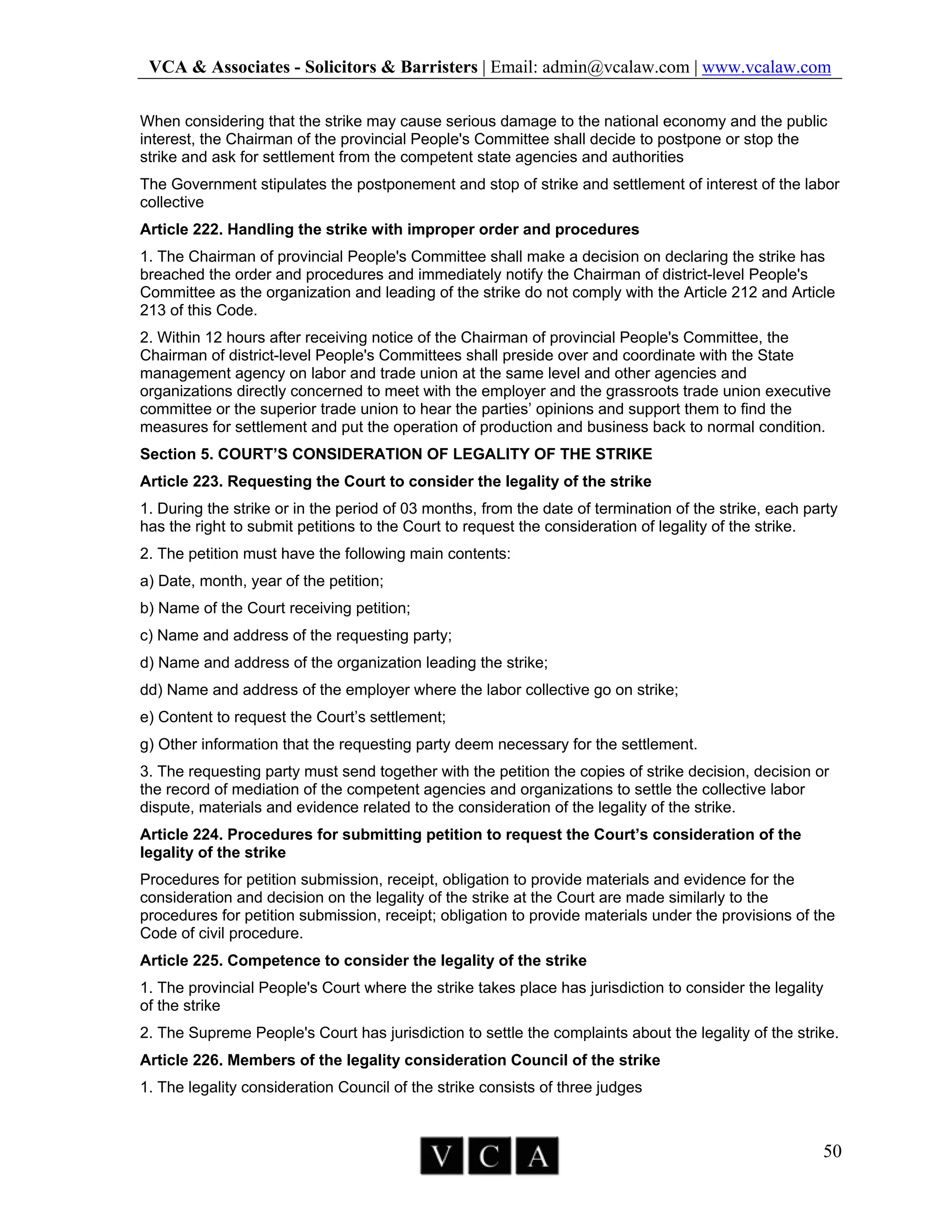 VCA & Associates - Solicitors & Barristers | Email: admin@vcalaw.com | www.vcalaw.com
50
When considering that the strike may cause serious damage to the national economy and the public
interest, the Chairman of the provincial People's Committee shall decide to postpone or stop the
strike and ask for settlement from the competent state agencies and authorities
The Government stipulates the postponement and stop of strike and settlement of interest of the labor
collective
Article 222. Handling the strike with improper order and procedures
1. The Chairman of provincial People's Committee shall make a decision on declaring the strike has
breached the order and procedures and immediately notify the Chairman of district-level People's
Committee as the organization and leading of the strike do not comply with the Article 212 and Article
213 of this Code.
2. Within 12 hours after receiving notice of the Chairman of provincial People's Committee, the
Chairman of district-level People's Committees shall preside over and coordinate with the State
management agency on labor and trade union at the same level and other agencies and
organizations directly concerned to meet with the employer and the grassroots trade union executive
committee or the superior trade union to hear the parties’ opinions and support them to find the
measures for settlement and put the operation of production and business back to normal condition.
Section 5. COURT’S CONSIDERATION OF LEGALITY OF THE STRIKE
Article 223. Requesting the Court to consider the legality of the strike
1. During the strike or in the period of 03 months, from the date of termination of the strike, each party
has the right to submit petitions to the Court to request the consideration of legality of the strike.
2. The petition must have the following main contents:
a) Date, month, year of the petition;
b) Name of the Court receiving petition;
c) Name and address of the requesting party;
d) Name and address of the organization leading the strike;
dd) Name and address of the employer where the labor collective go on strike;
e) Content to request the Court’s settlement;
g) Other information that the requesting party deem necessary for the settlement.
3. The requesting party must send together with the petition the copies of strike decision, decision or
the record of mediation of the competent agencies and organizations to settle the collective labor
dispute, materials and evidence related to the consideration of the legality of the strike.
Article 224. Procedures for submitting petition to request the Court’s consideration of the
legality of the strike
Procedures for petition submission, receipt, obligation to provide materials and evidence for the
consideration and decision on the legality of the strike at the Court are made similarly to the
procedures for petition submission, receipt; obligation to provide materials under the provisions of the
Code of civil procedure.
Article 225. Competence to consider the legality of the strike
1. The provincial People's Court where the strike takes place has jurisdiction to consider the legality
of the strike
2. The Supreme People's Court has jurisdiction to settle the complaints about the legality of the strike.
Article 226. Members of the legality consideration Council of the strike
1. The legality consideration Council of the strike consists of three judges
 