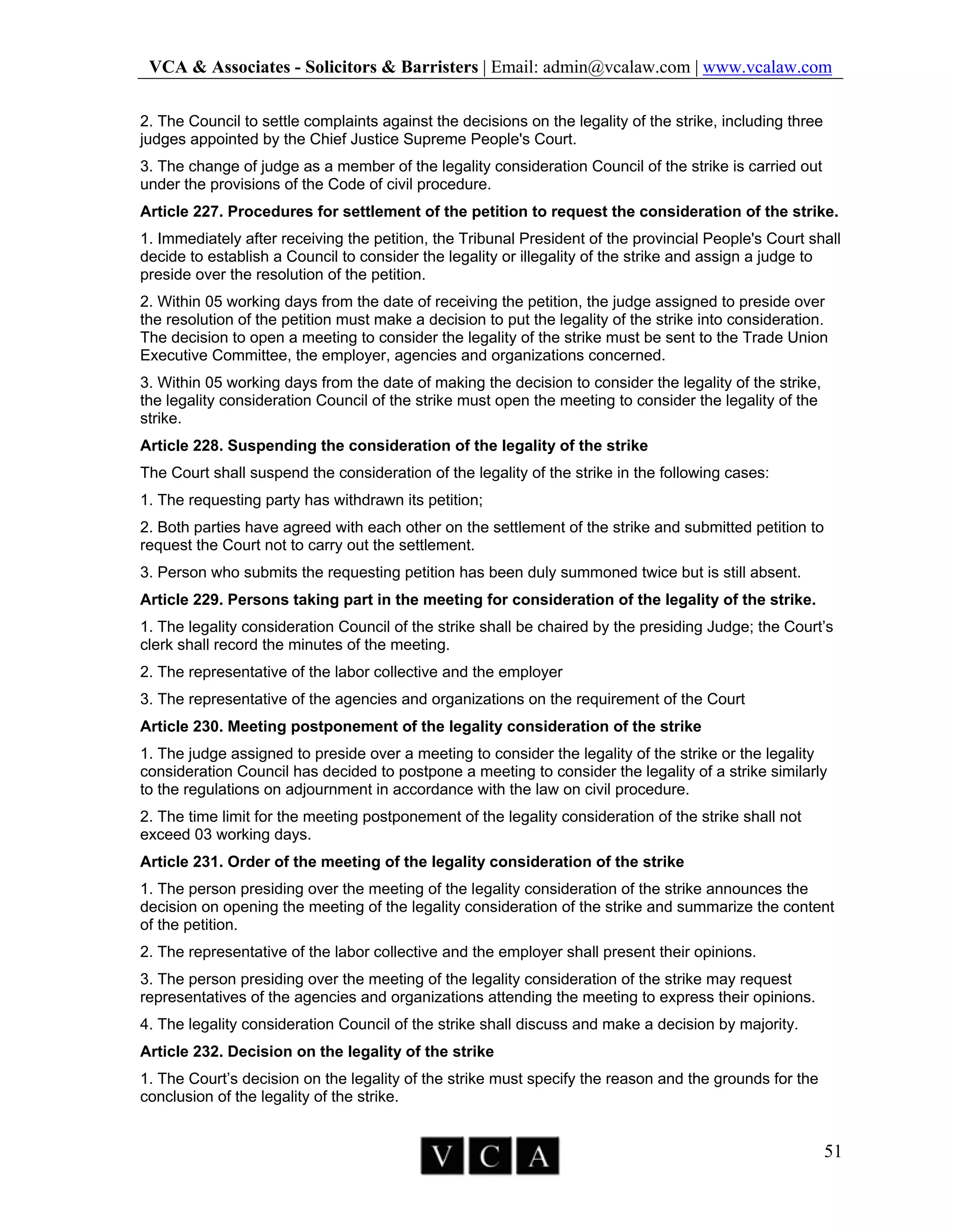 VCA & Associates - Solicitors & Barristers | Email: admin@vcalaw.com | www.vcalaw.com
51
2. The Council to settle complaints against the decisions on the legality of the strike, including three
judges appointed by the Chief Justice Supreme People's Court.
3. The change of judge as a member of the legality consideration Council of the strike is carried out
under the provisions of the Code of civil procedure.
Article 227. Procedures for settlement of the petition to request the consideration of the strike.
1. Immediately after receiving the petition, the Tribunal President of the provincial People's Court shall
decide to establish a Council to consider the legality or illegality of the strike and assign a judge to
preside over the resolution of the petition.
2. Within 05 working days from the date of receiving the petition, the judge assigned to preside over
the resolution of the petition must make a decision to put the legality of the strike into consideration.
The decision to open a meeting to consider the legality of the strike must be sent to the Trade Union
Executive Committee, the employer, agencies and organizations concerned.
3. Within 05 working days from the date of making the decision to consider the legality of the strike,
the legality consideration Council of the strike must open the meeting to consider the legality of the
strike.
Article 228. Suspending the consideration of the legality of the strike
The Court shall suspend the consideration of the legality of the strike in the following cases:
1. The requesting party has withdrawn its petition;
2. Both parties have agreed with each other on the settlement of the strike and submitted petition to
request the Court not to carry out the settlement.
3. Person who submits the requesting petition has been duly summoned twice but is still absent.
Article 229. Persons taking part in the meeting for consideration of the legality of the strike.
1. The legality consideration Council of the strike shall be chaired by the presiding Judge; the Court’s
clerk shall record the minutes of the meeting.
2. The representative of the labor collective and the employer
3. The representative of the agencies and organizations on the requirement of the Court
Article 230. Meeting postponement of the legality consideration of the strike
1. The judge assigned to preside over a meeting to consider the legality of the strike or the legality
consideration Council has decided to postpone a meeting to consider the legality of a strike similarly
to the regulations on adjournment in accordance with the law on civil procedure.
2. The time limit for the meeting postponement of the legality consideration of the strike shall not
exceed 03 working days.
Article 231. Order of the meeting of the legality consideration of the strike
1. The person presiding over the meeting of the legality consideration of the strike announces the
decision on opening the meeting of the legality consideration of the strike and summarize the content
of the petition.
2. The representative of the labor collective and the employer shall present their opinions.
3. The person presiding over the meeting of the legality consideration of the strike may request
representatives of the agencies and organizations attending the meeting to express their opinions.
4. The legality consideration Council of the strike shall discuss and make a decision by majority.
Article 232. Decision on the legality of the strike
1. The Court’s decision on the legality of the strike must specify the reason and the grounds for the
conclusion of the legality of the strike.
 